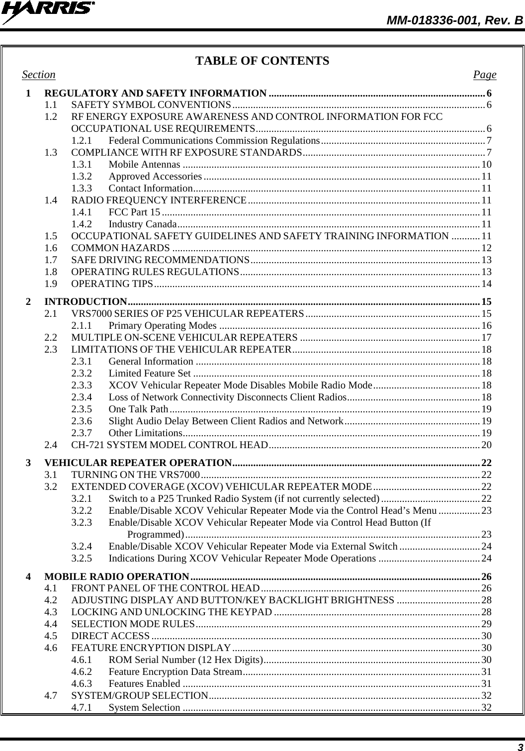  MM-018336-001, Rev. B 3 TABLE OF CONTENTS Section Page 1 REGULATORY AND SAFETY INFORMATION ................................................................................... 6 1.1 SAFETY SYMBOL CONVENTIONS ................................................................................................. 6 1.2 RF ENERGY EXPOSURE AWARENESS AND CONTROL INFORMATION FOR FCC OCCUPATIONAL USE REQUIREMENTS ........................................................................................ 6 1.2.1 Federal Communications Commission Regulations ............................................................... 7 1.3 COMPLIANCE WITH RF EXPOSURE STANDARDS ...................................................................... 7 1.3.1 Mobile Antennas .................................................................................................................. 10 1.3.2 Approved Accessories .......................................................................................................... 11 1.3.3 Contact Information .............................................................................................................. 11 1.4 RADIO FREQUENCY INTERFERENCE ......................................................................................... 11 1.4.1 FCC Part 15 .......................................................................................................................... 11 1.4.2 Industry Canada .................................................................................................................... 11 1.5 OCCUPATIONAL SAFETY GUIDELINES AND SAFETY TRAINING INFORMATION ........... 11 1.6 COMMON HAZARDS ...................................................................................................................... 12 1.7 SAFE DRIVING RECOMMENDATIONS ........................................................................................ 13 1.8 OPERATING RULES REGULATIONS ............................................................................................ 13 1.9 OPERATING TIPS ............................................................................................................................. 14 2 INTRODUCTION ....................................................................................................................................... 15 2.1 VRS7000 SERIES OF P25 VEHICULAR REPEATERS ................................................................... 15 2.1.1 Primary Operating Modes .................................................................................................... 16 2.2 MULTIPLE ON-SCENE VEHICULAR REPEATERS ..................................................................... 17 2.3 LIMITATIONS OF THE VEHICULAR REPEATER ........................................................................ 18 2.3.1 General Information ............................................................................................................. 18 2.3.2 Limited Feature Set .............................................................................................................. 18 2.3.3 XCOV Vehicular Repeater Mode Disables Mobile Radio Mode ......................................... 18 2.3.4 Loss of Network Connectivity Disconnects Client Radios ................................................... 18 2.3.5 One Talk Path ....................................................................................................................... 19 2.3.6 Slight Audio Delay Between Client Radios and Network .................................................... 19 2.3.7 Other Limitations .................................................................................................................. 19 2.4 CH-721 SYSTEM MODEL CONTROL HEAD ................................................................................. 20 3 VEHICULAR REPEATER OPERATION ............................................................................................... 22 3.1 TURNING ON THE VRS7000 ........................................................................................................... 22 3.2 EXTENDED COVERAGE (XCOV) VEHICULAR REPEATER MODE ......................................... 22 3.2.1 Switch to a P25 Trunked Radio System (if not currently selected) ...................................... 22 3.2.2 Enable/Disable XCOV Vehicular Repeater Mode via the Control Head’s Menu ................ 23 3.2.3 Enable/Disable XCOV Vehicular Repeater Mode via Control Head Button (If Programmed) ................................................................................................................. 23 3.2.4 Enable/Disable XCOV Vehicular Repeater Mode via External Switch ............................... 24 3.2.5 Indications During XCOV Vehicular Repeater Mode Operations ....................................... 24 4 MOBILE RADIO OPERATION ............................................................................................................... 26 4.1 FRONT PANEL OF THE CONTROL HEAD .................................................................................... 26 4.2 ADJUSTING DISPLAY AND BUTTON/KEY BACKLIGHT BRIGHTNESS ................................ 28 4.3 LOCKING AND UNLOCKING THE KEYPAD ............................................................................... 28 4.4 SELECTION MODE RULES ............................................................................................................. 29 4.5 DIRECT ACCESS .............................................................................................................................. 30 4.6 FEATURE ENCRYPTION DISPLAY ............................................................................................... 30 4.6.1 ROM Serial Number (12 Hex Digits) ................................................................................... 30 4.6.2 Feature Encryption Data Stream ........................................................................................... 31 4.6.3 Features Enabled .................................................................................................................. 31 4.7 SYSTEM/GROUP SELECTION ........................................................................................................ 32 4.7.1 System Selection .................................................................................................................. 32 