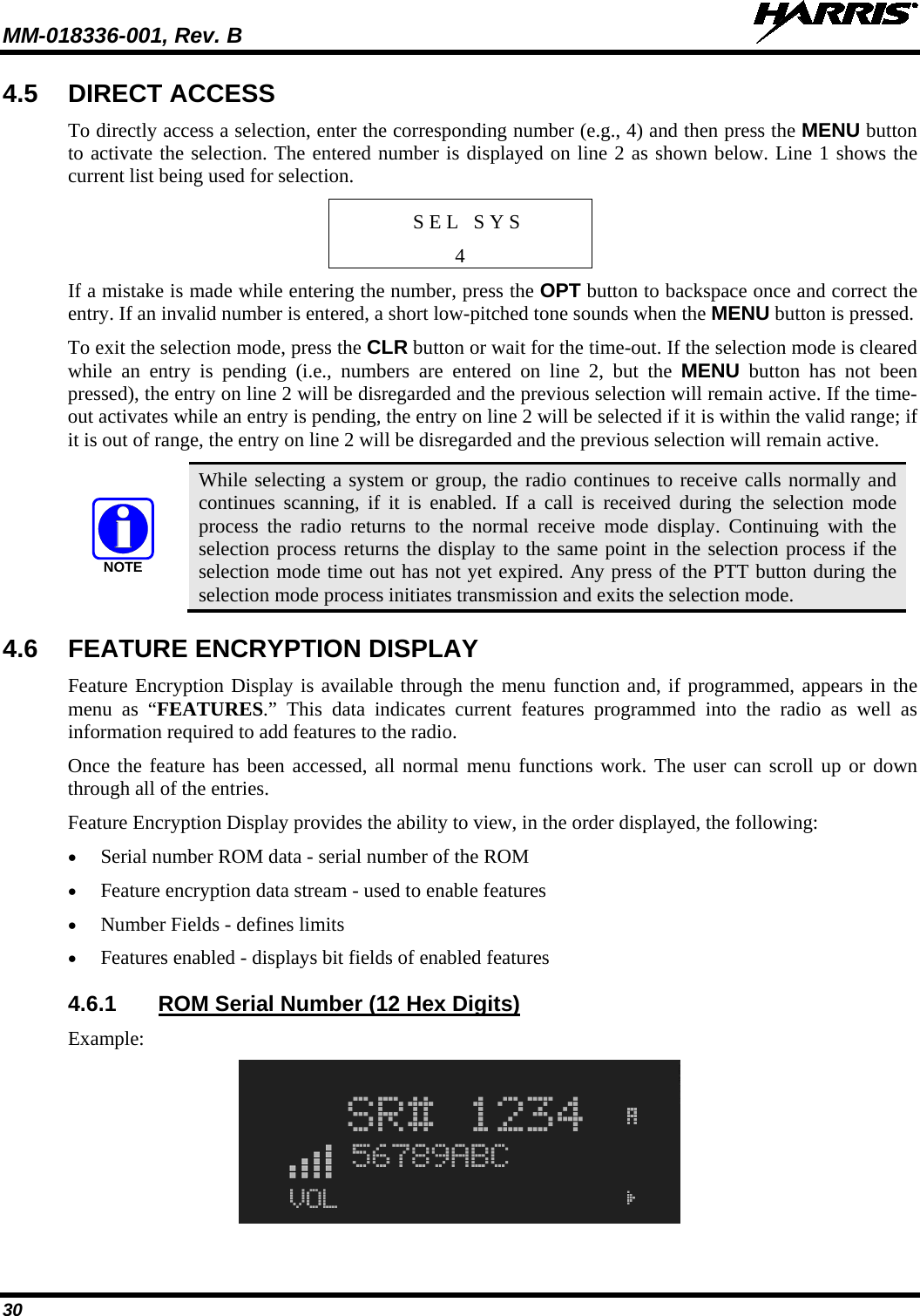 MM-018336-001, Rev. B  30 4.5 DIRECT ACCESS To directly access a selection, enter the corresponding number (e.g., 4) and then press the MENU button to activate the selection. The entered number is displayed on line 2 as shown below. Line 1 shows the current list being used for selection. S E L   S Y S 4 If a mistake is made while entering the number, press the OPT button to backspace once and correct the entry. If an invalid number is entered, a short low-pitched tone sounds when the MENU button is pressed. To exit the selection mode, press the CLR button or wait for the time-out. If the selection mode is cleared while an entry is pending (i.e., numbers are entered on line 2, but the  MENU button  has not been pressed), the entry on line 2 will be disregarded and the previous selection will remain active. If the time-out activates while an entry is pending, the entry on line 2 will be selected if it is within the valid range; if it is out of range, the entry on line 2 will be disregarded and the previous selection will remain active. NOTE While selecting a system or group, the radio continues to receive calls normally and continues scanning, if it is enabled. If a call is received during the selection mode process the radio returns to the normal receive mode display. Continuing with the selection process returns the display to the same point in the selection process if the selection mode time out has not yet expired. Any press of the PTT button during the selection mode process initiates transmission and exits the selection mode. 4.6 FEATURE ENCRYPTION DISPLAY Feature Encryption Display is available through the menu function and, if programmed, appears in the menu as “FEATURES.” This data indicates current features programmed into the radio as well as information required to add features to the radio.  Once the feature has been accessed, all normal menu functions work. The user can scroll up or down through all of the entries. Feature Encryption Display provides the ability to view, in the order displayed, the following: • Serial number ROM data - serial number of the ROM • Feature encryption data stream - used to enable features • Number Fields - defines limits • Features enabled - displays bit fields of enabled features 4.6.1 ROM Serial Number (12 Hex Digits) Example:  