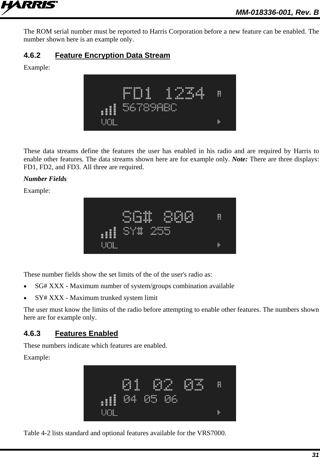  MM-018336-001, Rev. B 31 The ROM serial number must be reported to Harris Corporation before a new feature can be enabled. The number shown here is an example only. 4.6.2 Feature Encryption Data Stream Example:  These data streams define the features the user has enabled in his radio and are required by Harris to enable other features. The data streams shown here are for example only. Note: There are three displays: FD1, FD2, and FD3. All three are required. Number Fields Example:  These number fields show the set limits of the of the user&apos;s radio as: • SG# XXX - Maximum number of system/groups combination available • SY# XXX - Maximum trunked system limit The user must know the limits of the radio before attempting to enable other features. The numbers shown here are for example only. 4.6.3 Features Enabled These numbers indicate which features are enabled. Example:  Table 4-2 lists standard and optional features available for the VRS7000. 