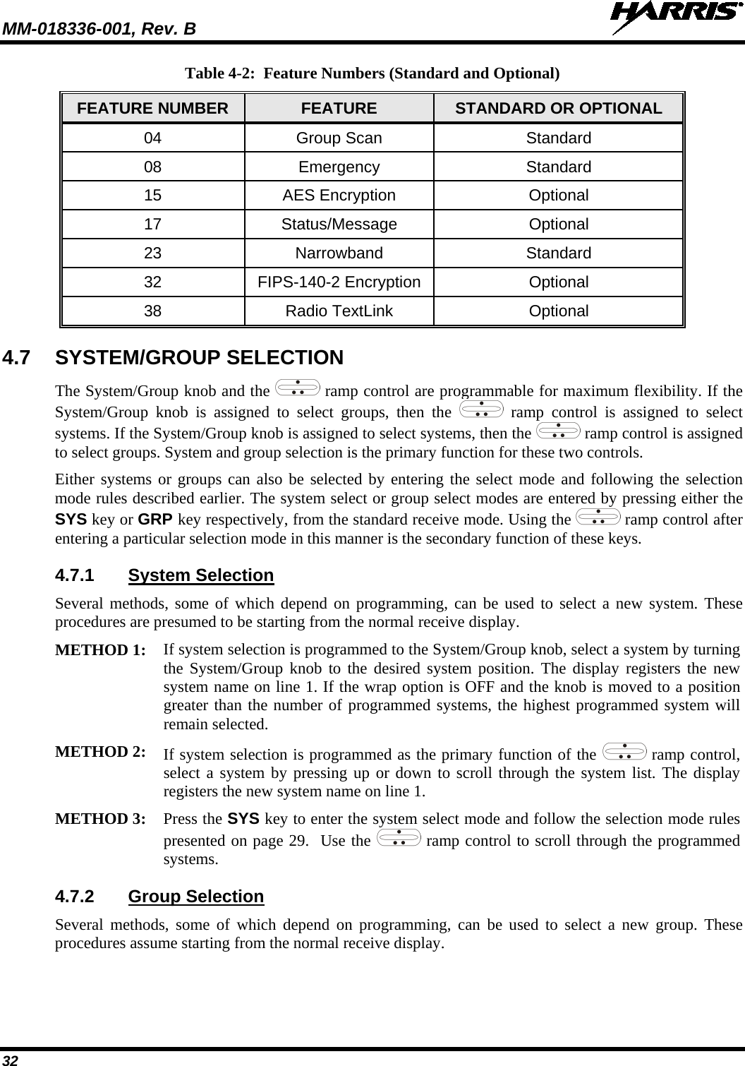 MM-018336-001, Rev. B  32 Table 4-2:  Feature Numbers (Standard and Optional) FEATURE NUMBER FEATURE STANDARD OR OPTIONAL 04 Group Scan  Standard 08 Emergency Standard 15 AES Encryption Optional 17 Status/Message Optional 23 Narrowband Standard 32 FIPS-140-2 Encryption Optional 38 Radio TextLink Optional 4.7 SYSTEM/GROUP SELECTION The System/Group knob and the   ramp control are programmable for maximum flexibility. If the System/Group knob is assigned to select groups, then the   ramp control is assigned to select systems. If the System/Group knob is assigned to select systems, then the   ramp control is assigned to select groups. System and group selection is the primary function for these two controls. Either systems or groups can also be selected by entering the select mode and following the selection mode rules described earlier. The system select or group select modes are entered by pressing either the SYS key or GRP key respectively, from the standard receive mode. Using the   ramp control after entering a particular selection mode in this manner is the secondary function of these keys. 4.7.1 System Selection Several methods, some of which depend on programming, can be used to select a new system. These procedures are presumed to be starting from the normal receive display.  METHOD 1: If system selection is programmed to the System/Group knob, select a system by turning the System/Group knob to the desired system position. The display registers the new system name on line 1. If the wrap option is OFF and the knob is moved to a position greater than the number of programmed systems, the highest programmed system will remain selected.  METHOD 2: If system selection is programmed as the primary function of the   ramp control, select a system by pressing up or down to scroll through the system list. The display registers the new system name on line 1.  METHOD 3: Press the SYS key to enter the system select mode and follow the selection mode rules presented on page 29.  Use the   ramp control to scroll through the programmed systems.  4.7.2 Group Selection Several methods, some of which depend on programming, can be used to select a new group. These procedures assume starting from the normal receive display. 