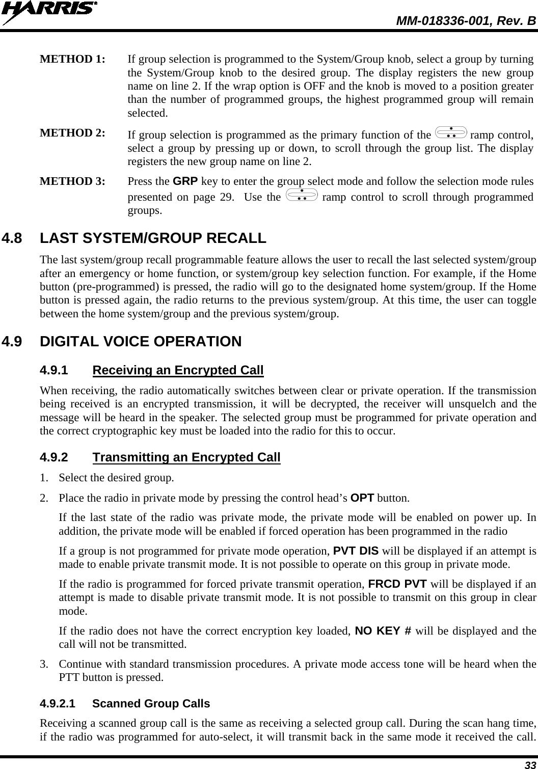  MM-018336-001, Rev. B 33 METHOD 1: If group selection is programmed to the System/Group knob, select a group by turning the  System/Group knob to the desired group. The display registers the new group name on line 2. If the wrap option is OFF and the knob is moved to a position greater than the number of programmed groups, the highest programmed group will remain selected.  METHOD 2: If group selection is programmed as the primary function of the   ramp control, select a group by pressing up or down, to scroll through the group list. The display registers the new group name on line 2. METHOD 3: Press the GRP key to enter the group select mode and follow the selection mode rules presented  on page 29.  Use the   ramp control to scroll through programmed groups.  4.8 LAST SYSTEM/GROUP RECALL The last system/group recall programmable feature allows the user to recall the last selected system/group after an emergency or home function, or system/group key selection function. For example, if the Home button (pre-programmed) is pressed, the radio will go to the designated home system/group. If the Home button is pressed again, the radio returns to the previous system/group. At this time, the user can toggle between the home system/group and the previous system/group. 4.9 DIGITAL VOICE OPERATION 4.9.1 Receiving an Encrypted Call When receiving, the radio automatically switches between clear or private operation. If the transmission being received is an encrypted transmission, it will be decrypted, the receiver will unsquelch and the message will be heard in the speaker. The selected group must be programmed for private operation and the correct cryptographic key must be loaded into the radio for this to occur. 4.9.2 Transmitting an Encrypted Call 1. Select the desired group. 2. Place the radio in private mode by pressing the control head’s OPT button.  If the last state of the radio was private mode, the private mode will be enabled on power up. In addition, the private mode will be enabled if forced operation has been programmed in the radio If a group is not programmed for private mode operation, PVT DIS will be displayed if an attempt is made to enable private transmit mode. It is not possible to operate on this group in private mode. If the radio is programmed for forced private transmit operation, FRCD PVT will be displayed if an attempt is made to disable private transmit mode. It is not possible to transmit on this group in clear mode. If the radio does not have the correct encryption key loaded, NO KEY # will be displayed and the call will not be transmitted. 3. Continue with standard transmission procedures. A private mode access tone will be heard when the PTT button is pressed. 4.9.2.1 Scanned Group Calls Receiving a scanned group call is the same as receiving a selected group call. During the scan hang time, if the radio was programmed for auto-select, it will transmit back in the same mode it received the call. 