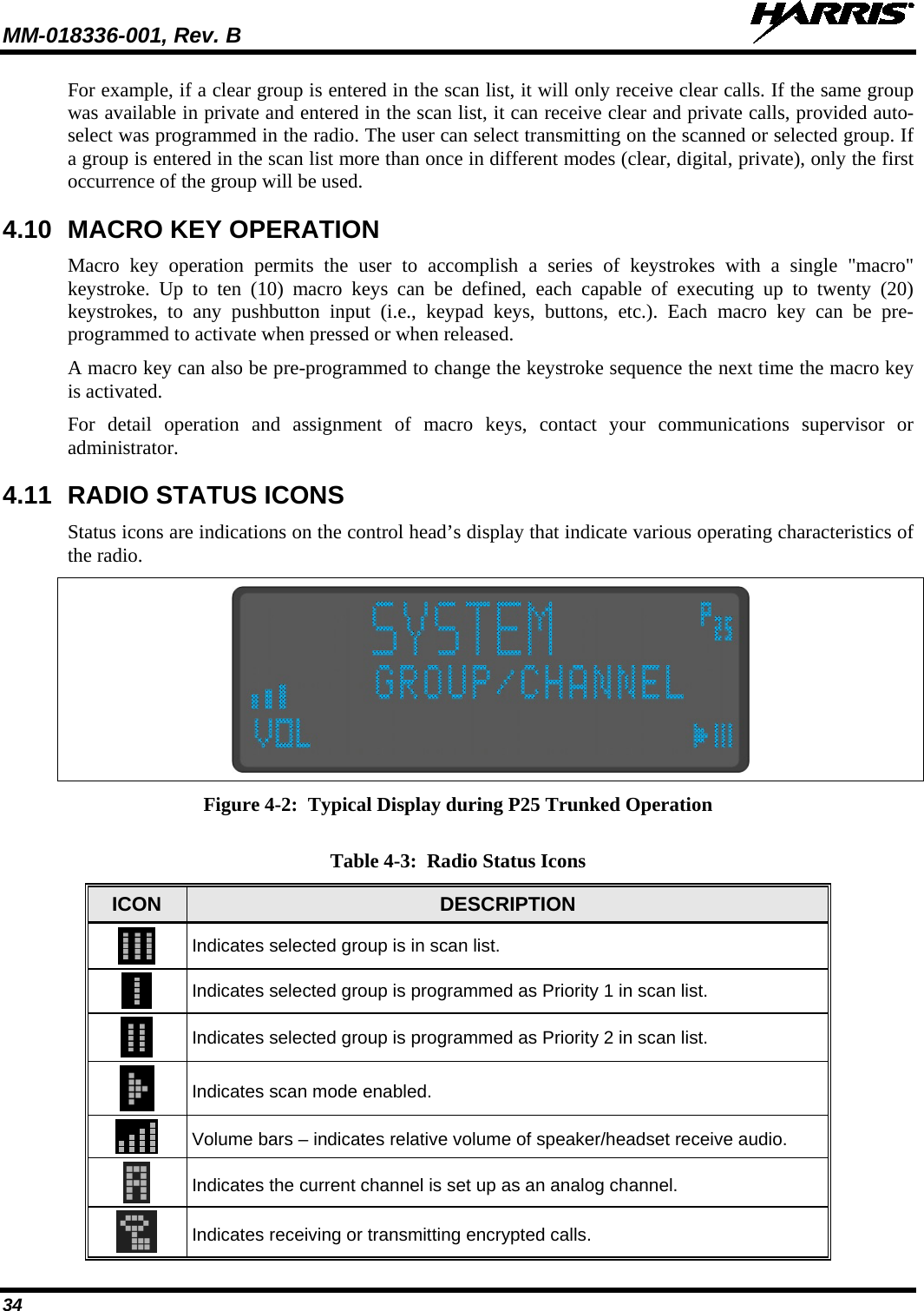 MM-018336-001, Rev. B  34 For example, if a clear group is entered in the scan list, it will only receive clear calls. If the same group was available in private and entered in the scan list, it can receive clear and private calls, provided auto-select was programmed in the radio. The user can select transmitting on the scanned or selected group. If a group is entered in the scan list more than once in different modes (clear, digital, private), only the first occurrence of the group will be used. 4.10 MACRO KEY OPERATION Macro key operation permits the user to accomplish a series of keystrokes with a single &quot;macro&quot; keystroke. Up to ten (10) macro keys can be defined, each capable of executing up to twenty (20) keystrokes, to any pushbutton input (i.e., keypad keys, buttons, etc.). Each macro key can be pre-programmed to activate when pressed or when released. A macro key can also be pre-programmed to change the keystroke sequence the next time the macro key is activated. For detail operation and assignment of macro keys, contact your communications supervisor or administrator. 4.11 RADIO STATUS ICONS Status icons are indications on the control head’s display that indicate various operating characteristics of the radio.  Figure 4-2:  Typical Display during P25 Trunked Operation  Table 4-3:  Radio Status Icons ICON  DESCRIPTION  Indicates selected group is in scan list.  Indicates selected group is programmed as Priority 1 in scan list.  Indicates selected group is programmed as Priority 2 in scan list.  Indicates scan mode enabled.  Volume bars – indicates relative volume of speaker/headset receive audio.  Indicates the current channel is set up as an analog channel.    Indicates receiving or transmitting encrypted calls. 