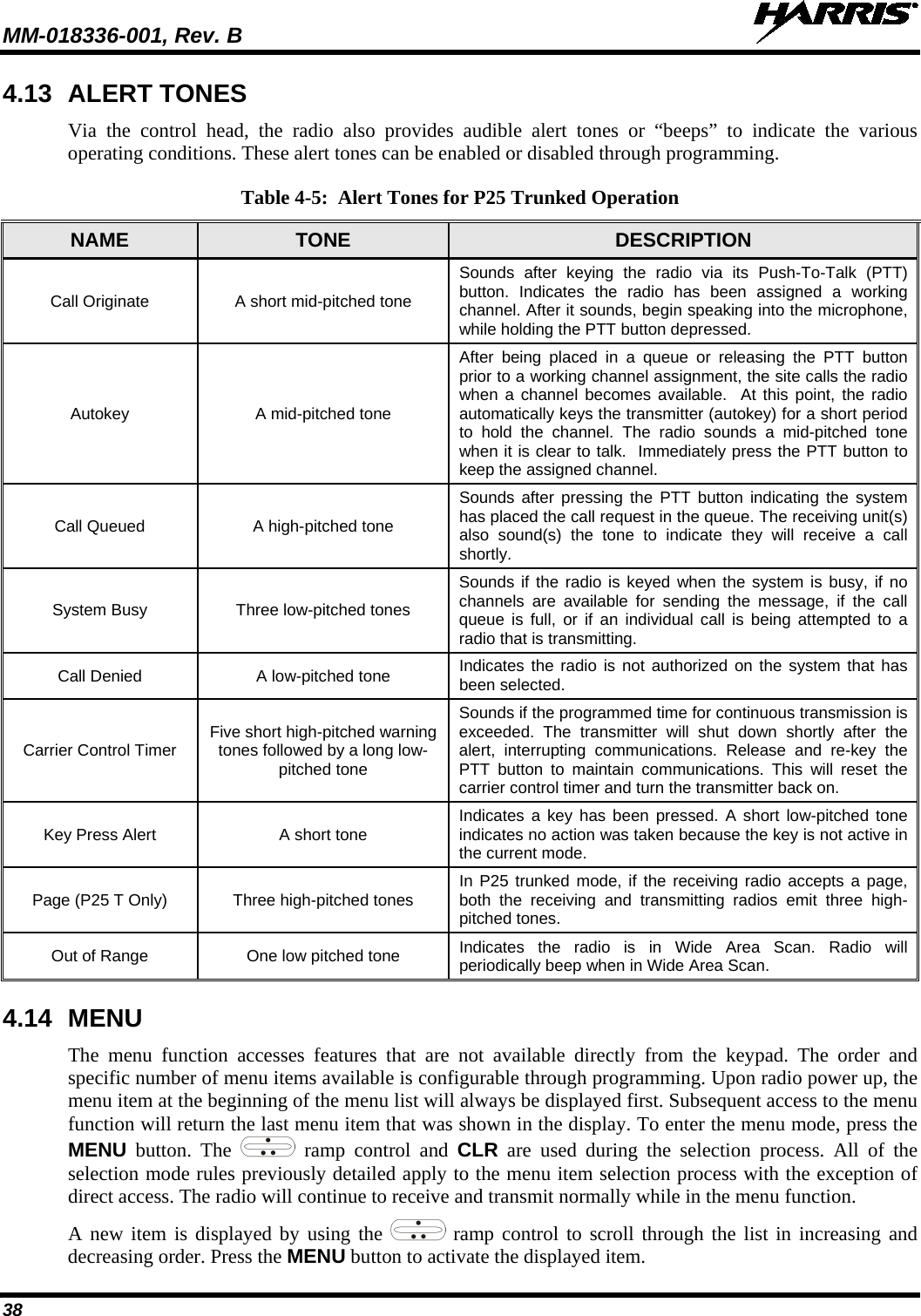 MM-018336-001, Rev. B  38 4.13 ALERT TONES Via the control head, the radio also provides audible alert tones or “beeps”  to indicate the various operating conditions. These alert tones can be enabled or disabled through programming.  Table 4-5:  Alert Tones for P25 Trunked Operation NAME TONE  DESCRIPTION Call Originate A short mid-pitched tone Sounds after keying the radio via its Push-To-Talk  (PTT) button.  Indicates the radio has been assigned a working channel. After it sounds, begin speaking into the microphone, while holding the PTT button depressed. Autokey A mid-pitched tone After being placed in a queue or releasing the PTT button prior to a working channel assignment, the site calls the radio when a channel becomes available.  At this point, the radio automatically keys the transmitter (autokey) for a short period to hold the channel. The radio sounds a mid-pitched tone when it is clear to talk.  Immediately press the PTT button to keep the assigned channel. Call Queued A high-pitched tone Sounds after pressing the PTT button indicating the system has placed the call request in the queue. The receiving unit(s) also sound(s) the tone to indicate they will receive a call shortly. System Busy Three low-pitched tones Sounds if the radio is keyed when the system is busy, if no channels are available for sending the message, if the call queue is full, or if an individual call is being attempted to a radio that is transmitting. Call Denied A low-pitched tone Indicates the radio is not authorized on the system that has been selected. Carrier Control Timer Five short high-pitched warning tones followed by a long low-pitched tone Sounds if the programmed time for continuous transmission is exceeded. The transmitter will shut down shortly after the alert, interrupting communications. Release and re-key the PTT button to maintain communications. This will reset the carrier control timer and turn the transmitter back on. Key Press Alert A short tone Indicates a key has been pressed. A short low-pitched tone indicates no action was taken because the key is not active in the current mode. Page (P25 T Only) Three high-pitched tones In P25 trunked mode, if the receiving radio accepts a page, both the receiving and transmitting radios emit three high-pitched tones. Out of Range One low pitched tone Indicates the radio is in Wide Area Scan. Radio will periodically beep when in Wide Area Scan. 4.14 MENU The menu function accesses features that are not available directly from the keypad. The order and specific number of menu items available is configurable through programming. Upon radio power up, the menu item at the beginning of the menu list will always be displayed first. Subsequent access to the menu function will return the last menu item that was shown in the display. To enter the menu mode, press the MENU button. The   ramp  control and CLR are used during the selection process. All of the selection mode rules previously detailed apply to the menu item selection process with the exception of direct access. The radio will continue to receive and transmit normally while in the menu function. A new item is displayed by using the   ramp control to scroll through the list in increasing and decreasing order. Press the MENU button to activate the displayed item. 