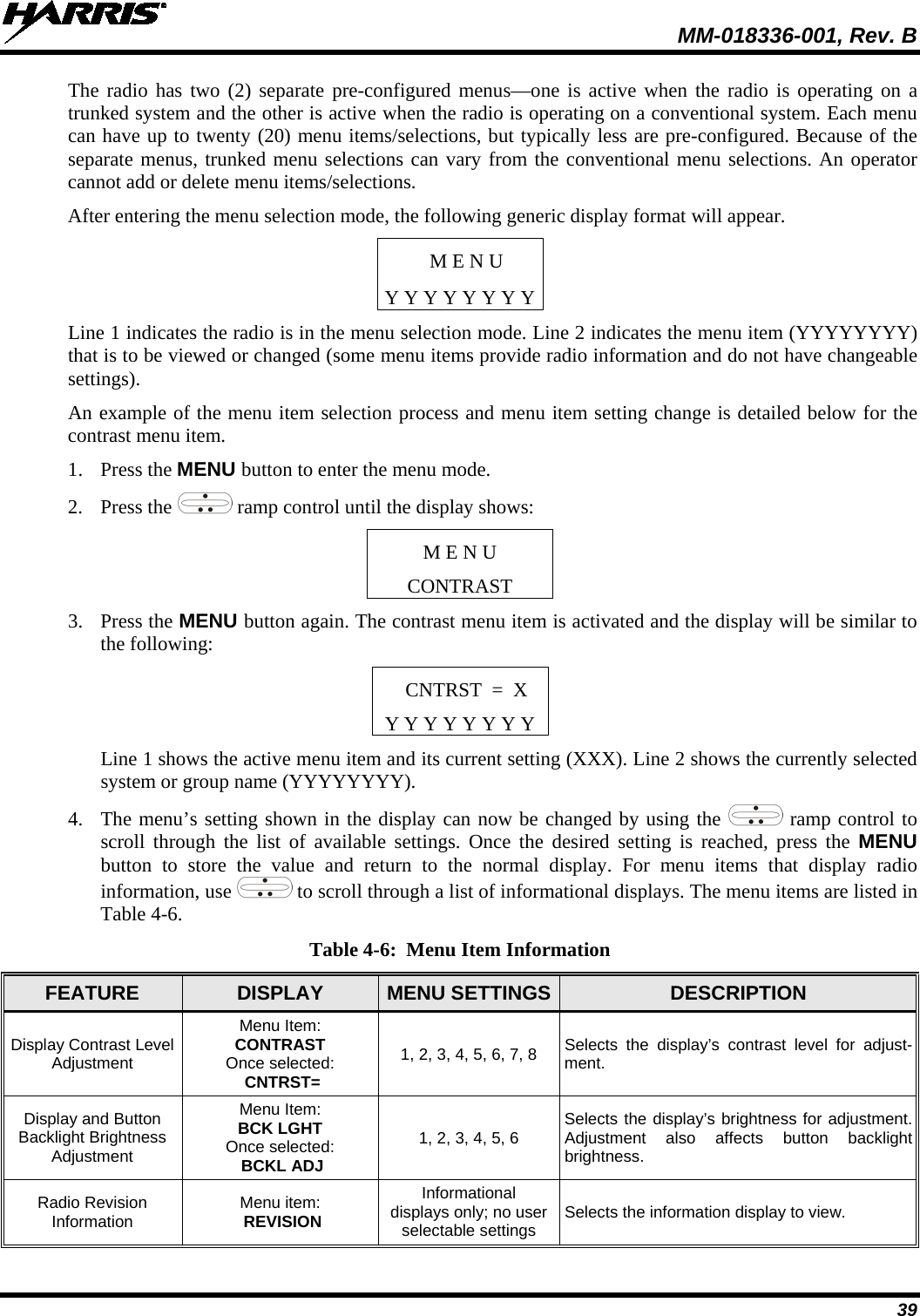  MM-018336-001, Rev. B 39 The radio has two (2) separate pre-configured menus—one is active when the radio is operating on a trunked system and the other is active when the radio is operating on a conventional system. Each menu can have up to twenty (20) menu items/selections, but typically less are pre-configured. Because of the separate menus, trunked menu selections can vary from the conventional menu selections. An operator cannot add or delete menu items/selections. After entering the menu selection mode, the following generic display format will appear. M E N U Y Y Y Y Y Y Y Y Line 1 indicates the radio is in the menu selection mode. Line 2 indicates the menu item (YYYYYYYY) that is to be viewed or changed (some menu items provide radio information and do not have changeable settings). An example of the menu item selection process and menu item setting change is detailed below for the contrast menu item. 1. Press the MENU button to enter the menu mode. 2. Press the   ramp control until the display shows: M E N U CONTRAST 3. Press the MENU button again. The contrast menu item is activated and the display will be similar to the following: CNTRST  =  X Y Y Y Y Y Y Y Y Line 1 shows the active menu item and its current setting (XXX). Line 2 shows the currently selected system or group name (YYYYYYYY). 4. The menu’s setting shown in the display can now be changed by using the   ramp control to scroll through the list of available settings. Once the desired setting is reached,  press the MENU button  to store the value and return to the normal display. For menu items that display radio information, use  to scroll through a list of informational displays. The menu items are listed in Table 4-6.  Table 4-6:  Menu Item Information FEATURE  DISPLAY  MENU SETTINGS  DESCRIPTION Display Contrast Level Adjustment Menu Item:  CONTRAST Once selected:  CNTRST= 1, 2, 3, 4, 5, 6, 7, 8 Selects the display’s contrast level for adjust-ment. Display and Button Backlight Brightness Adjustment Menu Item: BCK LGHT Once selected:  BCKL ADJ 1, 2, 3, 4, 5, 6 Selects the display’s brightness for adjustment. Adjustment also affects button backlight brightness. Radio Revision Information Menu item:  REVISION Informational displays only; no user selectable settings Selects the information display to view. 