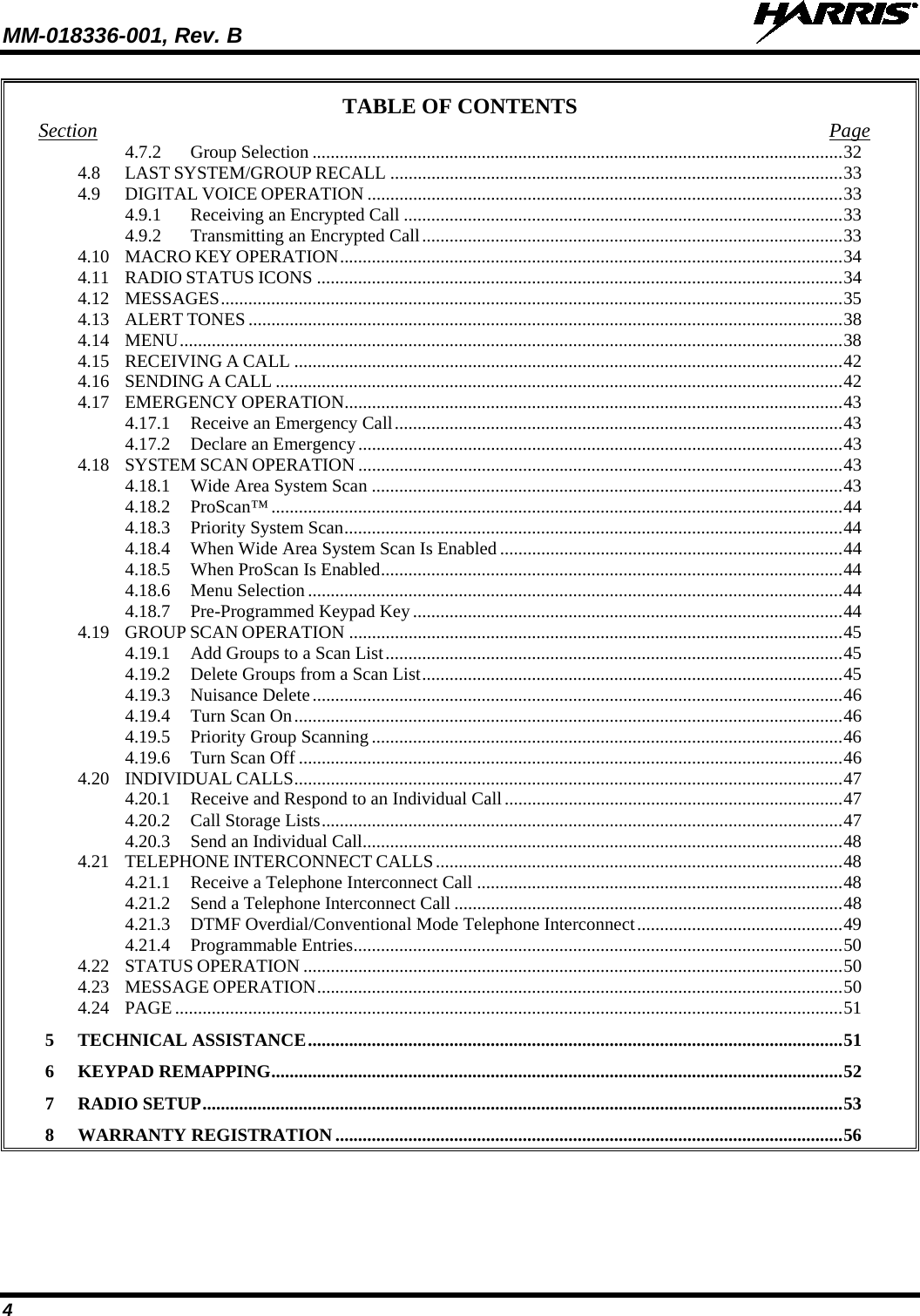 MM-018336-001, Rev. B  4 TABLE OF CONTENTS Section Page 4.7.2 Group Selection .................................................................................................................... 32 4.8 LAST SYSTEM/GROUP RECALL ................................................................................................... 33 4.9 DIGITAL VOICE OPERATION ........................................................................................................ 33 4.9.1 Receiving an Encrypted Call ................................................................................................ 33 4.9.2 Transmitting an Encrypted Call ............................................................................................ 33 4.10 MACRO KEY OPERATION .............................................................................................................. 34 4.11 RADIO STATUS ICONS ................................................................................................................... 34 4.12 MESSAGES ........................................................................................................................................ 35 4.13 ALERT TONES .................................................................................................................................. 38 4.14 MENU ................................................................................................................................................. 38 4.15 RECEIVING A CALL ........................................................................................................................ 42 4.16 SENDING A CALL ............................................................................................................................ 42 4.17 EMERGENCY OPERATION ............................................................................................................. 43 4.17.1 Receive an Emergency Call .................................................................................................. 43 4.17.2 Declare an Emergency .......................................................................................................... 43 4.18 SYSTEM SCAN OPERATION .......................................................................................................... 43 4.18.1 Wide Area System Scan ....................................................................................................... 43 4.18.2 ProScan™ ............................................................................................................................. 44 4.18.3 Priority System Scan ............................................................................................................. 44 4.18.4 When Wide Area System Scan Is Enabled ........................................................................... 44 4.18.5 When ProScan Is Enabled ..................................................................................................... 44 4.18.6 Menu Selection ..................................................................................................................... 44 4.18.7 Pre-Programmed Keypad Key .............................................................................................. 44 4.19 GROUP SCAN OPERATION ............................................................................................................ 45 4.19.1 Add Groups to a Scan List .................................................................................................... 45 4.19.2 Delete Groups from a Scan List ............................................................................................ 45 4.19.3 Nuisance Delete .................................................................................................................... 46 4.19.4 Turn Scan On ........................................................................................................................ 46 4.19.5 Priority Group Scanning ....................................................................................................... 46 4.19.6 Turn Scan Off ....................................................................................................................... 46 4.20 INDIVIDUAL CALLS ........................................................................................................................ 47 4.20.1 Receive and Respond to an Individual Call .......................................................................... 47 4.20.2 Call Storage Lists .................................................................................................................. 47 4.20.3 Send an Individual Call ......................................................................................................... 48 4.21 TELEPHONE INTERCONNECT CALLS ......................................................................................... 48 4.21.1 Receive a Telephone Interconnect Call ................................................................................ 48 4.21.2 Send a Telephone Interconnect Call ..................................................................................... 48 4.21.3 DTMF Overdial/Conventional Mode Telephone Interconnect ............................................. 49 4.21.4 Programmable Entries ........................................................................................................... 50 4.22 STATUS OPERATION ...................................................................................................................... 50 4.23 MESSAGE OPERATION ................................................................................................................... 50 4.24 PAGE .................................................................................................................................................. 51 5 TECHNICAL ASSISTANCE ..................................................................................................................... 51 6 KEYPAD REMAPPING ............................................................................................................................. 52 7 RADIO SETUP ............................................................................................................................................ 53 8 WARRANTY REGISTRATION ............................................................................................................... 56          