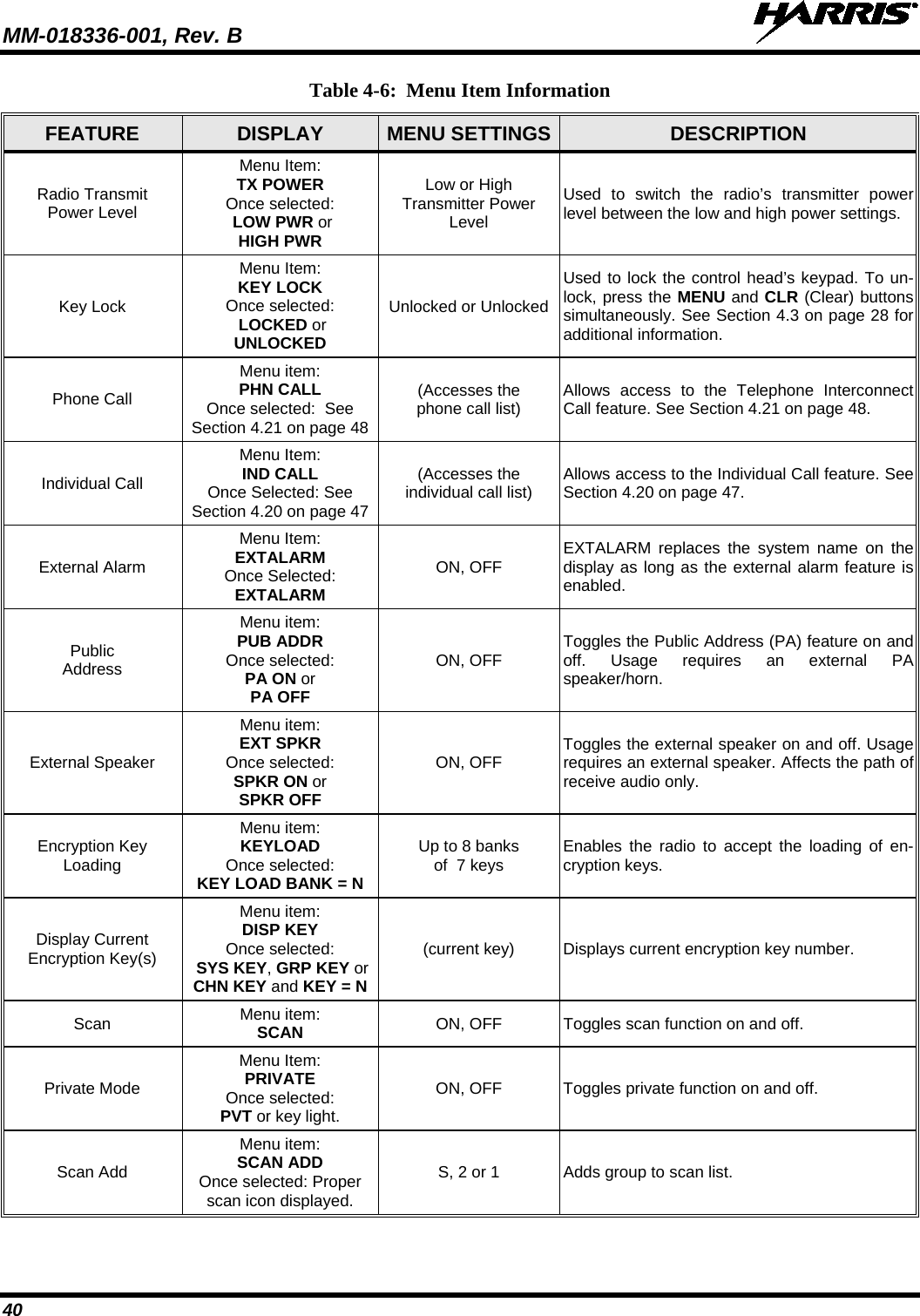 MM-018336-001, Rev. B  40 Table 4-6:  Menu Item Information FEATURE  DISPLAY  MENU SETTINGS  DESCRIPTION Radio Transmit Power Level Menu Item: TX POWER Once selected:  LOW PWR or HIGH PWR Low or High Transmitter Power Level Used to switch the radio’s transmitter power level between the low and high power settings. Key Lock Menu Item: KEY LOCK Once selected:  LOCKED or UNLOCKED Unlocked or Unlocked Used to lock the control head’s keypad. To un-lock, press the MENU and CLR (Clear) buttons simultaneously. See Section 4.3 on page 28 for additional information. Phone Call Menu item: PHN CALL Once selected:  See Section 4.21 on page 48 (Accesses the phone call list) Allows access to the Telephone Interconnect Call feature. See Section 4.21 on page 48. Individual Call Menu Item: IND CALL Once Selected: See Section 4.20 on page 47 (Accesses the individual call list) Allows access to the Individual Call feature. See Section 4.20 on page 47. External Alarm Menu Item: EXTALARM Once Selected:  EXTALARM ON, OFF EXTALARM replaces the system name on the display as long as the external alarm feature is enabled. Public Address Menu item: PUB ADDR Once selected: PA ON or PA OFF ON, OFF Toggles the Public Address (PA) feature on and off. Usage requires an external PA speaker/horn. External Speaker Menu item: EXT SPKR Once selected: SPKR ON or SPKR OFF ON, OFF Toggles the external speaker on and off. Usage requires an external speaker. Affects the path of receive audio only. Encryption Key Loading Menu item: KEYLOAD Once selected: KEY LOAD BANK = N Up to 8 banks of  7 keys Enables the radio to accept the loading of en-cryption keys. Display Current Encryption Key(s) Menu item: DISP KEY Once selected:  SYS KEY, GRP KEY or CHN KEY and KEY = N (current key) Displays current encryption key number. Scan  Menu item: SCAN ON, OFF Toggles scan function on and off. Private Mode Menu Item: PRIVATE Once selected: PVT or key light. ON, OFF Toggles private function on and off. Scan Add Menu item: SCAN ADD Once selected: Proper scan icon displayed. S, 2 or 1 Adds group to scan list. 