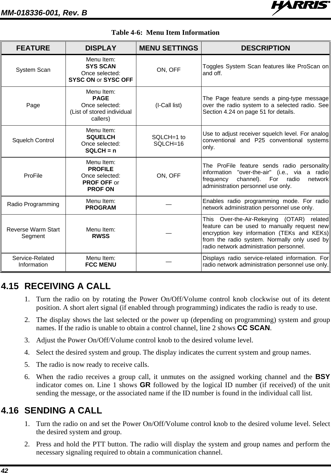 MM-018336-001, Rev. B  42 Table 4-6:  Menu Item Information FEATURE  DISPLAY  MENU SETTINGS  DESCRIPTION System Scan Menu Item: SYS SCAN Once selected: SYSC ON or SYSC OFF ON, OFF Toggles System Scan features like ProScan on and off. Page Menu Item: PAGE Once selected: (List of stored individual callers) (I-Call list) The Page feature sends a ping-type message over the radio system to a selected radio. See Section 4.24 on page 51 for details. Squelch Control Menu Item: SQUELCH Once selected: SQLCH = n SQLCH=1 to SQLCH=16 Use to adjust receiver squelch level. For analog conventional and P25 conventional systems only. ProFile Menu Item: PROFILE Once selected: PROF OFF or PROF ON ON, OFF The  ProFile  feature sends radio personality information  &quot;over-the-air&quot; (i.e., via a radio frequency channel). For radio network administration personnel use only. Radio Programming Menu Item: PROGRAM —  Enables radio programming mode. For radio network administration personnel use only. Reverse Warm Start Segment Menu Item: RWSS — This Over-the-Air-Rekeying (OTAR) related feature can be used to manually request new encryption key information (TEKs and KEKs) from the radio system. Normally only used by radio network administration personnel. Service-Related Information Menu Item: FCC MENU —  Displays radio service-related information. For radio network administration personnel use only. 4.15 RECEIVING A CALL 1. Turn the radio on by rotating the Power On/Off/Volume control knob clockwise out of its detent position. A short alert signal (if enabled through programming) indicates the radio is ready to use. 2. The display shows the last selected or the power up (depending on programming) system and group names. If the radio is unable to obtain a control channel, line 2 shows CC SCAN. 3. Adjust the Power On/Off/Volume control knob to the desired volume level. 4. Select the desired system and group. The display indicates the current system and group names. 5. The radio is now ready to receive calls. 6. When the radio receives a group call, it unmutes on the assigned working channel and the BSY indicator comes on. Line 1 shows GR followed by the logical ID number (if received) of the unit sending the message, or the associated name if the ID number is found in the individual call list. 4.16 SENDING A CALL 1. Turn the radio on and set the Power On/Off/Volume control knob to the desired volume level. Select the desired system and group. 2. Press and hold the PTT button. The radio will display the system and group names and perform the necessary signaling required to obtain a communication channel. 