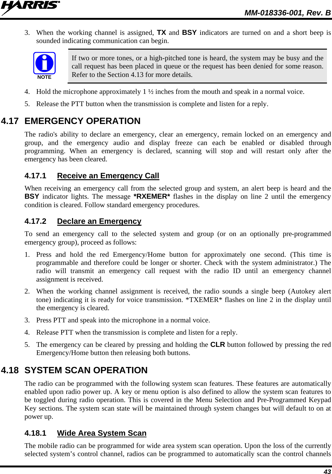  MM-018336-001, Rev. B 43 3. When the working channel is assigned, TX and BSY indicators are turned on and a short beep is sounded indicating communication can begin.  NOTE If two or more tones, or a high-pitched tone is heard, the system may be busy and the call request has been placed in queue or the request has been denied for some reason. Refer to the Section 4.13 for more details. 4. Hold the microphone approximately 1 ½ inches from the mouth and speak in a normal voice. 5. Release the PTT button when the transmission is complete and listen for a reply. 4.17 EMERGENCY OPERATION The radio&apos;s ability to declare an emergency, clear an emergency, remain locked on an emergency and group, and the emergency audio and display freeze can each be enabled or disabled through programming. When an emergency is declared,  scanning will stop and will restart only after the emergency has been cleared. 4.17.1 Receive an Emergency Call When receiving an emergency call from the selected group and system, an alert beep is heard and the BSY indicator lights. The message *RXEMER* flashes in the display on line 2 until the emergency condition is cleared. Follow standard emergency procedures. 4.17.2 Declare an Emergency To send an emergency call to the selected system and group (or on an optionally pre-programmed emergency group), proceed as follows: 1. Press and hold the red Emergency/Home button for approximately one second. (This time is programmable and therefore could be longer or shorter. Check with the system administrator.) The radio will transmit an emergency call request with the radio ID until an emergency channel assignment is received. 2. When the working channel assignment is received, the radio sounds a single beep (Autokey alert tone) indicating it is ready for voice transmission. *TXEMER* flashes on line 2 in the display until the emergency is cleared. 3. Press PTT and speak into the microphone in a normal voice. 4. Release PTT when the transmission is complete and listen for a reply. 5. The emergency can be cleared by pressing and holding the CLR button followed by pressing the red Emergency/Home button then releasing both buttons. 4.18 SYSTEM SCAN OPERATION The radio can be programmed with the following system scan features. These features are automatically enabled upon radio power up. A key or menu option is also defined to allow the system scan features to be toggled during radio operation. This is covered in the Menu Selection and Pre-Programmed Keypad Key sections. The system scan state will be maintained through system changes but will default to on at power up. 4.18.1 Wide Area System Scan The mobile radio can be programmed for wide area system scan operation. Upon the loss of the currently selected system’s control channel, radios can be programmed to automatically scan the control channels 