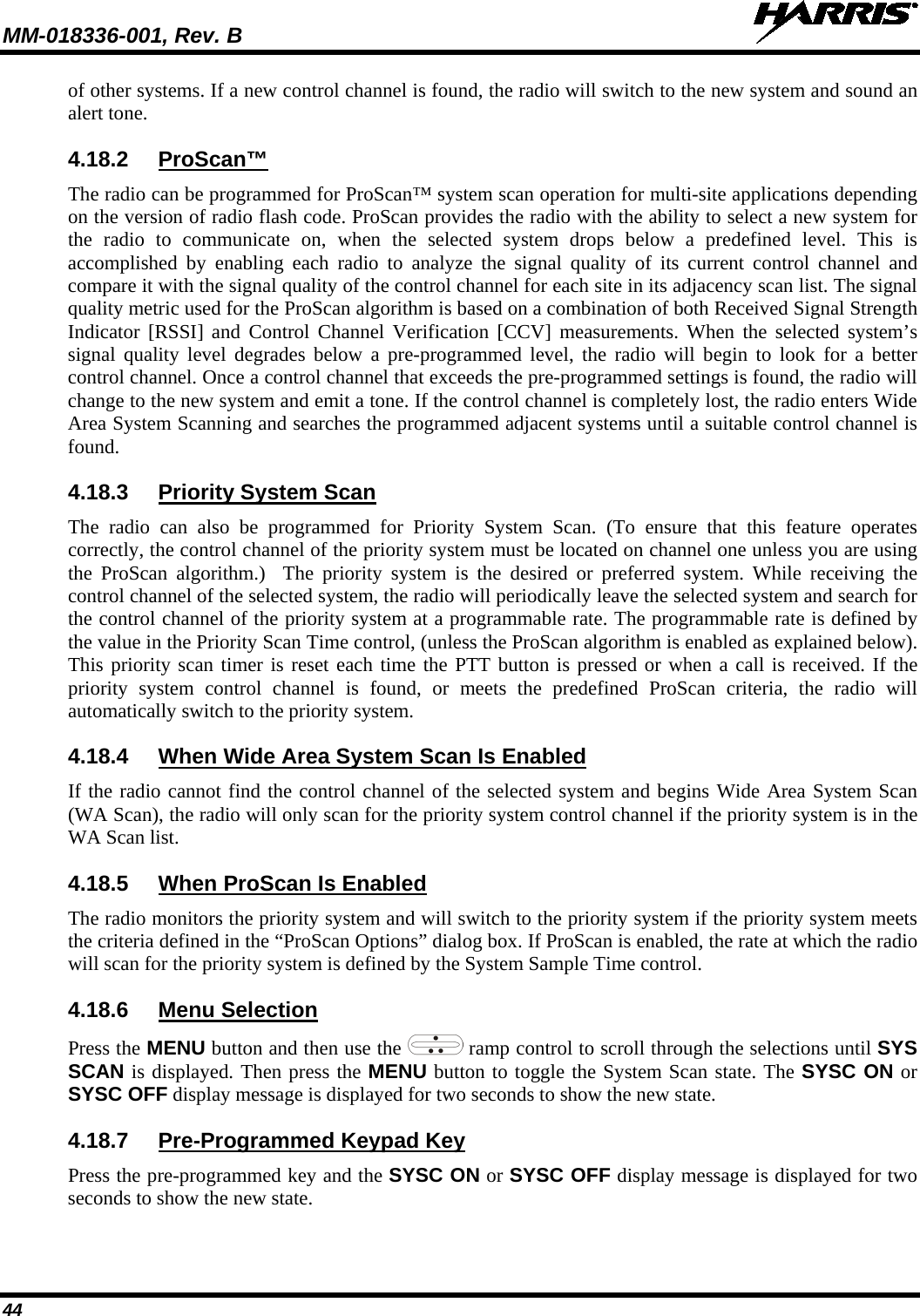MM-018336-001, Rev. B  44 of other systems. If a new control channel is found, the radio will switch to the new system and sound an alert tone. 4.18.2 ProScan™ The radio can be programmed for ProScan™ system scan operation for multi-site applications depending on the version of radio flash code. ProScan provides the radio with the ability to select a new system for the radio to communicate on, when the selected system drops below a predefined level. This is accomplished by enabling each radio to analyze the signal quality of its current control channel and compare it with the signal quality of the control channel for each site in its adjacency scan list. The signal quality metric used for the ProScan algorithm is based on a combination of both Received Signal Strength Indicator [RSSI] and Control Channel Verification [CCV] measurements. When the selected system’s signal quality level degrades below a pre-programmed level, the radio will begin to look for a better control channel. Once a control channel that exceeds the pre-programmed settings is found, the radio will change to the new system and emit a tone. If the control channel is completely lost, the radio enters Wide Area System Scanning and searches the programmed adjacent systems until a suitable control channel is found. 4.18.3 Priority System Scan The radio can also be programmed for Priority System Scan. (To ensure that this feature operates correctly, the control channel of the priority system must be located on channel one unless you are using the ProScan algorithm.)  The priority system is the desired or preferred system. While receiving the control channel of the selected system, the radio will periodically leave the selected system and search for the control channel of the priority system at a programmable rate. The programmable rate is defined by the value in the Priority Scan Time control, (unless the ProScan algorithm is enabled as explained below). This priority scan timer is reset each time the PTT button is pressed or when a call is received. If the priority system control channel is found, or meets the predefined ProScan criteria, the radio will automatically switch to the priority system. 4.18.4 When Wide Area System Scan Is Enabled If the radio cannot find the control channel of the selected system and begins Wide Area System Scan (WA Scan), the radio will only scan for the priority system control channel if the priority system is in the WA Scan list. 4.18.5 When ProScan Is Enabled The radio monitors the priority system and will switch to the priority system if the priority system meets the criteria defined in the “ProScan Options” dialog box. If ProScan is enabled, the rate at which the radio will scan for the priority system is defined by the System Sample Time control. 4.18.6 Menu Selection Press the MENU button and then use the   ramp control to scroll through the selections until SYS SCAN is displayed. Then press the MENU button to toggle the System Scan state. The SYSC ON or SYSC OFF display message is displayed for two seconds to show the new state. 4.18.7 Pre-Programmed Keypad Key Press the pre-programmed key and the SYSC ON or SYSC OFF display message is displayed for two seconds to show the new state. 