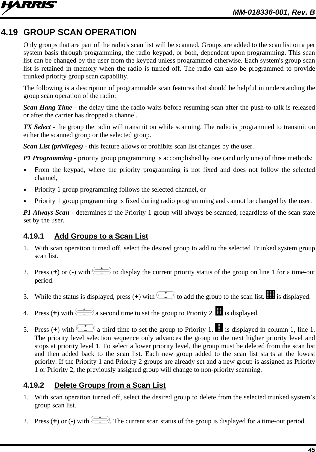  MM-018336-001, Rev. B 45 4.19 GROUP SCAN OPERATION Only groups that are part of the radio&apos;s scan list will be scanned. Groups are added to the scan list on a per system basis through programming, the radio keypad, or both, dependent upon programming. This scan list can be changed by the user from the keypad unless programmed otherwise. Each system&apos;s group scan list is retained in memory when the radio is turned off. The radio can also be programmed to provide trunked priority group scan capability. The following is a description of programmable scan features that should be helpful in understanding the group scan operation of the radio: Scan Hang Time - the delay time the radio waits before resuming scan after the push-to-talk is released or after the carrier has dropped a channel. TX Select - the group the radio will transmit on while scanning. The radio is programmed to transmit on either the scanned group or the selected group. Scan List (privileges) - this feature allows or prohibits scan list changes by the user. P1 Programming - priority group programming is accomplished by one (and only one) of three methods: • From the keypad, where the priority programming is not fixed and does not follow the selected channel, • Priority 1 group programming follows the selected channel, or • Priority 1 group programming is fixed during radio programming and cannot be changed by the user. P1 Always Scan - determines if the Priority 1 group will always be scanned, regardless of the scan state set by the user. 4.19.1 Add Groups to a Scan List 1. With scan operation turned off, select the desired group to add to the selected Trunked system group scan list. 2. Press (+) or (-) with  to display the current priority status of the group on line 1 for a time-out period.  3. While the status is displayed, press (+) with   to add the group to the scan list.   is displayed. 4. Press (+) with   a second time to set the group to Priority 2.   is displayed. 5. Press (+) with   a third time to set the group to Priority 1.   is displayed in column 1, line 1. The priority level selection sequence only advances the group to the next higher priority level and stops at priority level 1. To select a lower priority level, the group must be deleted from the scan list and then added back to the scan list. Each new group added to the scan list starts at the lowest priority. If the Priority 1 and Priority 2 groups are already set and a new group is assigned as Priority 1 or Priority 2, the previously assigned group will change to non-priority scanning. 4.19.2 Delete Groups from a Scan List 1. With scan operation turned off, select the desired group to delete from the selected trunked system’s group scan list. 2. Press (+) or (-) with  . The current scan status of the group is displayed for a time-out period. 