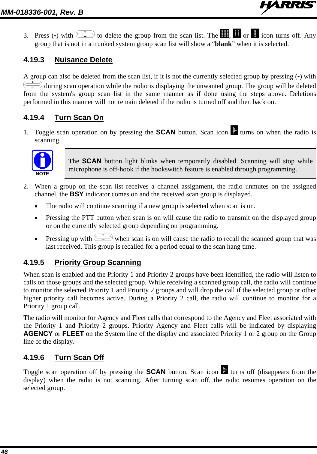 MM-018336-001, Rev. B  46 3. Press (-) with   to delete the group from the scan list. The  ,   or   icon turns off. Any group that is not in a trunked system group scan list will show a “blank” when it is selected. 4.19.3 Nuisance Delete A group can also be deleted from the scan list, if it is not the currently selected group by pressing (-) with  during scan operation while the radio is displaying the unwanted group. The group will be deleted from the system&apos;s group scan list in the same manner as if done using the steps above. Deletions performed in this manner will not remain deleted if the radio is turned off and then back on. 4.19.4 Turn Scan On 1. Toggle scan operation on by pressing the SCAN button. Scan icon   turns on when the radio is scanning. NOTE The  SCAN button  light blinks when temporarily disabled. Scanning will stop while microphone is off-hook if the hookswitch feature is enabled through programming. 2. When a group on the scan list receives a channel assignment, the radio unmutes on the assigned channel, the BSY indicator comes on and the received scan group is displayed. • The radio will continue scanning if a new group is selected when scan is on. • Pressing the PTT button when scan is on will cause the radio to transmit on the displayed group or on the currently selected group depending on programming. • Pressing up with   when scan is on will cause the radio to recall the scanned group that was last received. This group is recalled for a period equal to the scan hang time. 4.19.5 Priority Group Scanning When scan is enabled and the Priority 1 and Priority 2 groups have been identified, the radio will listen to calls on those groups and the selected group. While receiving a scanned group call, the radio will continue to monitor the selected Priority 1 and Priority 2 groups and will drop the call if the selected group or other higher priority call becomes active. During a Priority 2 call, the radio will continue to monitor for a Priority 1 group call. The radio will monitor for Agency and Fleet calls that correspond to the Agency and Fleet associated with the Priority 1 and Priority 2 groups. Priority Agency and Fleet calls will be indicated by displaying AGENCY or FLEET on the System line of the display and associated Priority 1 or 2 group on the Group line of the display. 4.19.6 Turn Scan Off Toggle scan operation off by pressing the SCAN button. Scan icon   turns off (disappears from the display) when the radio is not scanning. After turning scan off, the radio resumes  operation on the selected group. 