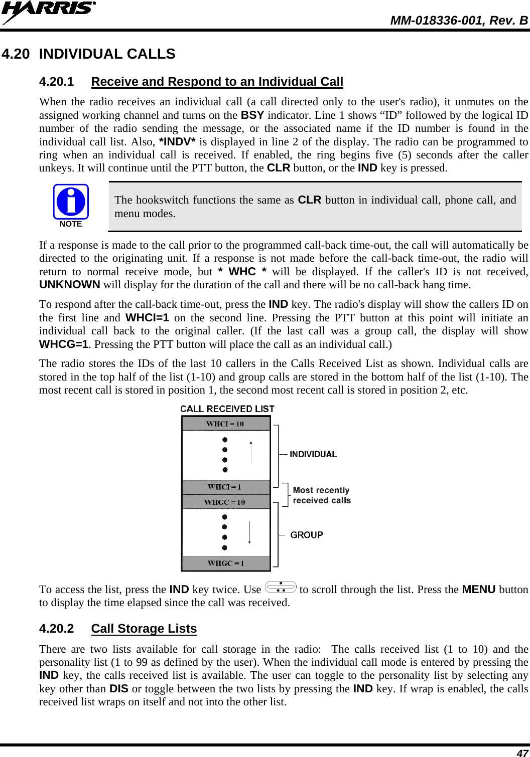  MM-018336-001, Rev. B 47 4.20 INDIVIDUAL CALLS 4.20.1 Receive and Respond to an Individual Call When the radio receives an individual call (a call directed only to the user&apos;s radio), it unmutes on the assigned working channel and turns on the BSY indicator. Line 1 shows “ID” followed by the logical ID number of the radio sending the message, or the associated name if the ID number is found in the individual call list. Also, *INDV* is displayed in line 2 of the display. The radio can be programmed to ring when an individual call is received. If enabled, the ring begins five (5)  seconds after the caller unkeys. It will continue until the PTT button, the CLR button, or the IND key is pressed. NOTE The hookswitch functions the same as CLR button in individual call, phone call, and menu modes. If a response is made to the call prior to the programmed call-back time-out, the call will automatically be directed to the originating unit. If a response is not made before the call-back time-out, the radio will return to normal receive mode, but * WHC * will be displayed. If the caller&apos;s ID is not received, UNKNOWN will display for the duration of the call and there will be no call-back hang time. To respond after the call-back time-out, press the IND key. The radio&apos;s display will show the callers ID on the first line and WHCI=1 on the second line. Pressing the PTT button at this point will initiate an individual call back to the original caller. (If the last call was a group call, the display will show WHCG=1. Pressing the PTT button will place the call as an individual call.) The radio stores the IDs of the last 10 callers in the Calls Received List as shown. Individual calls are stored in the top half of the list (1-10) and group calls are stored in the bottom half of the list (1-10). The most recent call is stored in position 1, the second most recent call is stored in position 2, etc.  To access the list, press the IND key twice. Use   to scroll through the list. Press the MENU button to display the time elapsed since the call was received. 4.20.2 Call Storage Lists There are two lists available for call storage in the radio:    The calls received list (1 to  10) and the personality list (1 to 99 as defined by the user). When the individual call mode is entered by pressing the IND key, the calls received list is available. The user can toggle to the personality list by selecting any key other than DIS or toggle between the two lists by pressing the IND key. If wrap is enabled, the calls received list wraps on itself and not into the other list. 