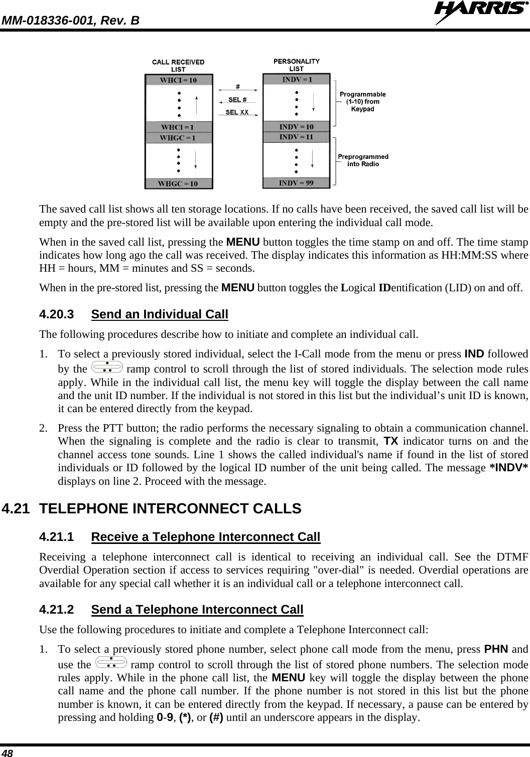 MM-018336-001, Rev. B  48  The saved call list shows all ten storage locations. If no calls have been received, the saved call list will be empty and the pre-stored list will be available upon entering the individual call mode. When in the saved call list, pressing the MENU button toggles the time stamp on and off. The time stamp indicates how long ago the call was received. The display indicates this information as HH:MM:SS where HH = hours, MM = minutes and SS = seconds. When in the pre-stored list, pressing the MENU button toggles the Logical IDentification (LID) on and off. 4.20.3 Send an Individual Call The following procedures describe how to initiate and complete an individual call. 1. To select a previously stored individual, select the I-Call mode from the menu or press IND followed by the   ramp control to scroll through the list of stored individuals. The selection mode rules apply. While in the individual call list, the menu key will toggle the display between the call name and the unit ID number. If the individual is not stored in this list but the individual’s unit ID is known, it can be entered directly from the keypad. 2. Press the PTT button; the radio performs the necessary signaling to obtain a communication channel. When the signaling is complete and the radio is clear to transmit, TX indicator turns on and the channel access tone sounds. Line 1 shows the called individual&apos;s name if found in the list of stored individuals or ID followed by the logical ID number of the unit being called. The message *INDV* displays on line 2. Proceed with the message. 4.21 TELEPHONE INTERCONNECT CALLS 4.21.1 Receive a Telephone Interconnect Call Receiving a telephone interconnect call is identical to receiving an individual call. See the DTMF Overdial Operation section if access to services requiring &quot;over-dial&quot; is needed. Overdial operations are available for any special call whether it is an individual call or a telephone interconnect call. 4.21.2 Send a Telephone Interconnect Call Use the following procedures to initiate and complete a Telephone Interconnect call: 1. To select a previously stored phone number, select phone call mode from the menu, press PHN and use the   ramp control to scroll through the list of stored phone numbers. The selection mode rules apply. While in the phone call list, the MENU key will toggle the display between the phone call name and the phone call number. If the phone number is not stored in this list but the phone number is known, it can be entered directly from the keypad. If necessary, a pause can be entered by pressing and holding 0-9, (*), or (#) until an underscore appears in the display. 