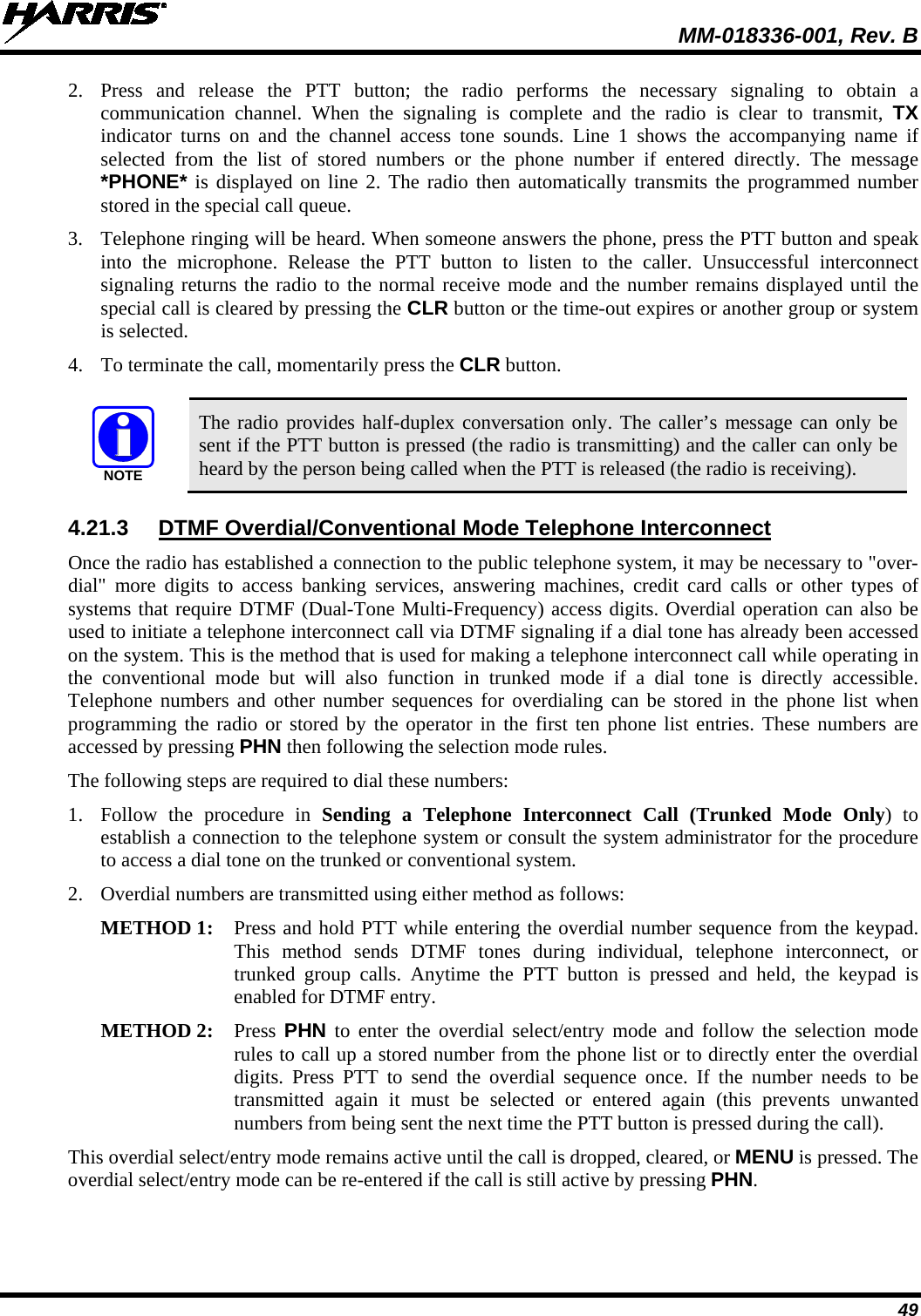  MM-018336-001, Rev. B 49 2. Press and release the PTT button; the radio performs the necessary signaling to obtain a communication channel. When the signaling is complete and the radio is clear to transmit, TX indicator turns on and the channel access tone sounds. Line 1 shows the accompanying name if selected from the list of stored numbers or the phone number if entered directly. The message *PHONE* is displayed on line 2. The radio then automatically transmits the programmed number stored in the special call queue. 3. Telephone ringing will be heard. When someone answers the phone, press the PTT button and speak into the microphone. Release the PTT button to listen to the caller. Unsuccessful interconnect signaling returns the radio to the normal receive mode and the number remains displayed until the special call is cleared by pressing the CLR button or the time-out expires or another group or system is selected. 4. To terminate the call, momentarily press the CLR button.  NOTE The radio provides half-duplex conversation only. The caller’s message can only be sent if the PTT button is pressed (the radio is transmitting) and the caller can only be heard by the person being called when the PTT is released (the radio is receiving). 4.21.3 DTMF Overdial/Conventional Mode Telephone Interconnect Once the radio has established a connection to the public telephone system, it may be necessary to &quot;over-dial&quot; more digits to access banking services, answering machines, credit card calls or other types of systems that require DTMF (Dual-Tone Multi-Frequency) access digits. Overdial operation can also be used to initiate a telephone interconnect call via DTMF signaling if a dial tone has already been accessed on the system. This is the method that is used for making a telephone interconnect call while operating in the conventional mode but will also function in trunked mode if a dial tone is directly accessible. Telephone numbers and other number sequences for overdialing can be stored in the phone list when programming the radio or stored by the operator in the first ten phone list entries. These numbers are accessed by pressing PHN then following the selection mode rules. The following steps are required to dial these numbers: 1. Follow the procedure in Sending a Telephone Interconnect Call (Trunked Mode Only) to establish a connection to the telephone system or consult the system administrator for the procedure to access a dial tone on the trunked or conventional system. 2. Overdial numbers are transmitted using either method as follows:  METHOD 1: Press and hold PTT while entering the overdial number sequence from the keypad. This method sends DTMF tones during individual, telephone interconnect, or trunked group calls. Anytime the PTT button is pressed and held, the keypad is enabled for DTMF entry.  METHOD 2:  Press  PHN to enter the overdial select/entry mode and follow the selection mode rules to call up a stored number from the phone list or to directly enter the overdial digits. Press PTT to send the overdial sequence once. If the number needs to be transmitted again it must be selected or entered again (this prevents unwanted numbers from being sent the next time the PTT button is pressed during the call).  This overdial select/entry mode remains active until the call is dropped, cleared, or MENU is pressed. The overdial select/entry mode can be re-entered if the call is still active by pressing PHN. 