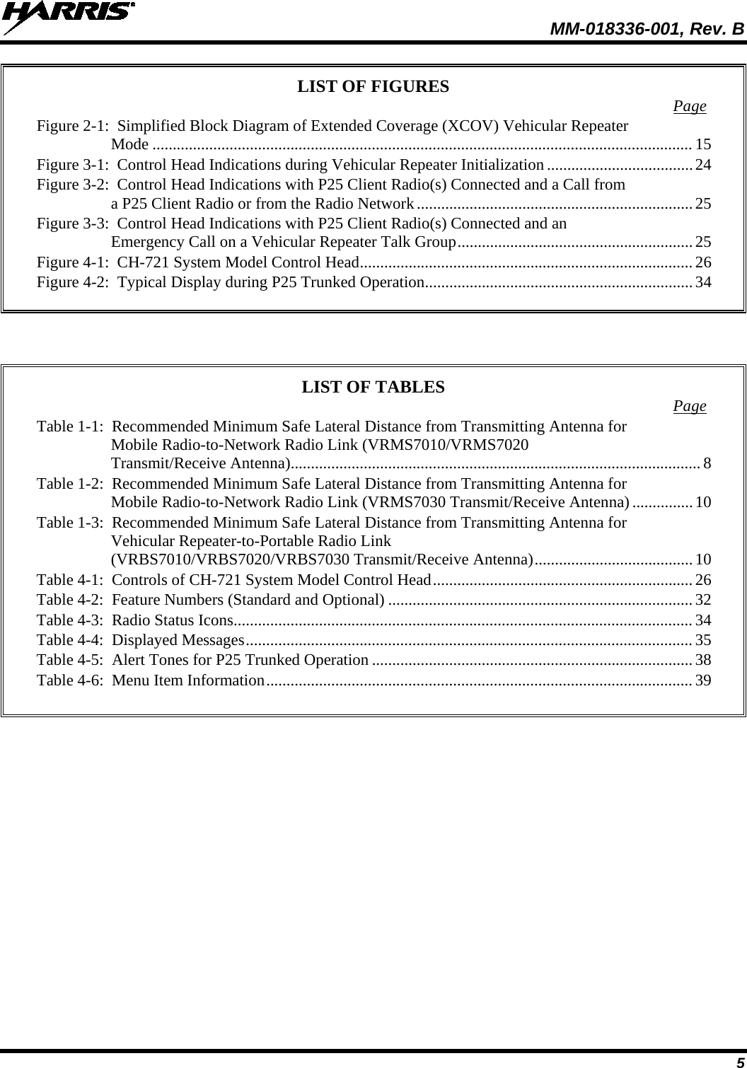  MM-018336-001, Rev. B 5 LIST OF FIGURES  Page Figure 2-1:  Simplified Block Diagram of Extended Coverage (XCOV) Vehicular Repeater Mode ..................................................................................................................................... 15 Figure 3-1:  Control Head Indications during Vehicular Repeater Initialization .................................... 24 Figure 3-2:  Control Head Indications with P25 Client Radio(s) Connected and a Call from a P25 Client Radio or from the Radio Network .................................................................... 25 Figure 3-3:  Control Head Indications with P25 Client Radio(s) Connected and an Emergency Call on a Vehicular Repeater Talk Group .......................................................... 25 Figure 4-1:  CH-721 System Model Control Head .................................................................................. 26 Figure 4-2:  Typical Display during P25 Trunked Operation .................................................................. 34      LIST OF TABLES  Page Table 1-1:  Recommended Minimum Safe Lateral Distance from Transmitting Antenna for Mobile Radio-to-Network Radio Link (VRMS7010/VRMS7020 Transmit/Receive Antenna) ..................................................................................................... 8 Table 1-2:  Recommended Minimum Safe Lateral Distance from Transmitting Antenna for Mobile Radio-to-Network Radio Link (VRMS7030 Transmit/Receive Antenna) ............... 10 Table 1-3:  Recommended Minimum Safe Lateral Distance from Transmitting Antenna for Vehicular Repeater-to-Portable Radio Link (VRBS7010/VRBS7020/VRBS7030 Transmit/Receive Antenna) ....................................... 10 Table 4-1:  Controls of CH-721 System Model Control Head ................................................................ 26 Table 4-2:  Feature Numbers (Standard and Optional) ........................................................................... 32 Table 4-3:  Radio Status Icons ................................................................................................................. 34 Table 4-4:  Displayed Messages .............................................................................................................. 35 Table 4-5:  Alert Tones for P25 Trunked Operation ............................................................................... 38 Table 4-6:  Menu Item Information ......................................................................................................... 39  