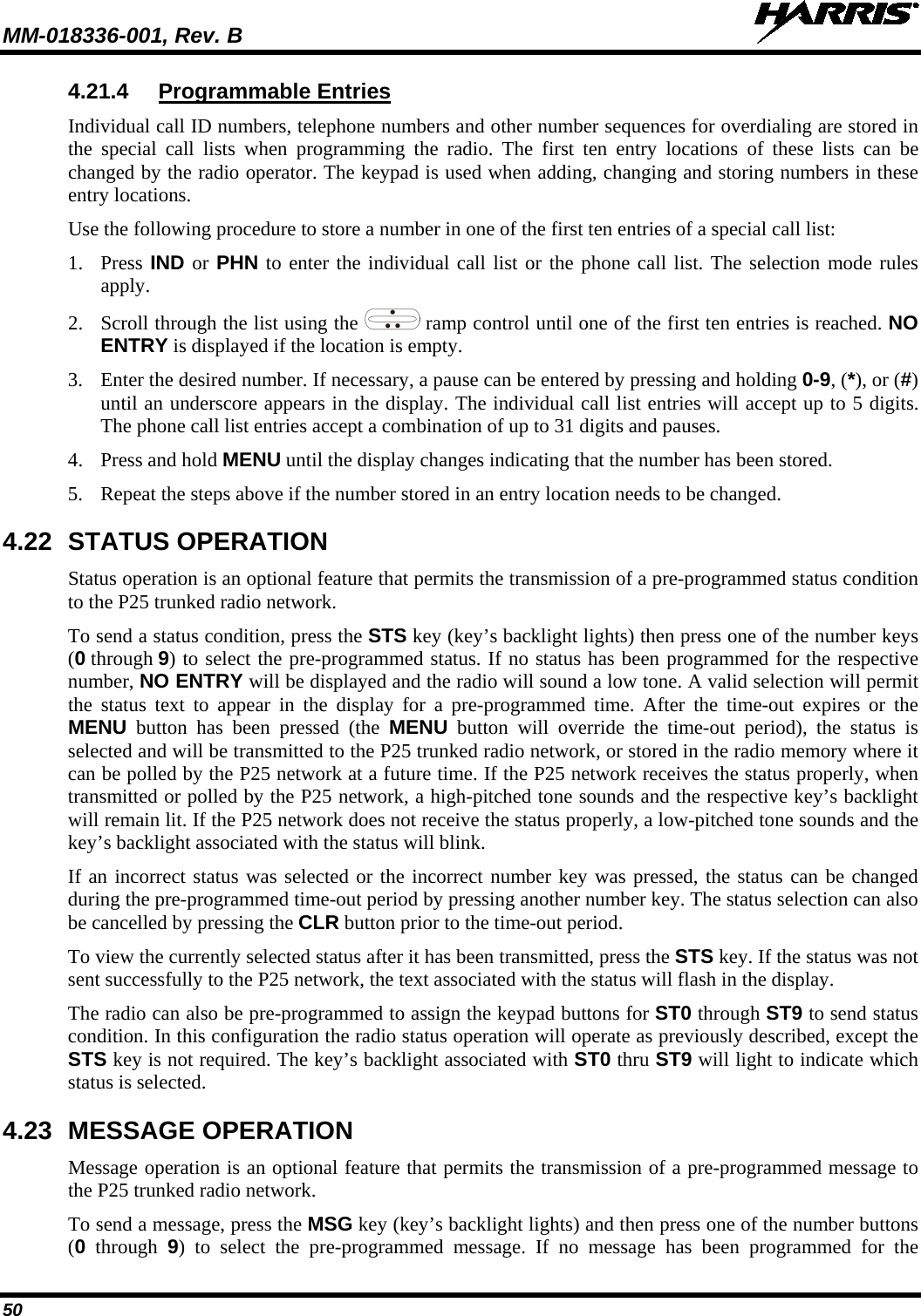 MM-018336-001, Rev. B  50 4.21.4 Programmable Entries Individual call ID numbers, telephone numbers and other number sequences for overdialing are stored in the special call lists when programming the radio. The first ten entry locations of these lists can be changed by the radio operator. The keypad is used when adding, changing and storing numbers in these entry locations. Use the following procedure to store a number in one of the first ten entries of a special call list: 1. Press IND or PHN to enter the individual call list or the phone call list. The selection mode rules apply. 2. Scroll through the list using the   ramp control until one of the first ten entries is reached. NO ENTRY is displayed if the location is empty. 3. Enter the desired number. If necessary, a pause can be entered by pressing and holding 0-9, (*), or (#) until an underscore appears in the display. The individual call list entries will accept up to 5 digits. The phone call list entries accept a combination of up to 31 digits and pauses. 4. Press and hold MENU until the display changes indicating that the number has been stored. 5. Repeat the steps above if the number stored in an entry location needs to be changed. 4.22 STATUS OPERATION Status operation is an optional feature that permits the transmission of a pre-programmed status condition to the P25 trunked radio network. To send a status condition, press the STS key (key’s backlight lights) then press one of the number keys (0 through 9) to select the pre-programmed status. If no status has been programmed for the respective number, NO ENTRY will be displayed and the radio will sound a low tone. A valid selection will permit the status text to appear in the display for a pre-programmed time. After the time-out expires or the MENU button has been pressed (the MENU button will override the time-out period), the status is selected and will be transmitted to the P25 trunked radio network, or stored in the radio memory where it can be polled by the P25 network at a future time. If the P25 network receives the status properly, when transmitted or polled by the P25 network, a high-pitched tone sounds and the respective key’s backlight will remain lit. If the P25 network does not receive the status properly, a low-pitched tone sounds and the key’s backlight associated with the status will blink. If an incorrect status was selected or the incorrect number key was pressed, the status can be changed during the pre-programmed time-out period by pressing another number key. The status selection can also be cancelled by pressing the CLR button prior to the time-out period. To view the currently selected status after it has been transmitted, press the STS key. If the status was not sent successfully to the P25 network, the text associated with the status will flash in the display. The radio can also be pre-programmed to assign the keypad buttons for ST0 through ST9 to send status condition. In this configuration the radio status operation will operate as previously described, except the STS key is not required. The key’s backlight associated with ST0 thru ST9 will light to indicate which status is selected. 4.23 MESSAGE OPERATION Message operation is an optional feature that permits the transmission of a pre-programmed message to the P25 trunked radio network. To send a message, press the MSG key (key’s backlight lights) and then press one of the number buttons (0 through  9) to select the pre-programmed message. If no message has been programmed for the 