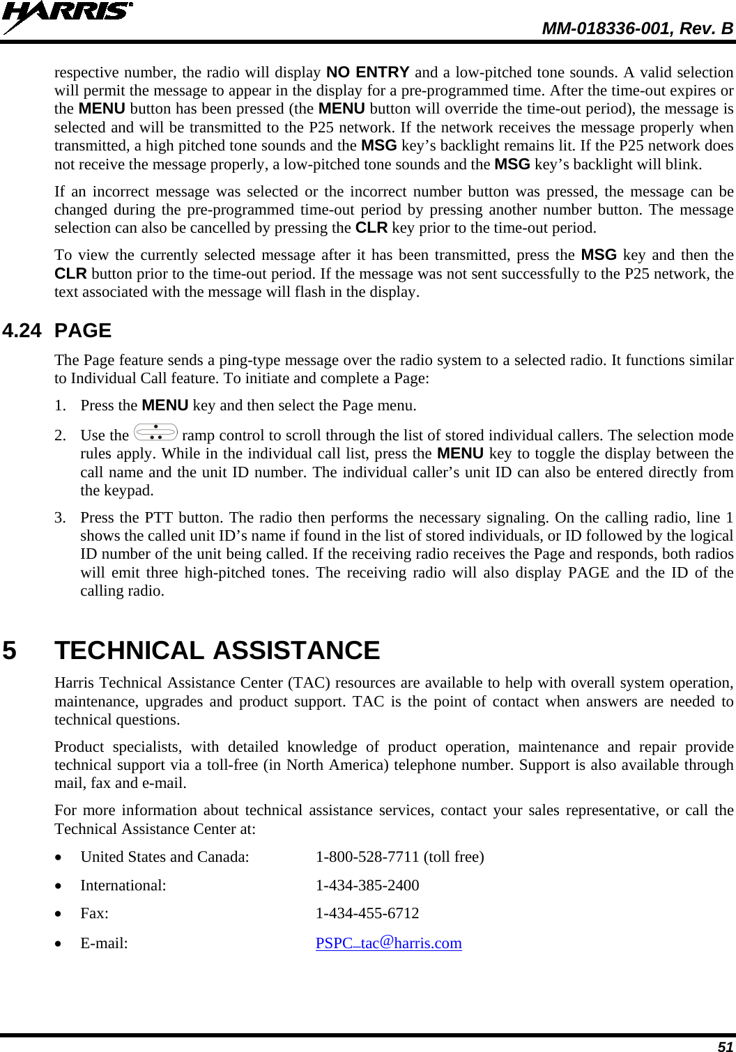  MM-018336-001, Rev. B 51 respective number, the radio will display NO ENTRY and a low-pitched tone sounds. A valid selection will permit the message to appear in the display for a pre-programmed time. After the time-out expires or the MENU button has been pressed (the MENU button will override the time-out period), the message is selected and will be transmitted to the P25 network. If the network receives the message properly when transmitted, a high pitched tone sounds and the MSG key’s backlight remains lit. If the P25 network does not receive the message properly, a low-pitched tone sounds and the MSG key’s backlight will blink. If an incorrect message was selected or the incorrect number button was pressed, the message can be changed during the pre-programmed time-out period by pressing another number button. The message selection can also be cancelled by pressing the CLR key prior to the time-out period. To view the currently selected message after it has been transmitted, press the MSG key and then the CLR button prior to the time-out period. If the message was not sent successfully to the P25 network, the text associated with the message will flash in the display. 4.24 PAGE The Page feature sends a ping-type message over the radio system to a selected radio. It functions similar to Individual Call feature. To initiate and complete a Page: 1. Press the MENU key and then select the Page menu. 2. Use the   ramp control to scroll through the list of stored individual callers. The selection mode rules apply. While in the individual call list, press the MENU key to toggle the display between the call name and the unit ID number. The individual caller’s unit ID can also be entered directly from the keypad. 3. Press the PTT button. The radio then performs the necessary signaling. On the calling radio, line 1 shows the called unit ID’s name if found in the list of stored individuals, or ID followed by the logical ID number of the unit being called. If the receiving radio receives the Page and responds, both radios will emit three high-pitched tones. The receiving radio will also display PAGE and the ID of the calling radio. 5  TECHNICAL ASSISTANCE Harris Technical Assistance Center (TAC) resources are available to help with overall system operation, maintenance, upgrades and product support. TAC is the point of contact when answers are needed to technical questions. Product specialists, with detailed knowledge of product operation, maintenance and repair provide technical support via a toll-free (in North America) telephone number. Support is also available through mail, fax and e-mail.  For more information about technical assistance services, contact your sales representative, or call the Technical Assistance Center at: • United States and Canada:  1-800-528-7711 (toll free) • International:  1-434-385-2400 • Fax:  1-434-455-6712 • E-mail: PSPC_tac@harris.com 