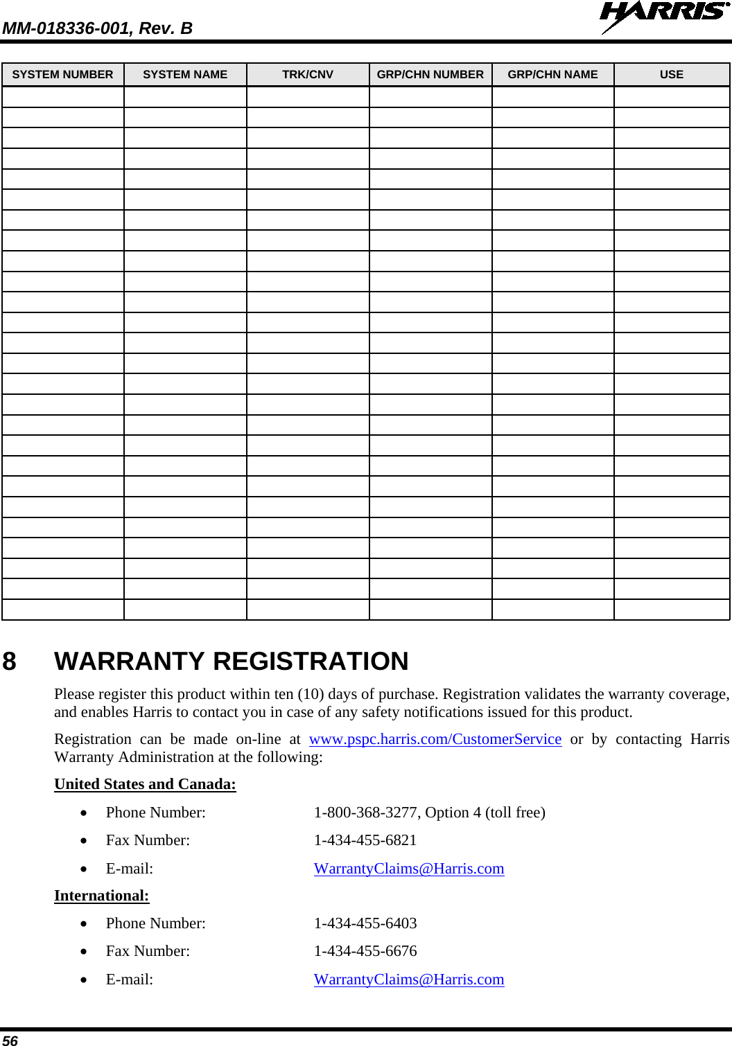 MM-018336-001, Rev. B  56 SYSTEM NUMBER SYSTEM NAME  TRK/CNV  GRP/CHN NUMBER  GRP/CHN NAME  USE                                                                                                                                                                                                                                                                                               8  WARRANTY REGISTRATION Please register this product within ten (10) days of purchase. Registration validates the warranty coverage, and enables Harris to contact you in case of any safety notifications issued for this product. Registration can be made on-line at www.pspc.harris.com/CustomerService or by contacting Harris Warranty Administration at the following: United States and Canada: • Phone Number:   1-800-368-3277, Option 4 (toll free) • Fax Number:  1-434-455-6821 • E-mail:  WarrantyClaims@Harris.com International: • Phone Number:  1-434-455-6403 • Fax Number:  1-434-455-6676 • E-mail:  WarrantyClaims@Harris.com 