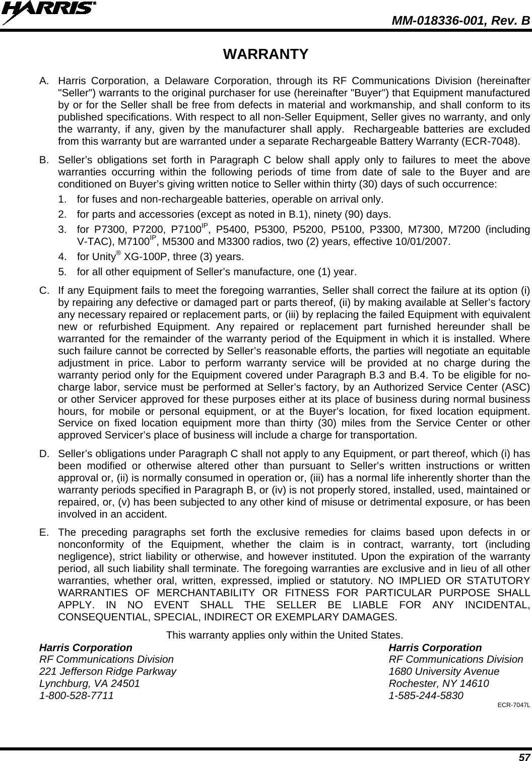  MM-018336-001, Rev. B 57 WARRANTY A. Harris Corporation, a Delaware Corporation, through its RF Communications Division (hereinafter &quot;Seller&quot;) warrants to the original purchaser for use (hereinafter &quot;Buyer&quot;) that Equipment manufactured by or for the Seller shall be free from defects in material and workmanship, and shall conform to its published specifications. With respect to all non-Seller Equipment, Seller gives no warranty, and only the warranty, if any, given by the manufacturer shall apply.  Rechargeable batteries are excluded from this warranty but are warranted under a separate Rechargeable Battery Warranty (ECR-7048). B. Seller’s obligations set forth in Paragraph C below shall apply only to failures to meet the above warranties occurring within the following periods of time from date of sale to the Buyer and are conditioned on Buyer’s giving written notice to Seller within thirty (30) days of such occurrence: 1. for fuses and non-rechargeable batteries, operable on arrival only. 2. for parts and accessories (except as noted in B.1), ninety (90) days. 3. for P7300, P7200, P7100IP, P5400, P5300, P5200, P5100, P3300, M7300, M7200 (including V-TAC), M7100IP, M5300 and M3300 radios, two (2) years, effective 10/01/2007. 4. for Unity® XG-100P, three (3) years. 5. for all other equipment of Seller’s manufacture, one (1) year. C. If any Equipment fails to meet the foregoing warranties, Seller shall correct the failure at its option (i) by repairing any defective or damaged part or parts thereof, (ii) by making available at Seller’s factory any necessary repaired or replacement parts, or (iii) by replacing the failed Equipment with equivalent new or refurbished Equipment. Any repaired or replacement part furnished hereunder shall be warranted for the remainder of the warranty period of the Equipment in which it is installed. Where such failure cannot be corrected by Seller’s reasonable efforts, the parties will negotiate an equitable adjustment in price. Labor to perform warranty service will be provided at no charge during the warranty period only for the Equipment covered under Paragraph B.3 and B.4. To be eligible for no-charge labor, service must be performed at Seller’s factory, by an Authorized Service Center (ASC) or other Servicer approved for these purposes either at its place of business during normal business hours, for mobile or personal equipment, or at the Buyer’s location, for fixed location equipment. Service on fixed location equipment more than thirty (30) miles from the Service Center or other approved Servicer’s place of business will include a charge for transportation. D. Seller’s obligations under Paragraph C shall not apply to any Equipment, or part thereof, which (i) has been modified or otherwise altered other than pursuant to Seller’s written instructions or written approval or, (ii) is normally consumed in operation or, (iii) has a normal life inherently shorter than the warranty periods specified in Paragraph B, or (iv) is not properly stored, installed, used, maintained or repaired, or, (v) has been subjected to any other kind of misuse or detrimental exposure, or has been involved in an accident. E. The preceding paragraphs set forth the exclusive remedies for claims based upon defects in or nonconformity of the Equipment, whether the claim is in contract, warranty, tort (including negligence), strict liability or otherwise, and however instituted. Upon the expiration of the warranty period, all such liability shall terminate. The foregoing warranties are exclusive and in lieu of all other warranties, whether oral, written, expressed, implied or statutory. NO IMPLIED OR STATUTORY WARRANTIES OF MERCHANTABILITY OR FITNESS FOR PARTICULAR PURPOSE SHALL APPLY. IN NO EVENT SHALL THE SELLER BE LIABLE FOR ANY INCIDENTAL, CONSEQUENTIAL, SPECIAL, INDIRECT OR EXEMPLARY DAMAGES. This warranty applies only within the United States. Harris Corporation Harris Corporation RF Communications Division RF Communications Division 221 Jefferson Ridge Parkway 1680 University Avenue Lynchburg, VA 24501 Rochester, NY 14610 1-800-528-7711  1-585-244-5830 ECR-7047L 