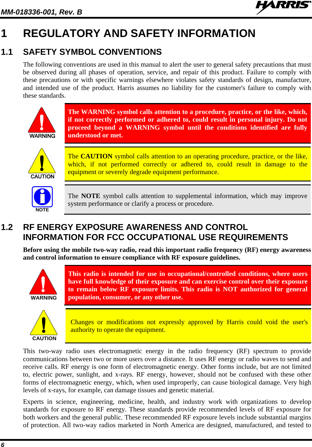 MM-018336-001, Rev. B  6 1  REGULATORY AND SAFETY INFORMATION 1.1 SAFETY SYMBOL CONVENTIONS The following conventions are used in this manual to alert the user to general safety precautions that must be observed during all phases of operation, service, and repair of this product. Failure to comply with these precautions or with specific warnings elsewhere violates safety standards of design, manufacture, and intended use of the product. Harris assumes no liability for the customer&apos;s failure to comply with these standards. WARNING The WARNING symbol calls attention to a procedure, practice, or the like, which, if not correctly performed or adhered to, could result in personal injury. Do not proceed beyond a WARNING symbol until the conditions identified are fully understood or met.    CAUTION The CAUTION symbol calls attention to an operating procedure, practice, or the like, which, if not performed correctly or adhered to, could result in damage to the equipment or severely degrade equipment performance.   NOTE The  NOTE symbol calls attention to supplemental information, which may improve system performance or clarify a process or procedure. 1.2 RF ENERGY EXPOSURE AWARENESS AND CONTROL INFORMATION FOR FCC OCCUPATIONAL USE REQUIREMENTS Before using the mobile two-way radio, read this important radio frequency (RF) energy awareness and control information to ensure compliance with RF exposure guidelines. WARNING This radio is intended for use in occupational/controlled conditions, where users have full knowledge of their exposure and can exercise control over their exposure to remain below RF exposure limits. This radio is NOT authorized for general population, consumer, or any other use.  CAUTION Changes or modifications not expressly approved by Harris could void the user&apos;s authority to operate the equipment. This two-way radio uses electromagnetic energy in the radio frequency (RF) spectrum to provide communications between two or more users over a distance. It uses RF energy or radio waves to send and receive calls. RF energy is one form of electromagnetic energy. Other forms include, but are not limited to, electric power, sunlight, and x-rays. RF energy, however, should not be confused with these other forms of electromagnetic energy, which, when used improperly, can cause biological damage. Very high levels of x-rays, for example, can damage tissues and genetic material. Experts in science, engineering, medicine, health, and industry work with organizations to develop standards for exposure to RF energy. These standards provide recommended levels of RF exposure for both workers and the general public. These recommended RF exposure levels include substantial margins of protection. All two-way radios marketed in North America are designed, manufactured, and tested to 