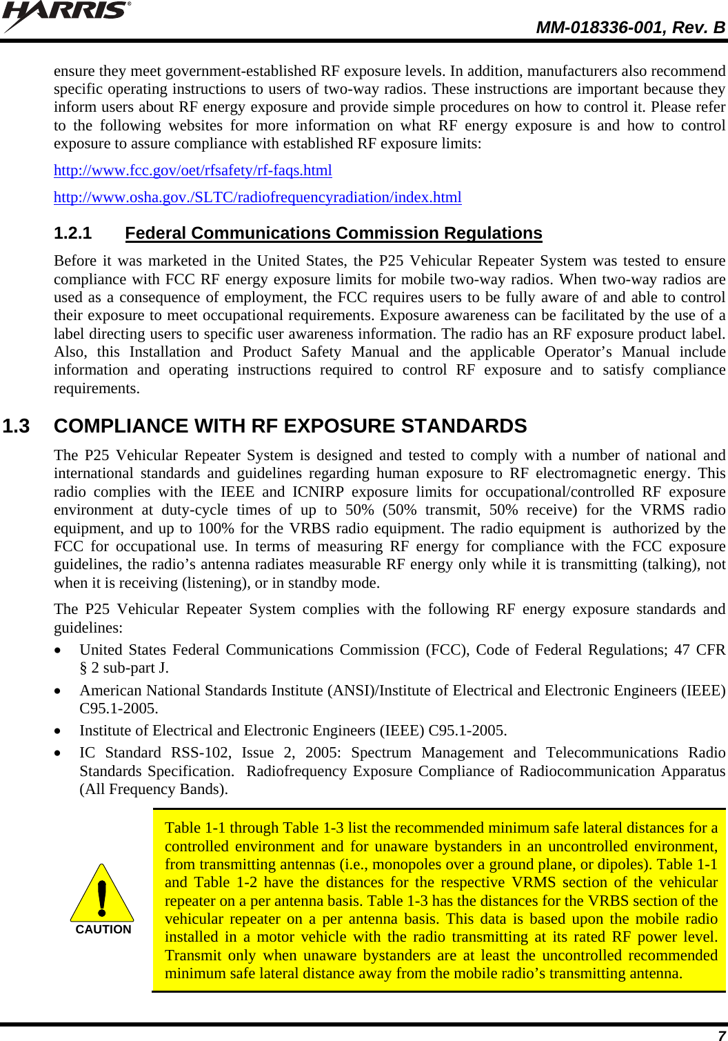  MM-018336-001, Rev. B 7 ensure they meet government-established RF exposure levels. In addition, manufacturers also recommend specific operating instructions to users of two-way radios. These instructions are important because they inform users about RF energy exposure and provide simple procedures on how to control it. Please refer to the following websites for more information on what RF energy exposure is and how to control exposure to assure compliance with established RF exposure limits: http://www.fcc.gov/oet/rfsafety/rf-faqs.html http://www.osha.gov./SLTC/radiofrequencyradiation/index.html 1.2.1 Federal Communications Commission Regulations Before it was marketed in the United States, the P25 Vehicular Repeater System was tested to ensure compliance with FCC RF energy exposure limits for mobile two-way radios. When two-way radios are used as a consequence of employment, the FCC requires users to be fully aware of and able to control their exposure to meet occupational requirements. Exposure awareness can be facilitated by the use of a label directing users to specific user awareness information. The radio has an RF exposure product label. Also, this Installation and Product Safety Manual and the applicable Operator’s Manual include information and operating instructions required to control RF exposure and to satisfy compliance requirements. 1.3  COMPLIANCE WITH RF EXPOSURE STANDARDS The P25 Vehicular Repeater System is designed and tested to comply with a number of national and international standards and guidelines regarding human exposure to RF electromagnetic energy. This radio complies with the IEEE and ICNIRP exposure limits for occupational/controlled RF exposure environment at duty-cycle times of up to 50% (50% transmit, 50% receive) for the VRMS radio equipment, and up to 100% for the VRBS radio equipment. The radio equipment is  authorized by the FCC for occupational use. In terms of measuring RF energy for compliance with the FCC exposure guidelines, the radio’s antenna radiates measurable RF energy only while it is transmitting (talking), not when it is receiving (listening), or in standby mode. The P25 Vehicular Repeater System complies with the following RF energy exposure standards and guidelines:  United States Federal Communications Commission (FCC), Code of Federal Regulations; 47 CFR § 2 sub-part J.  American National Standards Institute (ANSI)/Institute of Electrical and Electronic Engineers (IEEE) C95.1-2005.  Institute of Electrical and Electronic Engineers (IEEE) C95.1-2005.  IC Standard RSS-102, Issue 2, 2005: Spectrum Management and Telecommunications Radio Standards Specification.  Radiofrequency Exposure Compliance of Radiocommunication Apparatus (All Frequency Bands).  CAUTION  Table 1-1 through Table 1-3 list the recommended minimum safe lateral distances for a controlled environment and for unaware bystanders in an uncontrolled environment, from transmitting antennas (i.e., monopoles over a ground plane, or dipoles). Table 1-1 and Table 1-2 have the distances for the respective VRMS section of the vehicular repeater on a per antenna basis. Table 1-3 has the distances for the VRBS section of the vehicular repeater on a per antenna basis. This data is based upon the mobile radio installed in a motor vehicle with the radio transmitting at its rated RF power level. Transmit only when unaware bystanders are at least the uncontrolled recommended minimum safe lateral distance away from the mobile radio’s transmitting antenna.  