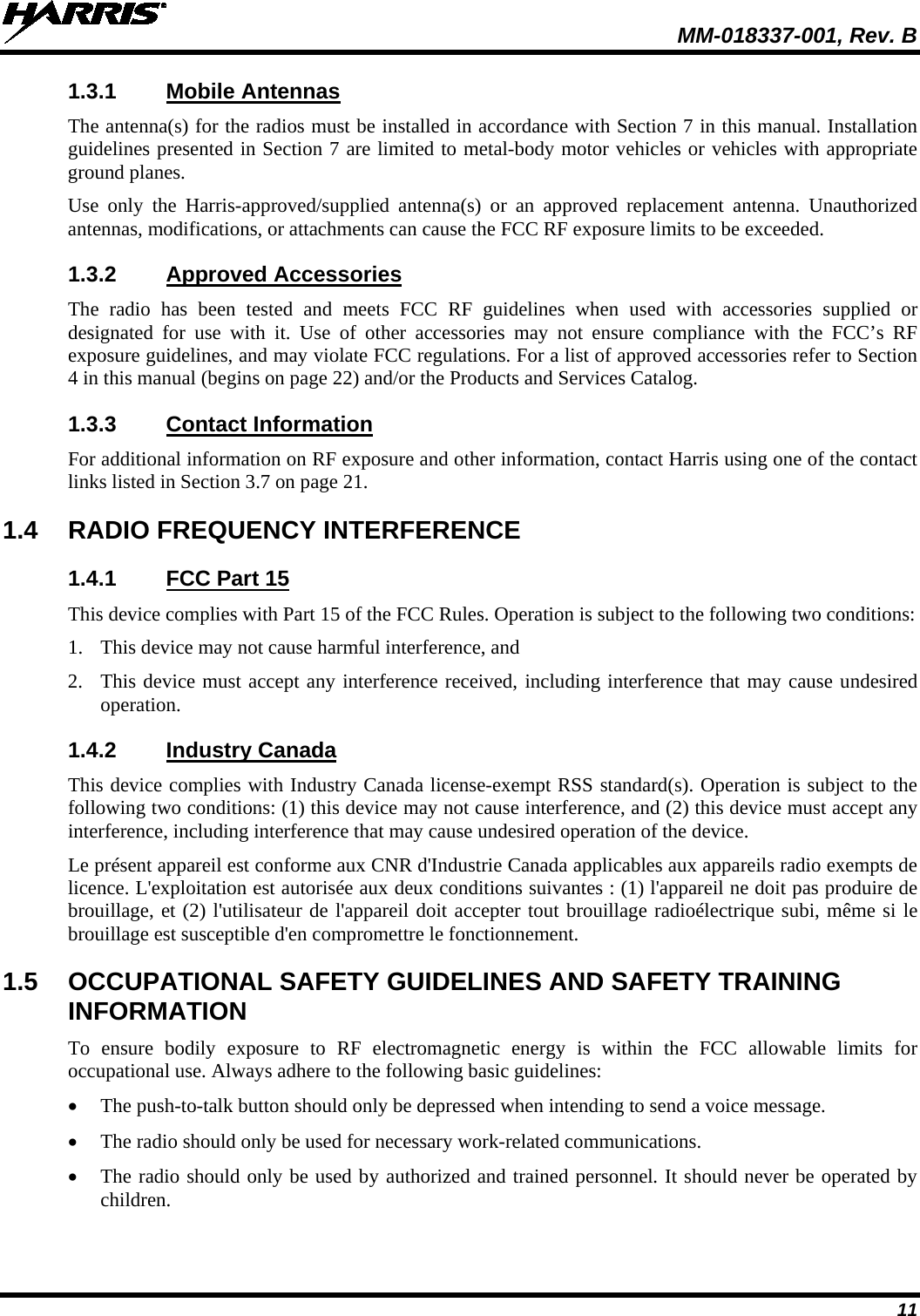  MM-018337-001, Rev. B 11 1.3.1 Mobile Antennas The antenna(s) for the radios must be installed in accordance with Section 7 in this manual. Installation guidelines presented in Section 7 are limited to metal-body motor vehicles or vehicles with appropriate ground planes. Use only the Harris-approved/supplied antenna(s) or an  approved replacement antenna. Unauthorized antennas, modifications, or attachments can cause the FCC RF exposure limits to be exceeded. 1.3.2 Approved Accessories The  radio has been tested and meets FCC RF guidelines when used with accessories supplied or designated for use with  it. Use of other accessories may not ensure compliance with the FCC’s RF exposure guidelines, and may violate FCC regulations. For a list of approved accessories refer to Section 4 in this manual (begins on page 22) and/or the Products and Services Catalog. 1.3.3 Contact Information For additional information on RF exposure and other information, contact Harris using one of the contact links listed in Section 3.7 on page 21. 1.4 RADIO FREQUENCY INTERFERENCE 1.4.1 FCC Part 15 This device complies with Part 15 of the FCC Rules. Operation is subject to the following two conditions: 1. This device may not cause harmful interference, and 2. This device must accept any interference received, including interference that may cause undesired operation. 1.4.2 Industry Canada This device complies with Industry Canada license-exempt RSS standard(s). Operation is subject to the following two conditions: (1) this device may not cause interference, and (2) this device must accept any interference, including interference that may cause undesired operation of the device. Le présent appareil est conforme aux CNR d&apos;Industrie Canada applicables aux appareils radio exempts de licence. L&apos;exploitation est autorisée aux deux conditions suivantes : (1) l&apos;appareil ne doit pas produire de brouillage, et (2) l&apos;utilisateur de l&apos;appareil doit accepter tout brouillage radioélectrique subi, même si le brouillage est susceptible d&apos;en compromettre le fonctionnement. 1.5 OCCUPATIONAL SAFETY GUIDELINES AND SAFETY TRAINING INFORMATION To ensure bodily exposure to RF electromagnetic energy is within the FCC allowable limits for occupational use. Always adhere to the following basic guidelines: • The push-to-talk button should only be depressed when intending to send a voice message. • The radio should only be used for necessary work-related communications. • The radio should only be used by authorized and trained personnel. It should never be operated by children. 