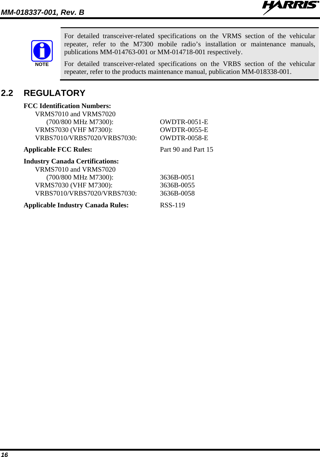 MM-018337-001, Rev. B   16 NOTE For detailed transceiver-related specifications on the VRMS section of the vehicular repeater, refer to the M7300 mobile radio’s installation or maintenance manuals, publications MM-014763-001 or MM-014718-001 respectively. For detailed transceiver-related specifications on the VRBS section of the vehicular repeater, refer to the products maintenance manual, publication MM-018338-001. 2.2 REGULATORY FCC Identification Numbers: VRMS7010 and VRMS7020 (700/800 MHz M7300):  OWDTR-0051-E VRMS7030 (VHF M7300):  OWDTR-0055-E VRBS7010/VRBS7020/VRBS7030:  OWDTR-0058-E Applicable FCC Rules: Part 90 and Part 15 Industry Canada Certifications: VRMS7010 and VRMS7020 (700/800 MHz M7300):  3636B-0051 VRMS7030 (VHF M7300):  3636B-0055 VRBS7010/VRBS7020/VRBS7030:  3636B-0058 Applicable Industry Canada Rules:  RSS-119 