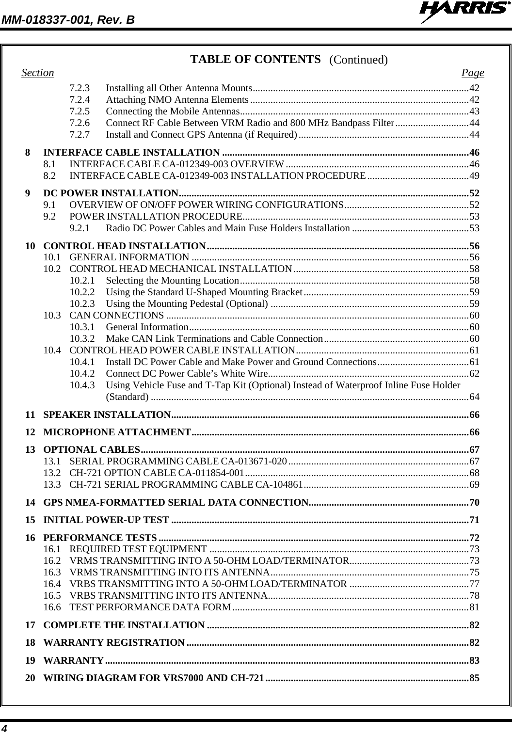 MM-018337-001, Rev. B   4 (Continued) TABLE OF CONTENTS Section Page 7.2.3 Installing all Other Antenna Mounts ..................................................................................... 42 7.2.4 Attaching NMO Antenna Elements ...................................................................................... 42 7.2.5 Connecting the Mobile Antennas .......................................................................................... 43 7.2.6 Connect RF Cable Between VRM Radio and 800 MHz Bandpass Filter ............................. 44 7.2.7 Install and Connect GPS Antenna (if Required) ................................................................... 44 8 INTERFACE CABLE INSTALLATION ................................................................................................. 46 8.1 INTERFACE CABLE CA-012349-003 OVERVIEW ........................................................................ 46 8.2 INTERFACE CABLE CA-012349-003 INSTALLATION PROCEDURE ........................................ 49 9 DC POWER INSTALLATION .................................................................................................................. 52 9.1 OVERVIEW OF ON/OFF POWER WIRING CONFIGURATIONS ................................................. 52 9.2 POWER INSTALLATION PROCEDURE ......................................................................................... 53 9.2.1 Radio DC Power Cables and Main Fuse Holders Installation .............................................. 53 10 CONTROL HEAD INSTALLATION ....................................................................................................... 56 10.1 GENERAL INFORMATION ............................................................................................................. 56 10.2 CONTROL HEAD MECHANICAL INSTALLATION ..................................................................... 58 10.2.1 Selecting the Mounting Location .......................................................................................... 58 10.2.2 Using the Standard U-Shaped Mounting Bracket ................................................................. 59 10.2.3 Using the Mounting Pedestal (Optional) .............................................................................. 59 10.3 CAN CONNECTIONS ....................................................................................................................... 60 10.3.1 General Information .............................................................................................................. 60 10.3.2 Make CAN Link Terminations and Cable Connection ......................................................... 60 10.4 CONTROL HEAD POWER CABLE INSTALLATION .................................................................... 61 10.4.1 Install DC Power Cable and Make Power and Ground Connections .................................... 61 10.4.2 Connect DC Power Cable’s White Wire ............................................................................... 62 10.4.3 Using Vehicle Fuse and T-Tap Kit (Optional) Instead of Waterproof Inline Fuse Holder (Standard) ............................................................................................................................. 64 11 SPEAKER INSTALLATION ..................................................................................................................... 66 12 MICROPHONE ATTACHMENT ............................................................................................................. 66 13 OPTIONAL CABLES ................................................................................................................................. 67 13.1 SERIAL PROGRAMMING CABLE CA-013671-020 ....................................................................... 67 13.2 CH-721 OPTION CABLE CA-011854-001 ........................................................................................ 68 13.3 CH-721 SERIAL PROGRAMMING CABLE CA-104861 ................................................................. 69 14 GPS NMEA-FORMATTED SERIAL DATA CONNECTION ............................................................... 70 15 INITIAL POWER-UP TEST ..................................................................................................................... 71 16 PERFORMANCE TESTS .......................................................................................................................... 72 16.1 REQUIRED TEST EQUIPMENT ...................................................................................................... 73 16.2 VRMS TRANSMITTING INTO A 50-OHM LOAD/TERMINATOR ............................................... 73 16.3 VRMS TRANSMITTING INTO ITS ANTENNA .............................................................................. 75 16.4 VRBS TRANSMITTING INTO A 50-OHM LOAD/TERMINATOR ............................................... 77 16.5 VRBS TRANSMITTING INTO ITS ANTENNA ............................................................................... 78 16.6 TEST PERFORMANCE DATA FORM ............................................................................................. 81 17 COMPLETE THE INSTALLATION ....................................................................................................... 82 18 WARRANTY REGISTRATION ............................................................................................................... 82 19 WARRANTY ............................................................................................................................................... 83 20 WIRING DIAGRAM FOR VRS7000 AND CH-721 ................................................................................ 85  