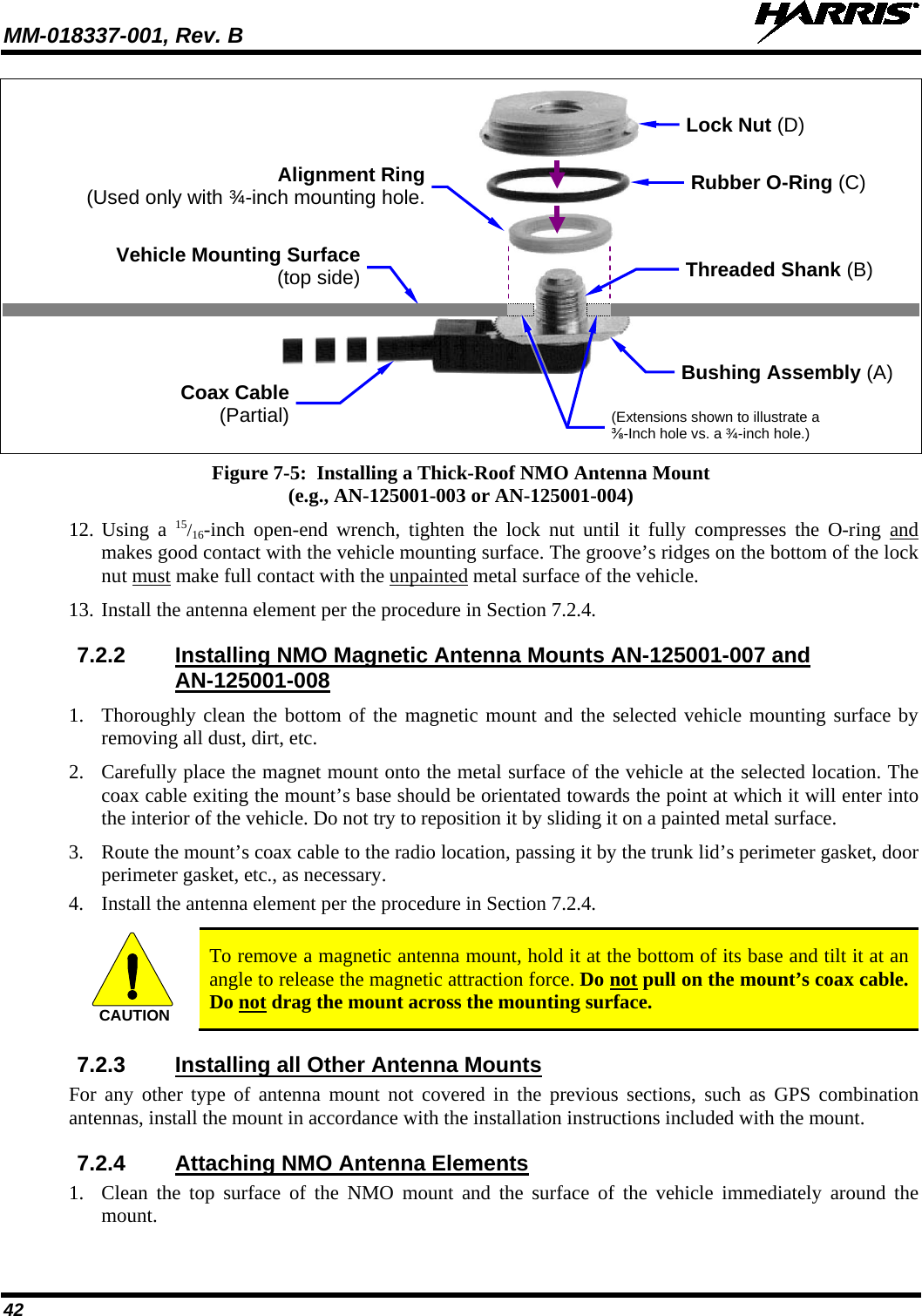 MM-018337-001, Rev. B   42     Figure 7-5:  Installing a Thick-Roof NMO Antenna Mount (e.g., AN-125001-003 or AN-125001-004) 12. Using a 15/16-inch open-end wrench, tighten the lock nut until it fully compresses the O-ring  and makes good contact with the vehicle mounting surface. The groove’s ridges on the bottom of the lock nut must make full contact with the unpainted metal surface of the vehicle. 13. Install the antenna element per the procedure in Section 7.2.4. 7.2.2 Installing NMO Magnetic Antenna Mounts AN-125001-007 and AN-125001-008 1. Thoroughly clean the bottom of the magnetic mount and the selected vehicle mounting surface by removing all dust, dirt, etc. 2. Carefully place the magnet mount onto the metal surface of the vehicle at the selected location. The coax cable exiting the mount’s base should be orientated towards the point at which it will enter into the interior of the vehicle. Do not try to reposition it by sliding it on a painted metal surface. 3. Route the mount’s coax cable to the radio location, passing it by the trunk lid’s perimeter gasket, door perimeter gasket, etc., as necessary. 4. Install the antenna element per the procedure in Section 7.2.4.  CAUTION To remove a magnetic antenna mount, hold it at the bottom of its base and tilt it at an angle to release the magnetic attraction force. Do not pull on the mount’s coax cable. Do not drag the mount across the mounting surface. 7.2.3 Installing all Other Antenna Mounts For any other type of antenna mount not covered in the previous sections, such as GPS combination antennas, install the mount in accordance with the installation instructions included with the mount. 7.2.4 Attaching NMO Antenna Elements 1. Clean the top surface of the NMO mount and the surface of the vehicle immediately around the mount. Coax Cable (Partial) Rubber O-Ring (C) Vehicle Mounting Surface (top side) Bushing Assembly (A) Lock Nut (D) Threaded Shank (B) Alignment Ring (Used only with ¾-inch mounting hole. (Extensions shown to illustrate a ⅜-Inch hole vs. a ¾-inch hole.)  