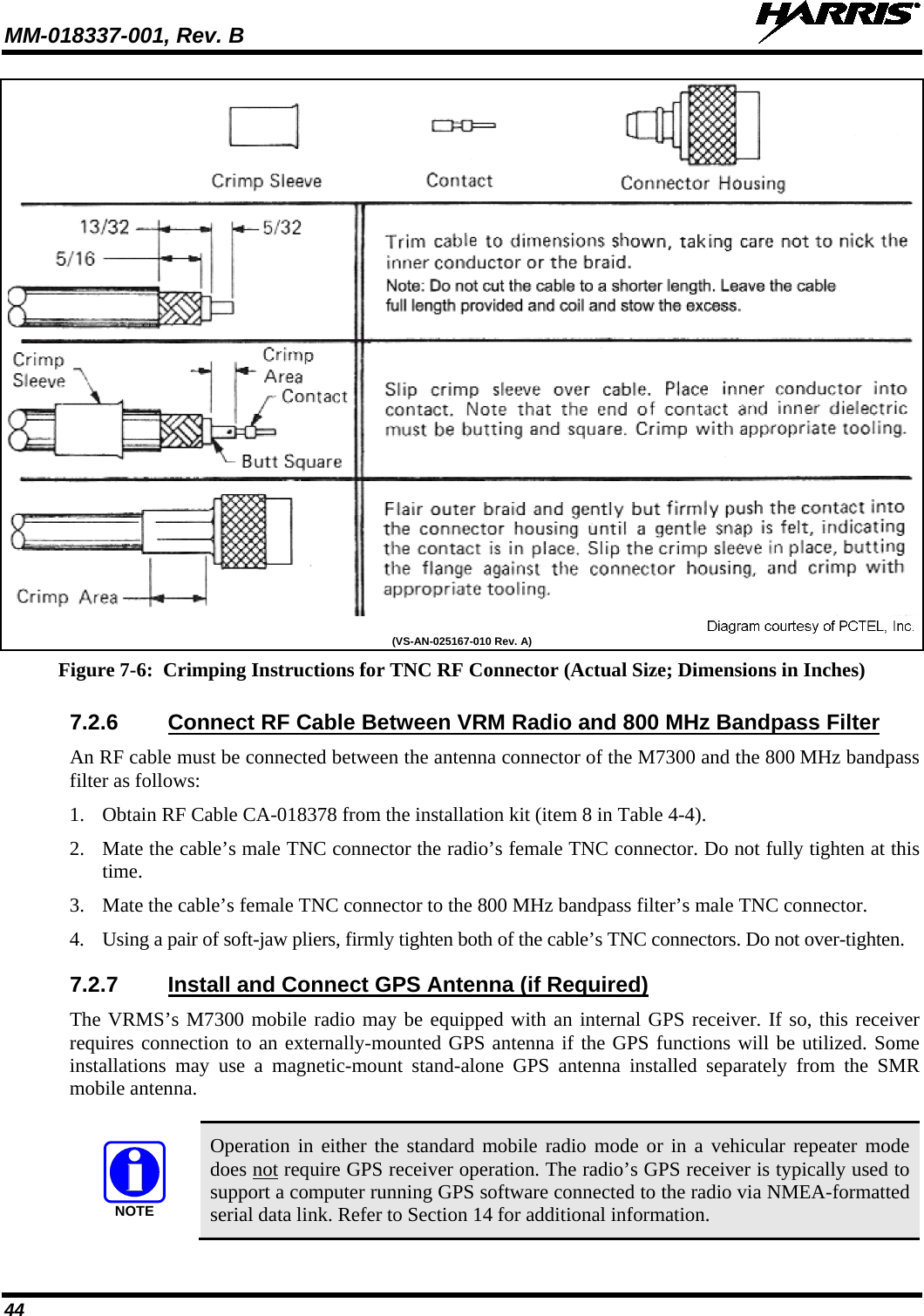 MM-018337-001, Rev. B   44  (VS-AN-025167-010 Rev. A) Figure 7-6:  Crimping Instructions for TNC RF Connector (Actual Size; Dimensions in Inches) 7.2.6 Connect RF Cable Between VRM Radio and 800 MHz Bandpass Filter An RF cable must be connected between the antenna connector of the M7300 and the 800 MHz bandpass filter as follows: 1. Obtain RF Cable CA-018378 from the installation kit (item 8 in Table 4-4). 2. Mate the cable’s male TNC connector the radio’s female TNC connector. Do not fully tighten at this time. 3. Mate the cable’s female TNC connector to the 800 MHz bandpass filter’s male TNC connector. 4. Using a pair of soft-jaw pliers, firmly tighten both of the cable’s TNC connectors. Do not over-tighten. 7.2.7 Install and Connect GPS Antenna (if Required) The VRMS’s M7300 mobile radio may be equipped with an internal GPS receiver. If so, this receiver requires connection to an externally-mounted GPS antenna if the GPS functions will be utilized. Some installations may use a magnetic-mount stand-alone GPS antenna installed separately from the SMR mobile antenna.  NOTE Operation in either the standard mobile radio mode or in a vehicular repeater mode does not require GPS receiver operation. The radio’s GPS receiver is typically used to support a computer running GPS software connected to the radio via NMEA-formatted serial data link. Refer to Section 14 for additional information. 