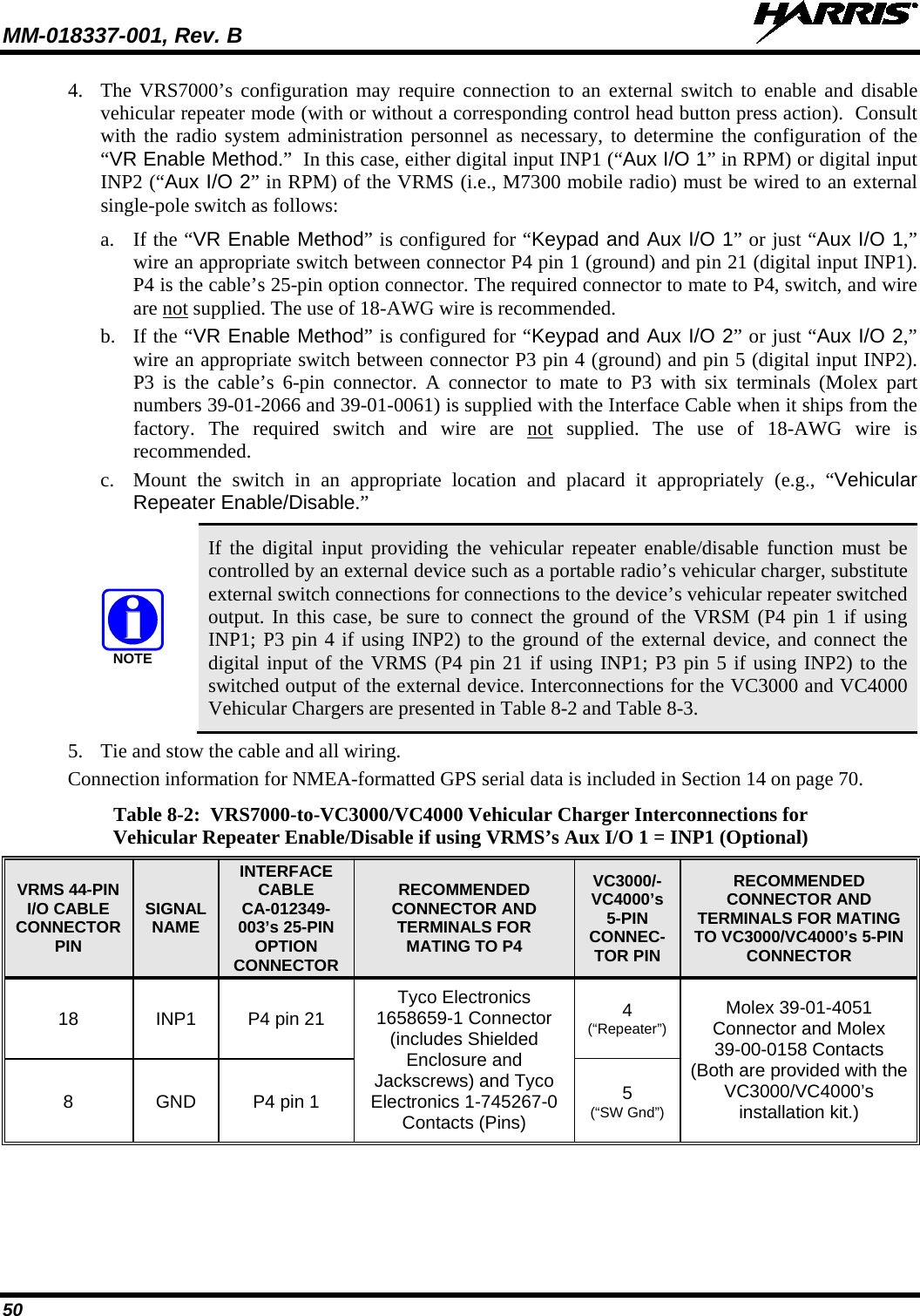 MM-018337-001, Rev. B   50 4. The VRS7000’s configuration may require connection to an external switch to enable and disable vehicular repeater mode (with or without a corresponding control head button press action).  Consult with the radio system administration personnel as necessary, to determine the configuration of the “VR Enable Method.”  In this case, either digital input INP1 (“Aux I/O 1” in RPM) or digital input INP2 (“Aux I/O 2” in RPM) of the VRMS (i.e., M7300 mobile radio) must be wired to an external single-pole switch as follows: a. If the “VR Enable Method” is configured for “Keypad and Aux I/O 1” or just “Aux I/O 1,” wire an appropriate switch between connector P4 pin 1 (ground) and pin 21 (digital input INP1).  P4 is the cable’s 25-pin option connector. The required connector to mate to P4, switch, and wire are not supplied. The use of 18-AWG wire is recommended. b. If the “VR Enable Method” is configured for “Keypad and Aux I/O 2” or just “Aux I/O 2,” wire an appropriate switch between connector P3 pin 4 (ground) and pin 5 (digital input INP2).  P3 is the cable’s 6-pin connector. A connector to mate to P3 with six terminals (Molex part numbers 39-01-2066 and 39-01-0061) is supplied with the Interface Cable when it ships from the factory. The required  switch and wire are  not supplied. The use of 18-AWG wire is recommended. c. Mount the switch in an appropriate location and placard it appropriately (e.g., “Vehicular Repeater Enable/Disable.”  NOTE If the digital input providing the vehicular repeater enable/disable function must be controlled by an external device such as a portable radio’s vehicular charger, substitute external switch connections for connections to the device’s vehicular repeater switched output. In this case, be sure to connect the ground of the VRSM (P4 pin 1 if using INP1; P3 pin 4 if using INP2) to the ground of the external device, and connect the digital input of the VRMS (P4 pin 21 if using INP1; P3 pin 5 if using INP2) to the switched output of the external device. Interconnections for the VC3000 and VC4000 Vehicular Chargers are presented in Table 8-2 and Table 8-3. 5. Tie and stow the cable and all wiring. Connection information for NMEA-formatted GPS serial data is included in Section 14 on page 70.  Table 8-2:  VRS7000-to-VC3000/VC4000 Vehicular Charger Interconnections for Vehicular Repeater Enable/Disable if using VRMS’s Aux I/O 1 = INP1 (Optional) VRMS 44-PIN I/O CABLE CONNECTOR PIN SIGNAL NAME INTERFACE CABLE CA-012349-003’s 25-PIN OPTION CONNECTOR RECOMMENDED CONNECTOR AND TERMINALS FOR MATING TO P4 VC3000/-VC4000’s 5-PIN CONNEC-TOR PIN RECOMMENDED CONNECTOR AND TERMINALS FOR MATING TO VC3000/VC4000’s 5-PIN CONNECTOR 18 INP1 P4 pin 21 Tyco Electronics 1658659-1 Connector (includes Shielded Enclosure and Jackscrews) and Tyco Electronics 1-745267-0 Contacts (Pins) 4 (“Repeater”) Molex 39-01-4051 Connector and Molex 39-00-0158 Contacts (Both are provided with the VC3000/VC4000’s installation kit.) 8  GND P4 pin 1 5 (“SW Gnd”)  