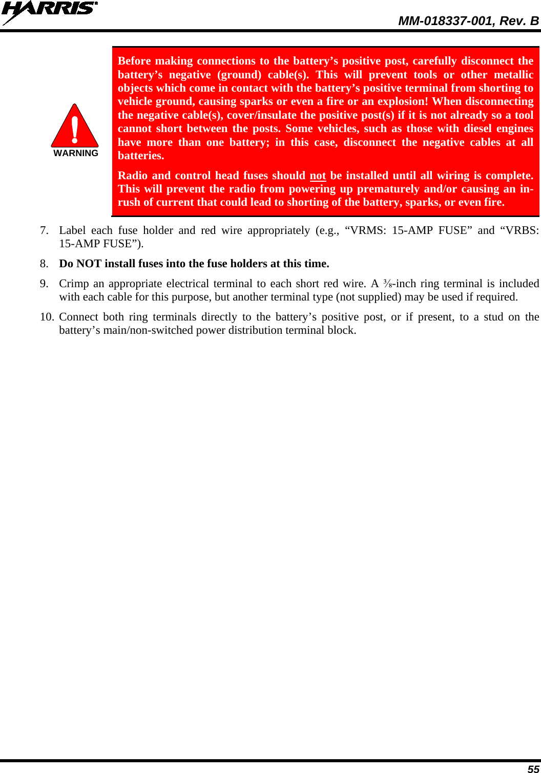  MM-018337-001, Rev. B 55 WARNING Before making connections to the battery’s positive post, carefully disconnect the battery’s negative (ground) cable(s). This will prevent tools or other metallic objects which come in contact with the battery’s positive terminal from shorting to vehicle ground, causing sparks or even a fire or an explosion! When disconnecting the negative cable(s), cover/insulate the positive post(s) if it is not already so a tool cannot short between the posts. Some vehicles, such as those with diesel engines have more than one battery; in this case, disconnect the negative cables at all batteries. Radio and control head fuses should not be installed until all wiring is complete. This will prevent the radio from powering up prematurely and/or causing an in-rush of current that could lead to shorting of the battery, sparks, or even fire. 7. Label  each  fuse holder and red wire appropriately (e.g., “VRMS:  15-AMP FUSE” and “VRBS: 15-AMP FUSE”). 8. Do NOT install fuses into the fuse holders at this time. 9. Crimp an appropriate electrical terminal to each short red wire. A ⅜-inch ring terminal is included with each cable for this purpose, but another terminal type (not supplied) may be used if required. 10. Connect both  ring terminals  directly to the battery’s positive post,  or if present, to a stud on the battery’s main/non-switched power distribution terminal block. 