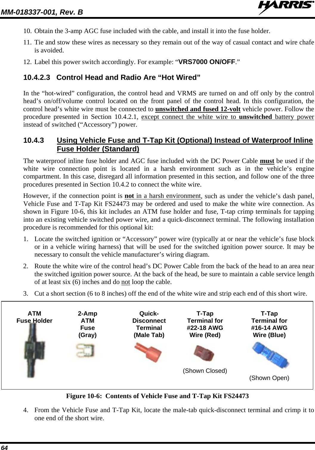 MM-018337-001, Rev. B   64 10. Obtain the 3-amp AGC fuse included with the cable, and install it into the fuse holder. 11. Tie and stow these wires as necessary so they remain out of the way of casual contact and wire chafe is avoided. 12. Label this power switch accordingly. For example: “VRS7000 ON/OFF.” 10.4.2.3 Control Head and Radio Are “Hot Wired” In the “hot-wired” configuration, the control head and VRMS are turned on and off only by the control head’s on/off/volume control located on the front panel of the control head. In this configuration, the control head’s white wire must be connected to unswitched and fused 12-volt vehicle power. Follow the procedure presented in Section 10.4.2.1, except connect the white wire to  unswitched battery power instead of switched (“Accessory”) power. 10.4.3 Using Vehicle Fuse and T-Tap Kit (Optional) Instead of Waterproof Inline Fuse Holder (Standard) The waterproof inline fuse holder and AGC fuse included with the DC Power Cable must be used if the white wire connection point is located in a harsh environment such as in the vehicle’s engine compartment. In this case, disregard all information presented in this section, and follow one of the three procedures presented in Section 10.4.2 to connect the white wire. However, if the connection point is not in a harsh environment, such as under the vehicle’s dash panel, Vehicle Fuse and T-Tap Kit FS24473 may be ordered and used to make the white wire connection. As shown in Figure 10-6, this kit includes an ATM fuse holder and fuse, T-tap crimp terminals for tapping into an existing vehicle switched power wire, and a quick-disconnect terminal. The following installation procedure is recommended for this optional kit: 1. Locate the switched ignition or “Accessory” power wire (typically at or near the vehicle’s fuse block or in a vehicle wiring harness) that will be used for the switched ignition power source. It may be necessary to consult the vehicle manufacturer’s wiring diagram. 2. Route the white wire of the control head’s DC Power Cable from the back of the head to an area near the switched ignition power source. At the back of the head, be sure to maintain a cable service length of at least six (6) inches and do not loop the cable. 3. Cut a short section (6 to 8 inches) off the end of the white wire and strip each end of this short wire.    ATM  2-Amp Quick-  T-Tap  T-Tap  Fuse Holder  ATM  Disconnect Terminal for Terminal for     Fuse  Terminal  #22-18 AWG #16-14 AWG     (Gray) (Male Tab) Wire (Red)  Wire (Blue)             (Shown Closed)           (Shown Open)  Figure 10-6:  Contents of Vehicle Fuse and T-Tap Kit FS24473 4. From the Vehicle Fuse and T-Tap Kit, locate the male-tab quick-disconnect terminal and crimp it to one end of the short wire. 