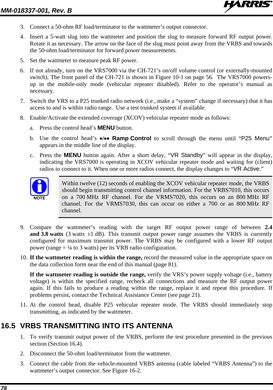 MM-018337-001, Rev. B   78 3. Connect a 50-ohm RF load/terminator to the wattmeter’s output connector. 4. Insert a 5-watt slug into the wattmeter and position the slug to measure forward RF output power. Rotate it as necessary. The arrow on the face of the slug must point away from the VRBS and towards the 50-ohm load/terminator for forward power measurements. 5. Set the wattmeter to measure peak RF power. 6. If not already, turn on the VRS7000 via the CH-721’s on/off volume control (or externally-mounted switch). The front panel of the CH-721 is shown in Figure 10-1 on page 56.  The VRS7000 powers-up  in the mobile-only mode (vehicular repeater disabled). Refer to the operator’s manual as necessary. 7. Switch the VRS to a P25 trunked radio network (i.e., make a “system” change if necessary) that it has access to and is within radio range.  Use a test trunked system if available. 8. Enable/Activate the extended coverage (XCOV) vehicular repeater mode as follows: a. Press the control head’s MENU button. b. Use the control head’s •/•• Ramp Control to scroll through the menu until  “P25 Menu” appears in the middle line of the display. c. Press the MENU button again. After a short delay, “VR Standby” will appear in the display, indicating the VRS7000 is operating in XCOV vehicular repeater mode and waiting for (client) radios to connect to it. When one or more radios connect, the display changes to “VR Active.”  NOTE Within twelve (12) seconds of enabling the XCOV vehicular repeater mode, the VRBS should begin transmitting control channel information. For the VRBS7010, this occurs on a 700 MHz RF channel. For the VRMS7020, this occurs on an 800 MHz RF channel. For the VRMS7030, this can occur on either a 700 or an 800 MHz RF channel.  9. Compare the wattmeter’s reading with the target RF output power range of between 2.4 and 3.8 watts  (3 watts ±1 dB). This transmit output power range assumes the VRBS is currently configured for maximum  transmit power. The VRBS may be configured with a lower RF output power (range = ¼ to 3 watts) per its VRB radio configuration. 10. If the wattmeter reading is within the range, record the measured value in the appropriate space on the data collection form near the end of this manual (page 81). If the wattmeter reading is outside the range, verify the VRS’s power supply voltage (i.e., battery voltage) is within the specified range, recheck all connections and measure the RF output power again. If this fails to produce a reading within the range, replace it and repeat this procedure. If problems persist, contact the Technical Assistance Center (see page 21). 11. At the control head, disable P25 vehicular repeater mode. The  VRBS  should immediately stop transmitting, as indicated by the wattmeter. 16.5 VRBS TRANSMITTING INTO ITS ANTENNA 1. To verify transmit output power of the VRBS, perform the test procedure presented in the previous section (Section 16.4). 2. Disconnect the 50-ohm load/terminator from the wattmeter. 3. Connect the cable from the vehicle-mounted VRBS antenna (cable labeled “VRBS Antenna”) to the wattmeter’s output connector. See Figure 16-2. 