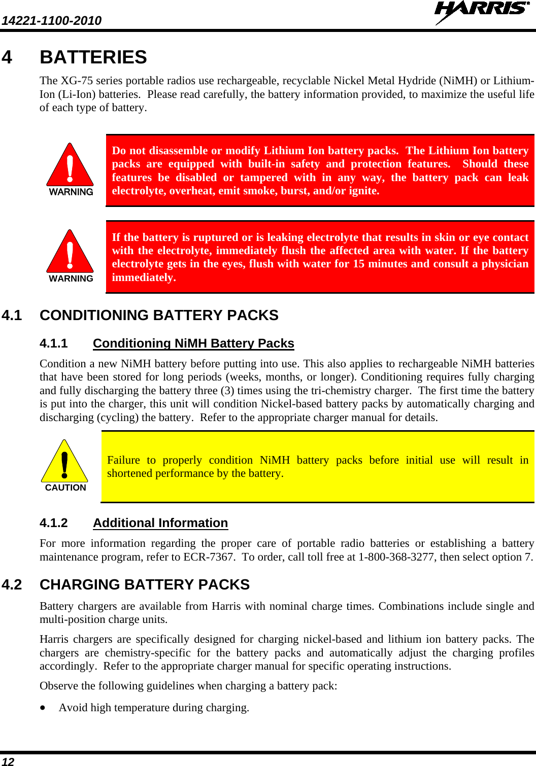 14221-1100-2010   12 4  BATTERIES The XG-75 series portable radios use rechargeable, recyclable Nickel Metal Hydride (NiMH) or Lithium-Ion (Li-Ion) batteries.  Please read carefully, the battery information provided, to maximize the useful life of each type of battery.  WARNING Do not disassemble or modify Lithium Ion battery packs.  The Lithium Ion battery packs are equipped with built-in safety and protection features.  Should these features be disabled or tampered with in any way, the battery pack can leak electrolyte, overheat, emit smoke, burst, and/or ignite.  WARNING If the battery is ruptured or is leaking electrolyte that results in skin or eye contact with the electrolyte, immediately flush the affected area with water. If the battery electrolyte gets in the eyes, flush with water for 15 minutes and consult a physician immediately. 4.1 CONDITIONING BATTERY PACKS 4.1.1 Conditioning NiMH Battery Packs Condition a new NiMH battery before putting into use. This also applies to rechargeable NiMH batteries that have been stored for long periods (weeks, months, or longer). Conditioning requires fully charging and fully discharging the battery three (3) times using the tri-chemistry charger.  The first time the battery is put into the charger, this unit will condition Nickel-based battery packs by automatically charging and discharging (cycling) the battery.  Refer to the appropriate charger manual for details. CAUTION Failure to properly condition NiMH battery packs before initial use will result in shortened performance by the battery. 4.1.2 Additional Information For more information regarding the proper care of portable radio batteries or establishing a battery maintenance program, refer to ECR-7367.  To order, call toll free at 1-800-368-3277, then select option 7. 4.2 CHARGING BATTERY PACKS Battery chargers are available from Harris with nominal charge times. Combinations include single and multi-position charge units.  Harris chargers are specifically designed for charging nickel-based and lithium ion battery packs. The chargers are chemistry-specific for the battery packs and automatically adjust the charging profiles accordingly.  Refer to the appropriate charger manual for specific operating instructions.  Observe the following guidelines when charging a battery pack: • Avoid high temperature during charging.  