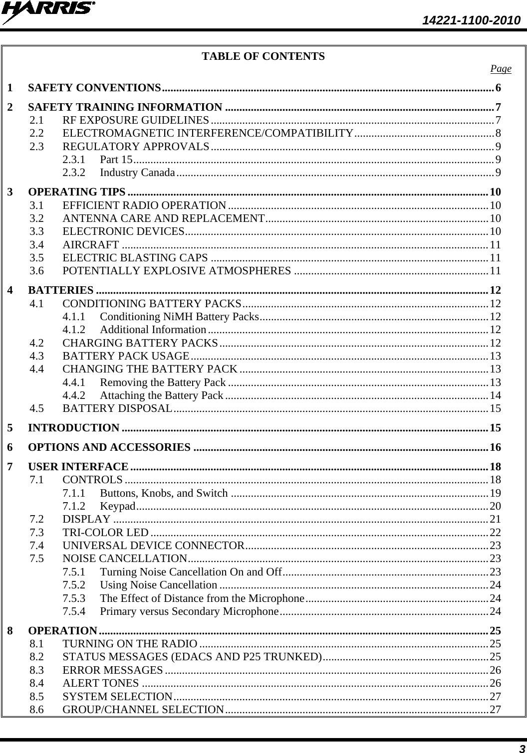  14221-1100-2010 3 TABLE OF CONTENTS Page 1 SAFETY CONVENTIONS .................................................................................................................... 6 2 SAFETY TRAINING INFORMATION .............................................................................................. 7 2.1 RF EXPOSURE GUIDELINES ................................................................................................... 7 2.2 ELECTROMAGNETIC INTERFERENCE/COMPATIBILITY ................................................. 8 2.3 REGULATORY APPROVALS ................................................................................................... 9 2.3.1 Part 15 .............................................................................................................................. 9 2.3.2 Industry Canada ............................................................................................................... 9 3 OPERATING TIPS .............................................................................................................................. 10 3.1 EFFICIENT RADIO OPERATION ........................................................................................... 10 3.2 ANTENNA CARE AND REPLACEMENT .............................................................................. 10 3.3 ELECTRONIC DEVICES .......................................................................................................... 10 3.4 AIRCRAFT ................................................................................................................................ 11 3.5 ELECTRIC BLASTING CAPS ................................................................................................. 11 3.6 POTENTIALLY EXPLOSIVE ATMOSPHERES .................................................................... 11 4 BATTERIES ......................................................................................................................................... 12 4.1 CONDITIONING BATTERY PACKS ...................................................................................... 12 4.1.1 Conditioning NiMH Battery Packs ................................................................................ 12 4.1.2 Additional Information .................................................................................................. 12 4.2 CHARGING BATTERY PACKS .............................................................................................. 12 4.3 BATTERY PACK USAGE ........................................................................................................ 13 4.4 CHANGING THE BATTERY PACK ....................................................................................... 13 4.4.1 Removing the Battery Pack ........................................................................................... 13 4.4.2 Attaching the Battery Pack ............................................................................................ 14 4.5 BATTERY DISPOSAL .............................................................................................................. 15 5 INTRODUCTION ................................................................................................................................ 15 6 OPTIONS AND ACCESSORIES ....................................................................................................... 16 7 USER INTERFACE ............................................................................................................................. 18 7.1 CONTROLS ............................................................................................................................... 18 7.1.1 Buttons, Knobs, and Switch .......................................................................................... 19 7.1.2 Keypad ........................................................................................................................... 20 7.2 DISPLAY ................................................................................................................................... 21 7.3 TRI-COLOR LED ...................................................................................................................... 22 7.4 UNIVERSAL DEVICE CONNECTOR ..................................................................................... 23 7.5 NOISE CANCELLATION ......................................................................................................... 23 7.5.1 Turning Noise Cancellation On and Off ........................................................................ 23 7.5.2 Using Noise Cancellation .............................................................................................. 24 7.5.3 The Effect of Distance from the Microphone ................................................................ 24 7.5.4 Primary versus Secondary Microphone ......................................................................... 24 8 OPERATION ........................................................................................................................................ 25 8.1 TURNING ON THE RADIO ..................................................................................................... 25 8.2 STATUS MESSAGES (EDACS AND P25 TRUNKED) .......................................................... 25 8.3 ERROR MESSAGES ................................................................................................................. 26 8.4 ALERT TONES ......................................................................................................................... 26 8.5 SYSTEM SELECTION .............................................................................................................. 27 8.6 GROUP/CHANNEL SELECTION ............................................................................................ 27 