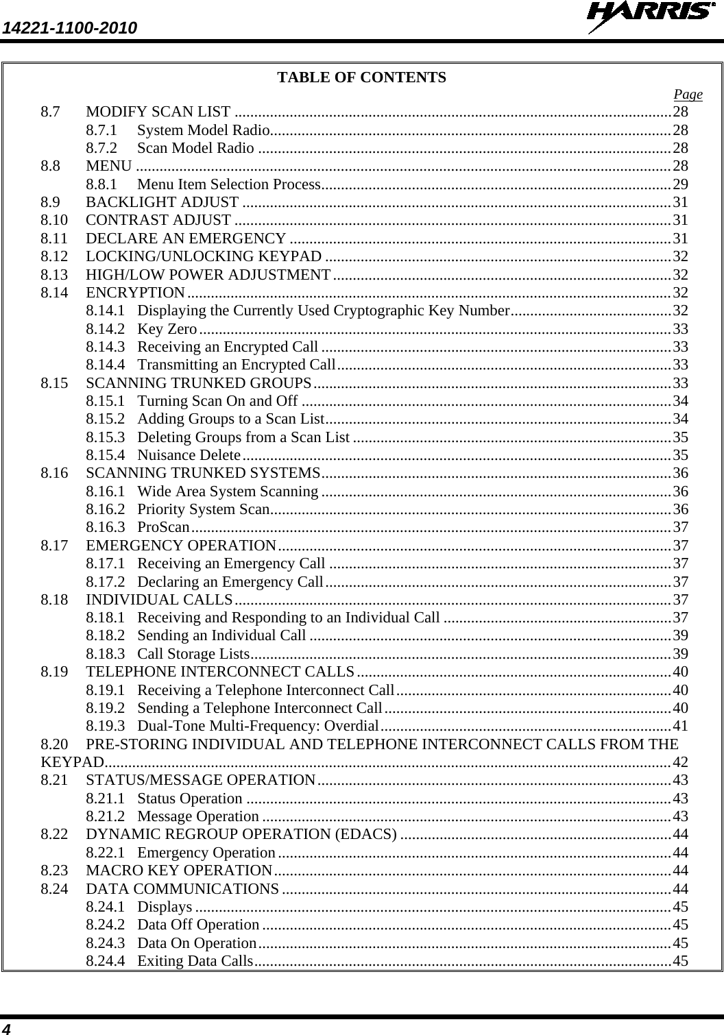 14221-1100-2010   4 TABLE OF CONTENTS Page 8.7 MODIFY SCAN LIST ............................................................................................................... 28 8.7.1 System Model Radio...................................................................................................... 28 8.7.2 Scan Model Radio ......................................................................................................... 28 8.8 MENU ........................................................................................................................................ 28 8.8.1 Menu Item Selection Process ......................................................................................... 29 8.9 BACKLIGHT ADJUST ............................................................................................................. 31 8.10 CONTRAST ADJUST ............................................................................................................... 31 8.11 DECLARE AN EMERGENCY ................................................................................................. 31 8.12 LOCKING/UNLOCKING KEYPAD ........................................................................................ 32 8.13 HIGH/LOW POWER ADJUSTMENT ...................................................................................... 32 8.14 ENCRYPTION ........................................................................................................................... 32 8.14.1 Displaying the Currently Used Cryptographic Key Number ......................................... 32 8.14.2 Key Zero ........................................................................................................................ 33 8.14.3 Receiving an Encrypted Call ......................................................................................... 33 8.14.4 Transmitting an Encrypted Call ..................................................................................... 33 8.15 SCANNING TRUNKED GROUPS ........................................................................................... 33 8.15.1 Turning Scan On and Off .............................................................................................. 34 8.15.2 Adding Groups to a Scan List ........................................................................................ 34 8.15.3 Deleting Groups from a Scan List ................................................................................. 35 8.15.4 Nuisance Delete ............................................................................................................. 35 8.16 SCANNING TRUNKED SYSTEMS ......................................................................................... 36 8.16.1 Wide Area System Scanning ......................................................................................... 36 8.16.2 Priority System Scan...................................................................................................... 36 8.16.3 ProScan .......................................................................................................................... 37 8.17 EMERGENCY OPERATION .................................................................................................... 37 8.17.1 Receiving an Emergency Call ....................................................................................... 37 8.17.2 Declaring an Emergency Call ........................................................................................ 37 8.18 INDIVIDUAL CALLS ............................................................................................................... 37 8.18.1 Receiving and Responding to an Individual Call .......................................................... 37 8.18.2 Sending an Individual Call ............................................................................................ 39 8.18.3 Call Storage Lists ........................................................................................................... 39 8.19 TELEPHONE INTERCONNECT CALLS ................................................................................ 40 8.19.1 Receiving a Telephone Interconnect Call ...................................................................... 40 8.19.2 Sending a Telephone Interconnect Call ......................................................................... 40 8.19.3 Dual-Tone Multi-Frequency: Overdial .......................................................................... 41 8.20 PRE-STORING INDIVIDUAL AND TELEPHONE INTERCONNECT CALLS FROM THE KEYPAD................................................................................................................................................ 42 8.21 STATUS/MESSAGE OPERATION .......................................................................................... 43 8.21.1 Status Operation ............................................................................................................ 43 8.21.2 Message Operation ........................................................................................................ 43 8.22 DYNAMIC REGROUP OPERATION (EDACS) ..................................................................... 44 8.22.1 Emergency Operation .................................................................................................... 44 8.23 MACRO KEY OPERATION ..................................................................................................... 44 8.24 DATA COMMUNICATIONS ................................................................................................... 44 8.24.1 Displays ......................................................................................................................... 45 8.24.2 Data Off Operation ........................................................................................................ 45 8.24.3 Data On Operation ......................................................................................................... 45 8.24.4 Exiting Data Calls .......................................................................................................... 45 