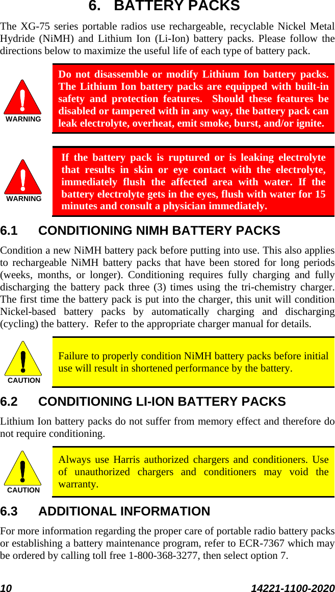  10 14221-1100-2020  6. BATTERY PACKS The XG-75 series portable radios use rechargeable, recyclable Nickel Metal Hydride (NiMH) and Lithium Ion (Li-Ion) battery packs. Please follow the directions below to maximize the useful life of each type of battery pack. WARNING Do not disassemble or modify Lithium Ion battery packs.  The Lithium Ion battery packs are equipped with built-in safety and protection features.  Should these features be disabled or tampered with in any way, the battery pack can leak electrolyte, overheat, emit smoke, burst, and/or ignite.  WARNING If the battery pack is ruptured or is leaking electrolyte that results in skin or eye contact with the electrolyte, immediately flush the affected area with water. If the battery electrolyte gets in the eyes, flush with water for 15 minutes and consult a physician immediately. 6.1 CONDITIONING NIMH BATTERY PACKS Condition a new NiMH battery pack before putting into use. This also applies to rechargeable NiMH battery packs that have been stored for long periods (weeks,  months, or longer). Conditioning requires fully charging and fully discharging the battery pack three (3) times using the tri-chemistry charger.  The first time the battery pack is put into the charger, this unit will condition Nickel-based battery packs by automatically charging and discharging (cycling) the battery.  Refer to the appropriate charger manual for details. CAUTION Failure to properly condition NiMH battery packs before initial use will result in shortened performance by the battery. 6.2 CONDITIONING LI-ION BATTERY PACKS Lithium Ion battery packs do not suffer from memory effect and therefore do not require conditioning.   CAUTION Always use Harris authorized chargers and conditioners. Use of unauthorized chargers and conditioners may void the warranty. 6.3 ADDITIONAL INFORMATION For more information regarding the proper care of portable radio battery packs or establishing a battery maintenance program, refer to ECR-7367 which may be ordered by calling toll free 1-800-368-3277, then select option 7. 