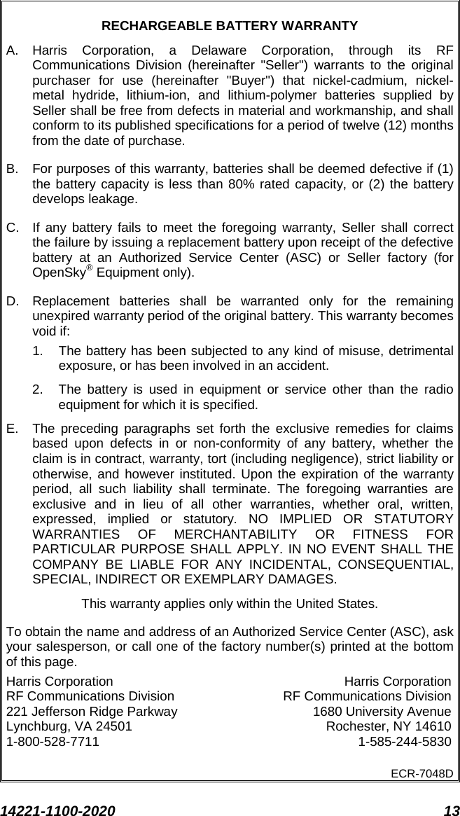  14221-1100-2020 13  RECHARGEABLE BATTERY WARRANTY A.  Harris Corporation, a Delaware Corporation, through its RF Communications Division (hereinafter &quot;Seller&quot;) warrants to the original purchaser for use (hereinafter &quot;Buyer&quot;) that nickel-cadmium, nickel-metal hydride, lithium-ion, and lithium-polymer batteries supplied by Seller shall be free from defects in material and workmanship, and shall conform to its published specifications for a period of twelve (12) months from the date of purchase. B.  For purposes of this warranty, batteries shall be deemed defective if (1) the battery capacity is less than 80% rated capacity, or (2) the battery develops leakage. C. If any battery fails to meet the foregoing warranty, Seller shall correct the failure by issuing a replacement battery upon receipt of the defective battery at an Authorized Service Center (ASC) or Seller factory (for OpenSky® Equipment only). D. Replacement batteries shall be warranted only for the remaining unexpired warranty period of the original battery. This warranty becomes void if: 1. The battery has been subjected to any kind of misuse, detrimental exposure, or has been involved in an accident. 2. The battery is used in equipment or service other than the radio equipment for which it is specified. E.  The preceding paragraphs set forth the exclusive remedies for claims based upon defects in or non-conformity of any battery, whether the claim is in contract, warranty, tort (including negligence), strict liability or otherwise, and however instituted. Upon the expiration of the warranty period, all such liability shall terminate. The foregoing warranties are exclusive and in lieu of all other warranties, whether oral, written, expressed, implied or statutory. NO IMPLIED OR STATUTORY WARRANTIES OF MERCHANTABILITY OR FITNESS FOR PARTICULAR PURPOSE SHALL APPLY. IN NO EVENT SHALL THE COMPANY BE LIABLE FOR ANY INCIDENTAL, CONSEQUENTIAL, SPECIAL, INDIRECT OR EXEMPLARY DAMAGES. This warranty applies only within the United States. To obtain the name and address of an Authorized Service Center (ASC), ask your salesperson, or call one of the factory number(s) printed at the bottom of this page. Harris Corporation Harris Corporation RF Communications Division RF Communications Division 221 Jefferson Ridge Parkway 1680 University Avenue Lynchburg, VA 24501 Rochester, NY 14610 1-800-528-7711  1-585-244-5830 ECR-7048D  