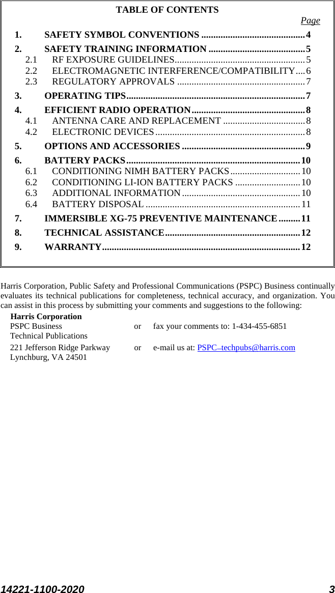  14221-1100-2020 3  TABLE OF CONTENTS Page 1. SAFETY SYMBOL CONVENTIONS ........................................... 4 2. SAFETY TRAINING INFORMATION ........................................ 5 2.1 RF EXPOSURE GUIDELINES ...................................................... 5 2.2 ELECTROMAGNETIC INTERFERENCE/COMPATIBILITY .... 6 2.3 REGULATORY APPROVALS ..................................................... 7 3. OPERATING TIPS .......................................................................... 7 4. EFFICIENT RADIO OPERATION ............................................... 8 4.1 ANTENNA CARE AND REPLACEMENT .................................. 8 4.2 ELECTRONIC DEVICES .............................................................. 8 5. OPTIONS AND ACCESSORIES ................................................... 9 6. BATTERY PACKS ........................................................................ 10 6.1 CONDITIONING NIMH BATTERY PACKS ............................. 10 6.2 CONDITIONING LI-ION BATTERY PACKS ........................... 10 6.3 ADDITIONAL INFORMATION ................................................. 10 6.4 BATTERY DISPOSAL ................................................................ 11 7. IMMERSIBLE XG-75 PREVENTIVE MAINTENANCE ......... 11 8. TECHNICAL ASSISTANCE ........................................................ 12 9. WARRANTY .................................................................................. 12   Harris Corporation, Public Safety and Professional Communications (PSPC) Business continually evaluates its technical publications for completeness, technical accuracy, and organization. You can assist in this process by submitting your comments and suggestions to the following: Harris Corporation PSPC Business or fax your comments to: 1-434-455-6851 Technical Publications 221 Jefferson Ridge Parkway or  e-mail us at: PSPC_techpubs@harris.com Lynchburg, VA 24501  