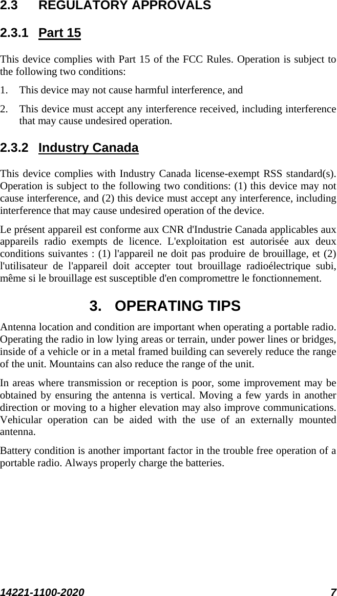  14221-1100-2020 7  2.3 REGULATORY APPROVALS 2.3.1 Part 15 This device complies with Part 15 of the FCC Rules. Operation is subject to the following two conditions:  1. This device may not cause harmful interference, and  2. This device must accept any interference received, including interference that may cause undesired operation. 2.3.2 Industry Canada This device complies with Industry Canada license-exempt RSS standard(s). Operation is subject to the following two conditions: (1) this device may not cause interference, and (2) this device must accept any interference, including interference that may cause undesired operation of the device. Le présent appareil est conforme aux CNR d&apos;Industrie Canada applicables aux appareils radio exempts de licence. L&apos;exploitation est autorisée aux deux conditions suivantes : (1) l&apos;appareil ne doit pas produire de brouillage, et (2) l&apos;utilisateur de l&apos;appareil doit accepter tout brouillage radioélectrique subi, même si le brouillage est susceptible d&apos;en compromettre le fonctionnement. 3. OPERATING TIPS Antenna location and condition are important when operating a portable radio. Operating the radio in low lying areas or terrain, under power lines or bridges, inside of a vehicle or in a metal framed building can severely reduce the range of the unit. Mountains can also reduce the range of the unit.  In areas where transmission or reception is poor, some improvement may be obtained by ensuring the antenna is vertical. Moving a few yards in another direction or moving to a higher elevation may also improve communications. Vehicular operation can be aided with the use of an externally mounted antenna.  Battery condition is another important factor in the trouble free operation of a portable radio. Always properly charge the batteries.  