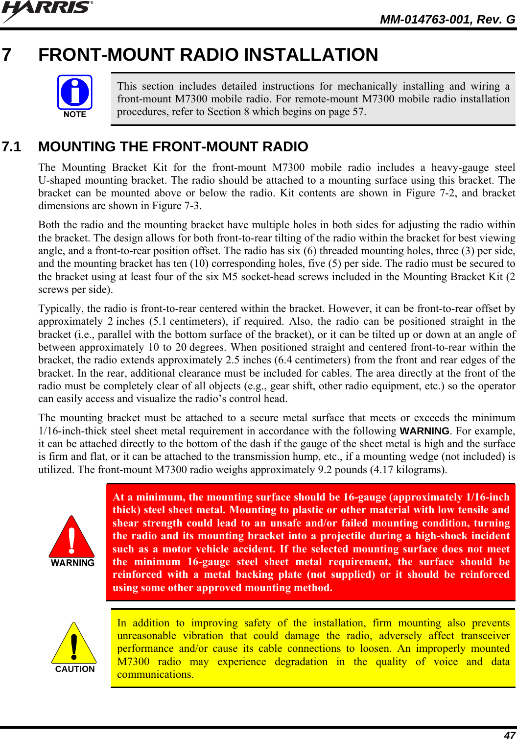   MM-014763-001, Rev. G 47 7  FRONT-MOUNT RADIO INSTALLATION   This section includes detailed instructions for mechanically installing and wiring a front-mount M7300 mobile radio. For remote-mount M7300 mobile radio installation procedures, refer to Section 8 which begins on page 57.  7.1  MOUNTING THE FRONT-MOUNT RADIO The Mounting Bracket Kit for the front-mount M7300 mobile radio includes a heavy-gauge steel U-shaped mounting bracket. The radio should be attached to a mounting surface using this bracket. The bracket can be mounted above or below the radio. Kit contents are shown in Figure 7-2, and bracket dimensions are shown in Figure 7-3. Both the radio and the mounting bracket have multiple holes in both sides for adjusting the radio within the bracket. The design allows for both front-to-rear tilting of the radio within the bracket for best viewing angle, and a front-to-rear position offset. The radio has six (6) threaded mounting holes, three (3) per side, and the mounting bracket has ten (10) corresponding holes, five (5) per side. The radio must be secured to the bracket using at least four of the six M5 socket-head screws included in the Mounting Bracket Kit (2 screws per side). Typically, the radio is front-to-rear centered within the bracket. However, it can be front-to-rear offset by approximately 2 inches (5.1 centimeters), if required. Also, the radio can be positioned straight in the bracket (i.e., parallel with the bottom surface of the bracket), or it can be tilted up or down at an angle of between approximately 10 to 20 degrees. When positioned straight and centered front-to-rear within the bracket, the radio extends approximately 2.5 inches (6.4 centimeters) from the front and rear edges of the bracket. In the rear, additional clearance must be included for cables. The area directly at the front of the radio must be completely clear of all objects (e.g., gear shift, other radio equipment, etc.) so the operator can easily access and visualize the radio’s control head. The mounting bracket must be attached to a secure metal surface that meets or exceeds the minimum 1/16-inch-thick steel sheet metal requirement in accordance with the following WARNING. For example, it can be attached directly to the bottom of the dash if the gauge of the sheet metal is high and the surface is firm and flat, or it can be attached to the transmission hump, etc., if a mounting wedge (not included) is utilized. The front-mount M7300 radio weighs approximately 9.2 pounds (4.17 kilograms).   At a minimum, the mounting surface should be 16-gauge (approximately 1/16-inch thick) steel sheet metal. Mounting to plastic or other material with low tensile and shear strength could lead to an unsafe and/or failed mounting condition, turning the radio and its mounting bracket into a projectile during a high-shock incident such as a motor vehicle accident. If the selected mounting surface does not meet the minimum 16-gauge steel sheet metal requirement, the surface should be reinforced with a metal backing plate (not supplied) or it should be reinforced using some other approved mounting method.  CAUTION  In addition to improving safety of the installation, firm mounting also prevents unreasonable vibration that could damage the radio, adversely affect transceiver performance and/or cause its cable connections to loosen. An improperly mounted M7300 radio may experience degradation in the quality of voice and data communications.  