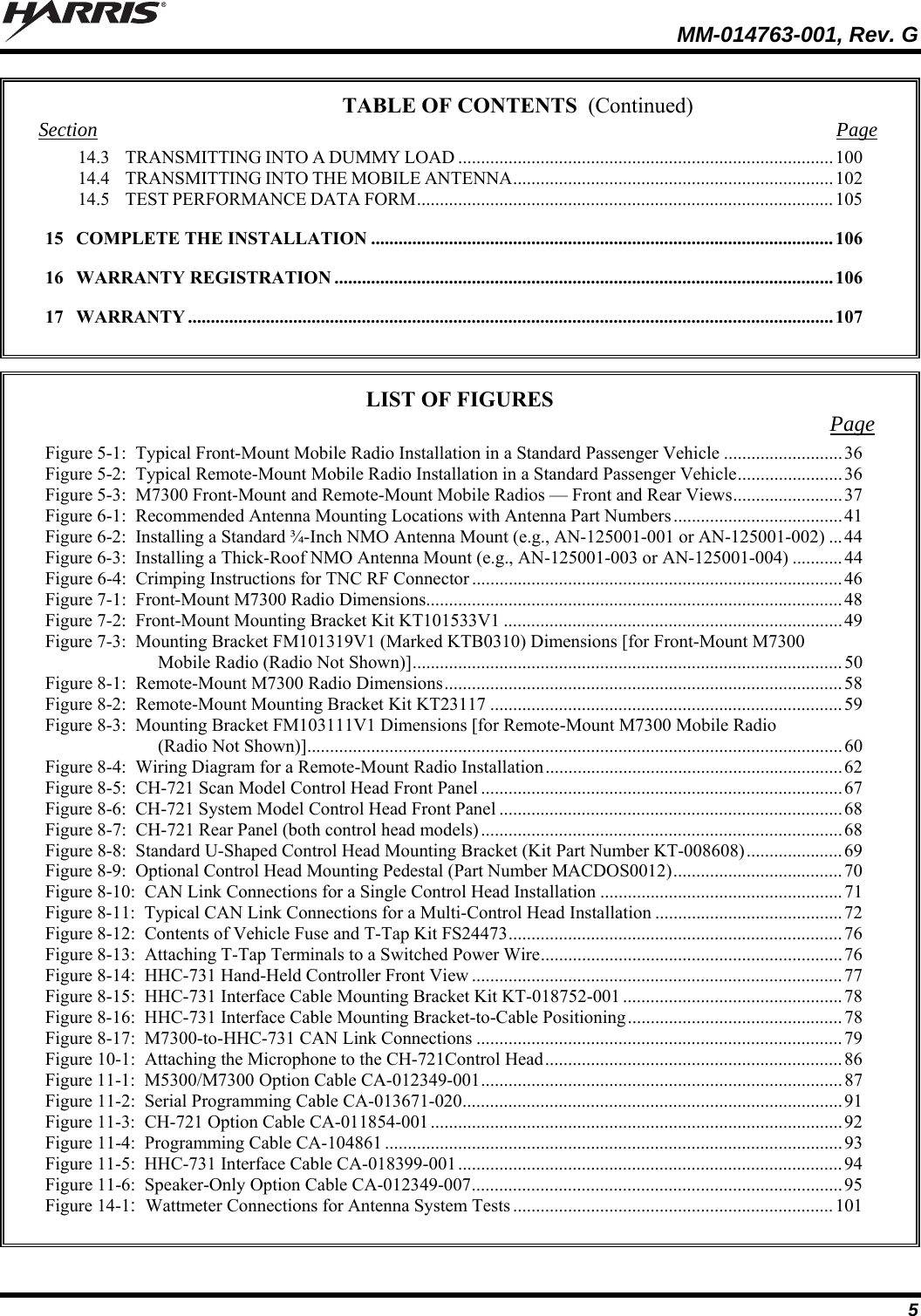   MM-014763-001, Rev. G 5 TABLE OF CONTENTS Section Page 14.3 TRANSMITTING INTO A DUMMY LOAD ..................................................................................100 14.4 TRANSMITTING INTO THE MOBILE ANTENNA...................................................................... 102 14.5 TEST PERFORMANCE DATA FORM........................................................................................... 105 15 COMPLETE THE INSTALLATION ..................................................................................................... 106 16 WARRANTY REGISTRATION ............................................................................................................. 106 17 WARRANTY ............................................................................................................................................. 107   LIST OF FIGURES  Page Figure 5-1:  Typical Front-Mount Mobile Radio Installation in a Standard Passenger Vehicle ..........................36 Figure 5-2:  Typical Remote-Mount Mobile Radio Installation in a Standard Passenger Vehicle.......................36 Figure 5-3:  M7300 Front-Mount and Remote-Mount Mobile Radios — Front and Rear Views........................37 Figure 6-1:  Recommended Antenna Mounting Locations with Antenna Part Numbers.....................................41 Figure 6-2:  Installing a Standard ¾-Inch NMO Antenna Mount (e.g., AN-125001-001 or AN-125001-002) ...44 Figure 6-3:  Installing a Thick-Roof NMO Antenna Mount (e.g., AN-125001-003 or AN-125001-004) ...........44 Figure 6-4:  Crimping Instructions for TNC RF Connector .................................................................................46 Figure 7-1:  Front-Mount M7300 Radio Dimensions...........................................................................................48 Figure 7-2:  Front-Mount Mounting Bracket Kit KT101533V1 ..........................................................................49 Figure 7-3:  Mounting Bracket FM101319V1 (Marked KTB0310) Dimensions [for Front-Mount M7300 Mobile Radio (Radio Not Shown)].............................................................................................. 50 Figure 8-1:  Remote-Mount M7300 Radio Dimensions....................................................................................... 58 Figure 8-2:  Remote-Mount Mounting Bracket Kit KT23117 ............................................................................. 59 Figure 8-3:  Mounting Bracket FM103111V1 Dimensions [for Remote-Mount M7300 Mobile Radio (Radio Not Shown)].....................................................................................................................60 Figure 8-4:  Wiring Diagram for a Remote-Mount Radio Installation.................................................................62 Figure 8-5:  CH-721 Scan Model Control Head Front Panel ...............................................................................67 Figure 8-6:  CH-721 System Model Control Head Front Panel ........................................................................... 68 Figure 8-7:  CH-721 Rear Panel (both control head models)............................................................................... 68 Figure 8-8:  Standard U-Shaped Control Head Mounting Bracket (Kit Part Number KT-008608)..................... 69 Figure 8-9:  Optional Control Head Mounting Pedestal (Part Number MACDOS0012).....................................70 Figure 8-10:  CAN Link Connections for a Single Control Head Installation .....................................................71 Figure 8-11:  Typical CAN Link Connections for a Multi-Control Head Installation .........................................72 Figure 8-12:  Contents of Vehicle Fuse and T-Tap Kit FS24473.........................................................................76 Figure 8-13:  Attaching T-Tap Terminals to a Switched Power Wire..................................................................76 Figure 8-14:  HHC-731 Hand-Held Controller Front View .................................................................................77 Figure 8-15:  HHC-731 Interface Cable Mounting Bracket Kit KT-018752-001 ................................................78 Figure 8-16:  HHC-731 Interface Cable Mounting Bracket-to-Cable Positioning............................................... 78 Figure 8-17:  M7300-to-HHC-731 CAN Link Connections ................................................................................79 Figure 10-1:  Attaching the Microphone to the CH-721Control Head................................................................. 86 Figure 11-1:  M5300/M7300 Option Cable CA-012349-001...............................................................................87 Figure 11-2:  Serial Programming Cable CA-013671-020...................................................................................91 Figure 11-3:  CH-721 Option Cable CA-011854-001..........................................................................................92 Figure 11-4:  Programming Cable CA-104861 ....................................................................................................93 Figure 11-5:  HHC-731 Interface Cable CA-018399-001....................................................................................94 Figure 11-6:  Speaker-Only Option Cable CA-012349-007................................................................................. 95 Figure 14-1:  Wattmeter Connections for Antenna System Tests ......................................................................101   (Continued) 