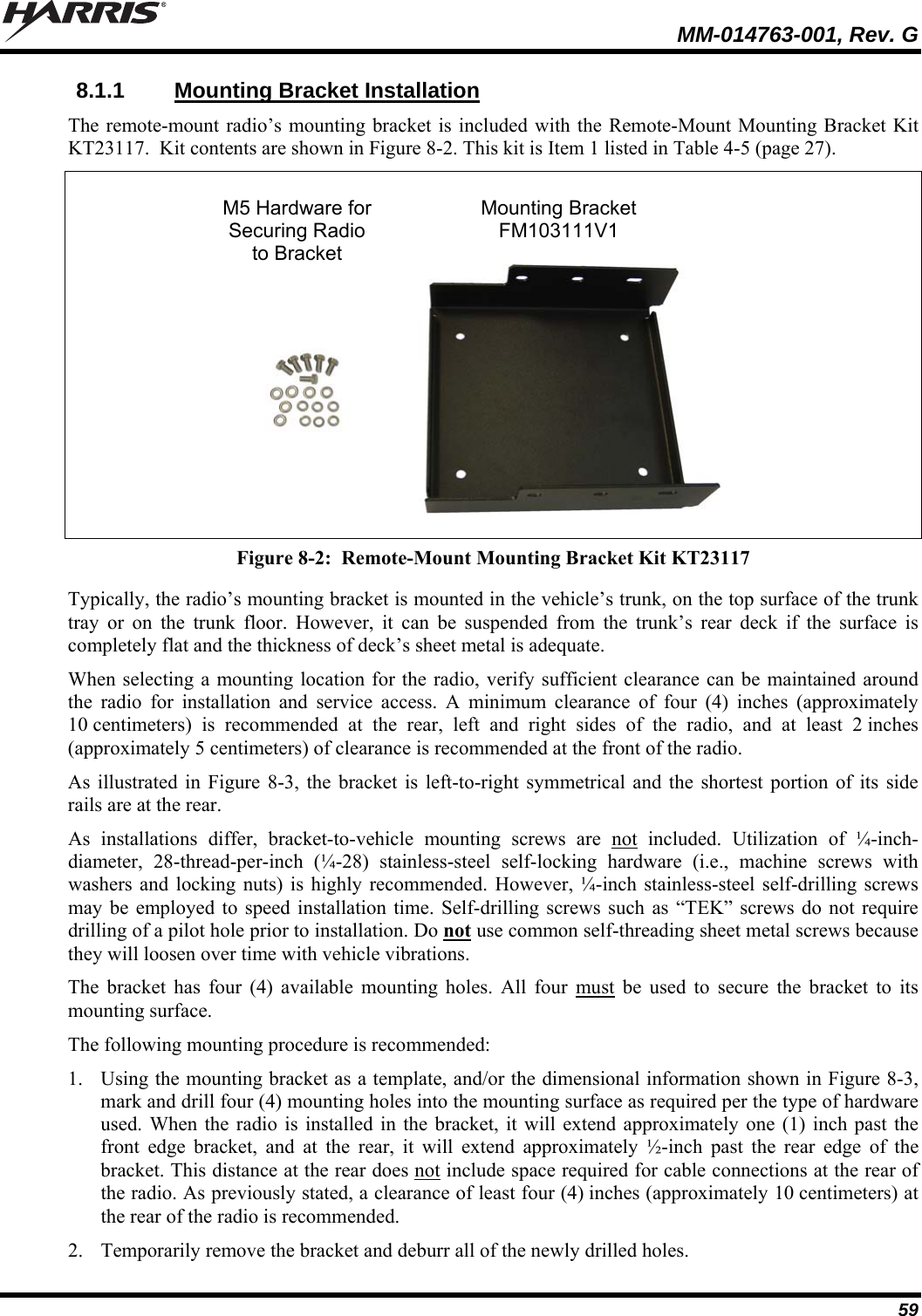   MM-014763-001, Rev. G 59 8.1.1  Mounting Bracket Installation The remote-mount radio’s mounting bracket is included with the Remote-Mount Mounting Bracket Kit KT23117.  Kit contents are shown in Figure 8-2. This kit is Item 1 listed in Table 4-5 (page 27).    M5 Hardware for  Mounting Bracket  Securing Radio FM103111V1  to Bracket     Figure 8-2:  Remote-Mount Mounting Bracket Kit KT23117 Typically, the radio’s mounting bracket is mounted in the vehicle’s trunk, on the top surface of the trunk tray or on the trunk floor. However, it can be suspended from the trunk’s rear deck if the surface is completely flat and the thickness of deck’s sheet metal is adequate. When selecting a mounting location for the radio, verify sufficient clearance can be maintained around the radio for installation and service access. A minimum clearance of four (4) inches (approximately 10 centimeters) is recommended at the rear, left and right sides of the radio, and at least 2 inches (approximately 5 centimeters) of clearance is recommended at the front of the radio. As illustrated in Figure 8-3, the bracket is left-to-right symmetrical and the shortest portion of its side rails are at the rear. As installations differ, bracket-to-vehicle mounting screws are not included. Utilization of ¼-inch-diameter, 28-thread-per-inch (¼-28) stainless-steel self-locking hardware (i.e., machine screws with washers and locking nuts) is highly recommended. However, ¼-inch stainless-steel self-drilling screws may be employed to speed installation time. Self-drilling screws such as “TEK” screws do not require drilling of a pilot hole prior to installation. Do not use common self-threading sheet metal screws because they will loosen over time with vehicle vibrations. The bracket has four (4) available mounting holes. All four must be used to secure the bracket to its mounting surface. The following mounting procedure is recommended: 1. Using the mounting bracket as a template, and/or the dimensional information shown in Figure 8-3, mark and drill four (4) mounting holes into the mounting surface as required per the type of hardware used. When the radio is installed in the bracket, it will extend approximately one (1) inch past the front edge bracket, and at the rear, it will extend approximately ½-inch past the rear edge of the bracket. This distance at the rear does not include space required for cable connections at the rear of the radio. As previously stated, a clearance of least four (4) inches (approximately 10 centimeters) at the rear of the radio is recommended. 2. Temporarily remove the bracket and deburr all of the newly drilled holes. 