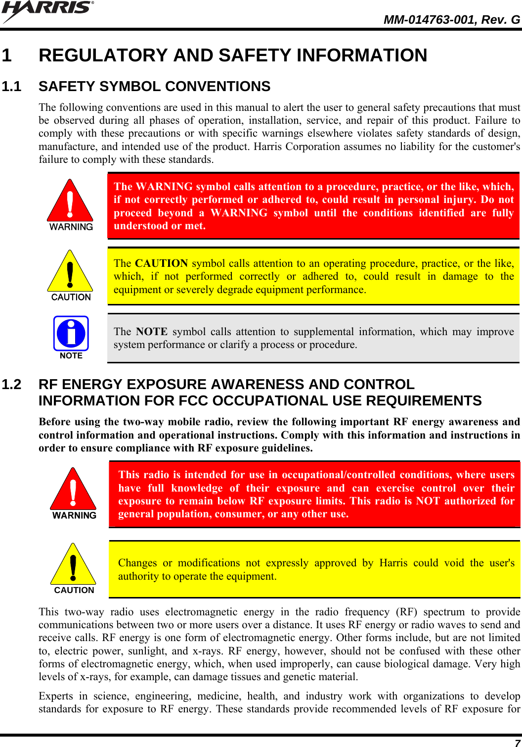   MM-014763-001, Rev. G 7 1  REGULATORY AND SAFETY INFORMATION 1.1  SAFETY SYMBOL CONVENTIONS The following conventions are used in this manual to alert the user to general safety precautions that must be observed during all phases of operation, installation, service, and repair of this product. Failure to comply with these precautions or with specific warnings elsewhere violates safety standards of design, manufacture, and intended use of the product. Harris Corporation assumes no liability for the customer&apos;s failure to comply with these standards.  The WARNING symbol calls attention to a procedure, practice, or the like, which, if not correctly performed or adhered to, could result in personal injury. Do not proceed beyond a WARNING symbol until the conditions identified are fully understood or met.   CAUTION  The CAUTION symbol calls attention to an operating procedure, practice, or the like, which, if not performed correctly or adhered to, could result in damage to the equipment or severely degrade equipment performance.    The  NOTE symbol calls attention to supplemental information, which may improve system performance or clarify a process or procedure. 1.2  RF ENERGY EXPOSURE AWARENESS AND CONTROL INFORMATION FOR FCC OCCUPATIONAL USE REQUIREMENTS Before using the two-way mobile radio, review the following important RF energy awareness and control information and operational instructions. Comply with this information and instructions in order to ensure compliance with RF exposure guidelines.  This radio is intended for use in occupational/controlled conditions, where users have full knowledge of their exposure and can exercise control over their exposure to remain below RF exposure limits. This radio is NOT authorized for general population, consumer, or any other use.  CAUTION  Changes or modifications not expressly approved by Harris could void the user&apos;s authority to operate the equipment. This two-way radio uses electromagnetic energy in the radio frequency (RF) spectrum to provide communications between two or more users over a distance. It uses RF energy or radio waves to send and receive calls. RF energy is one form of electromagnetic energy. Other forms include, but are not limited to, electric power, sunlight, and x-rays. RF energy, however, should not be confused with these other forms of electromagnetic energy, which, when used improperly, can cause biological damage. Very high levels of x-rays, for example, can damage tissues and genetic material. Experts in science, engineering, medicine, health, and industry work with organizations to develop standards for exposure to RF energy. These standards provide recommended levels of RF exposure for 