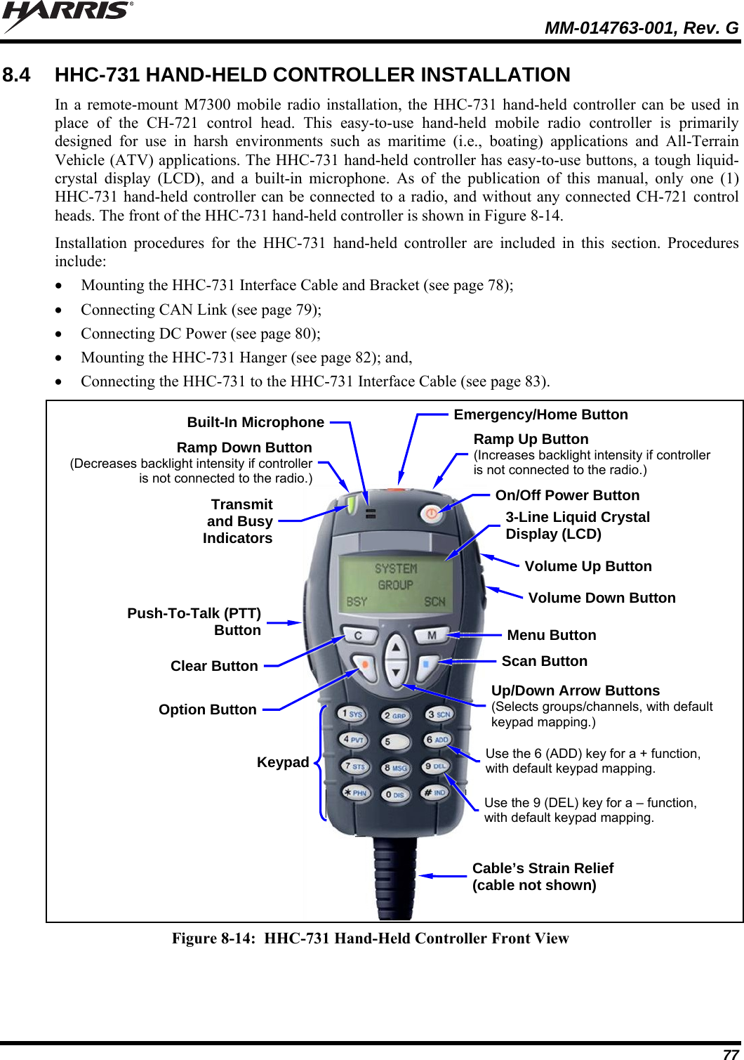   MM-014763-001, Rev. G 77 8.4  HHC-731 HAND-HELD CONTROLLER INSTALLATION In a remote-mount M7300 mobile radio installation, the HHC-731 hand-held controller can be used in place of the CH-721 control head. This easy-to-use hand-held mobile radio controller is primarily designed for use in harsh environments such as maritime (i.e., boating) applications and All-Terrain Vehicle (ATV) applications. The HHC-731 hand-held controller has easy-to-use buttons, a tough liquid-crystal display (LCD), and a built-in microphone. As of the publication of this manual, only one (1) HHC-731 hand-held controller can be connected to a radio, and without any connected CH-721 control heads. The front of the HHC-731 hand-held controller is shown in Figure 8-14. Installation procedures for the HHC-731 hand-held controller are included in this section. Procedures include:  Mounting the HHC-731 Interface Cable and Bracket (see page 78);  Connecting CAN Link (see page 79);  Connecting DC Power (see page 80);  Mounting the HHC-731 Hanger (see page 82); and,  Connecting the HHC-731 to the HHC-731 Interface Cable (see page 83).  Figure 8-14:  HHC-731 Hand-Held Controller Front View 3-Line Liquid Crystal Display (LCD) Built-In MicrophonePush-To-Talk (PTT)ButtonUp/Down Arrow Buttons (Selects groups/channels, with default keypad mapping.) Transmit and Busy IndicatorsMenu Button Volume Down Button Emergency/Home ButtonCable’s Strain Relief (cable not shown) On/Off Power Button Clear ButtonOption ButtonScan Button Ramp Down Button(Decreases backlight intensity if controller is not connected to the radio.)Volume Up Button KeypadRamp Up Button (Increases backlight intensity if controller is not connected to the radio.)Use the 6 (ADD) key for a + function, with default keypad mapping. Use the 9 (DEL) key for a – function, with default keypad mapping.