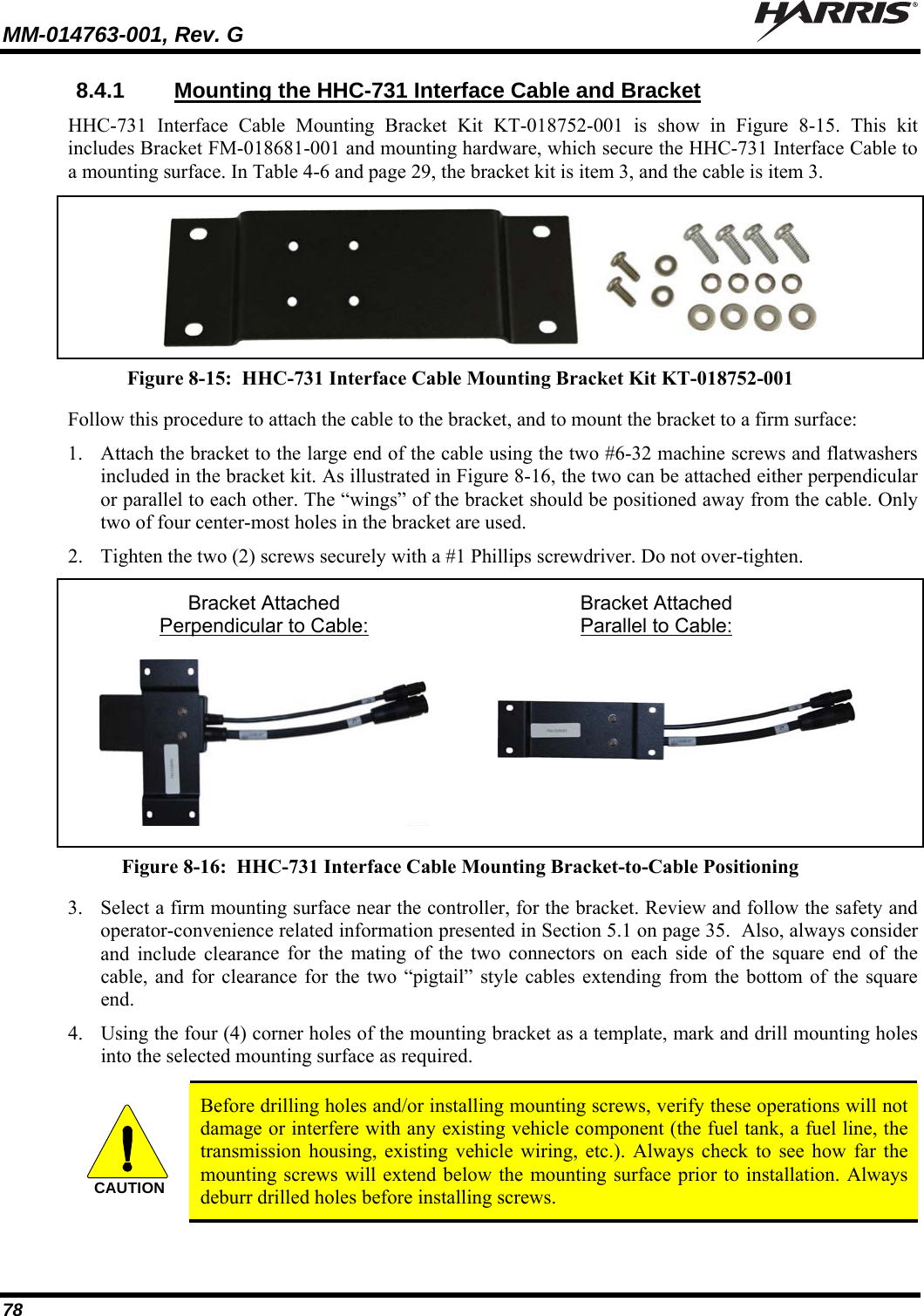 MM-014763-001, Rev. G   78 8.4.1  Mounting the HHC-731 Interface Cable and Bracket HHC-731 Interface Cable Mounting Bracket Kit KT-018752-001 is show in Figure 8-15. This kit includes Bracket FM-018681-001 and mounting hardware, which secure the HHC-731 Interface Cable to a mounting surface. In Table 4-6 and page 29, the bracket kit is item 3, and the cable is item 3.   Figure 8-15:  HHC-731 Interface Cable Mounting Bracket Kit KT-018752-001 Follow this procedure to attach the cable to the bracket, and to mount the bracket to a firm surface: 1. Attach the bracket to the large end of the cable using the two #6-32 machine screws and flatwashers included in the bracket kit. As illustrated in Figure 8-16, the two can be attached either perpendicular or parallel to each other. The “wings” of the bracket should be positioned away from the cable. Only two of four center-most holes in the bracket are used. 2. Tighten the two (2) screws securely with a #1 Phillips screwdriver. Do not over-tighten.   Bracket Attached  Bracket Attached    Perpendicular to Cable:  Parallel to Cable:     Figure 8-16:  HHC-731 Interface Cable Mounting Bracket-to-Cable Positioning 3. Select a firm mounting surface near the controller, for the bracket. Review and follow the safety and operator-convenience related information presented in Section 5.1 on page 35.  Also, always consider and include clearance for the mating of the two connectors on each side of the square end of the cable, and for clearance for the two “pigtail” style cables extending from the bottom of the square end. 4. Using the four (4) corner holes of the mounting bracket as a template, mark and drill mounting holes into the selected mounting surface as required.  CAUTION  Before drilling holes and/or installing mounting screws, verify these operations will not damage or interfere with any existing vehicle component (the fuel tank, a fuel line, the transmission housing, existing vehicle wiring, etc.). Always check to see how far the mounting screws will extend below the mounting surface prior to installation. Always deburr drilled holes before installing screws.  