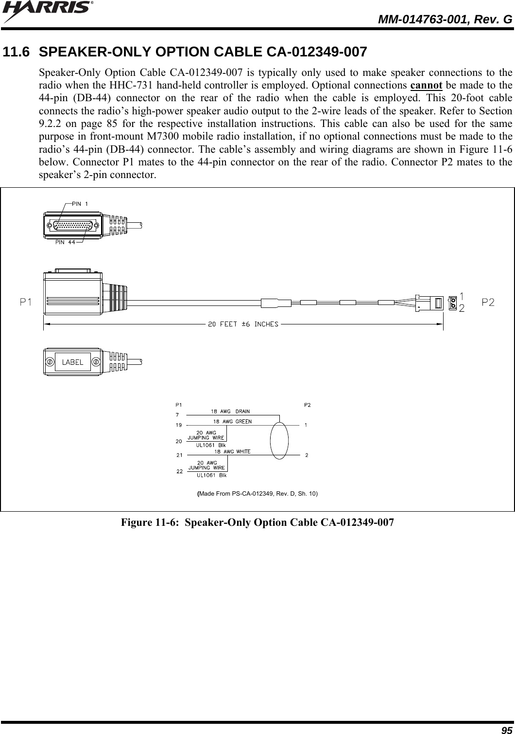   MM-014763-001, Rev. G 95 11.6  SPEAKER-ONLY OPTION CABLE CA-012349-007 Speaker-Only Option Cable CA-012349-007 is typically only used to make speaker connections to the radio when the HHC-731 hand-held controller is employed. Optional connections cannot be made to the 44-pin (DB-44) connector on the rear of the radio when the cable is employed. This 20-foot cable connects the radio’s high-power speaker audio output to the 2-wire leads of the speaker. Refer to Section 9.2.2 on page 85 for the respective installation instructions. This cable can also be used for the same purpose in front-mount M7300 mobile radio installation, if no optional connections must be made to the radio’s 44-pin (DB-44) connector. The cable’s assembly and wiring diagrams are shown in Figure 11-6 below. Connector P1 mates to the 44-pin connector on the rear of the radio. Connector P2 mates to the speaker’s 2-pin connector.    (Made From PS-CA-012349, Rev. D, Sh. 10)  Figure 11-6:  Speaker-Only Option Cable CA-012349-007  