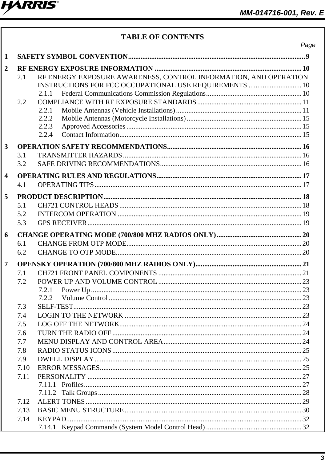  MM-014716-001, Rev. E 3 TABLE OF CONTENTS  Page 1 SAFETY SYMBOL CONVENTION....................................................................................................9 2 RF ENERGY EXPOSURE INFORMATION ...................................................................................10 2.1 RF ENERGY EXPOSURE AWARENESS, CONTROL INFORMATION, AND OPERATION INSTRUCTIONS FOR FCC OCCUPATIONAL USE REQUIREMENTS ..............................10 2.1.1 Federal Communications Commission Regulations......................................................10 2.2 COMPLIANCE WITH RF EXPOSURE STANDARDS...........................................................11 2.2.1 Mobile Antennas (Vehicle Installations).......................................................................11 2.2.2 Mobile Antennas (Motorcycle Installations).................................................................15 2.2.3 Approved Accessories ...................................................................................................15 2.2.4 Contact Information.......................................................................................................15 3 OPERATION SAFETY RECOMMENDATIONS............................................................................16 3.1 TRANSMITTER HAZARDS.....................................................................................................16 3.2 SAFE DRIVING RECOMMENDATIONS................................................................................16 4 OPERATING RULES AND REGULATIONS..................................................................................17 4.1 OPERATING TIPS.....................................................................................................................17 5 PRODUCT DESCRIPTION................................................................................................................18 5.1 CH721 CONTROL HEADS.......................................................................................................18 5.2 INTERCOM OPERATION ........................................................................................................19 5.3 GPS RECEIVER.........................................................................................................................19 6 CHANGE OPERATING MODE (700/800 MHZ RADIOS ONLY)................................................20 6.1 CHANGE FROM OTP MODE...................................................................................................20 6.2 CHANGE TO OTP MODE.........................................................................................................20 7 OPENSKY OPERATION (700/800 MHZ RADIOS ONLY)............................................................21 7.1 CH721 FRONT PANEL COMPONENTS .................................................................................21 7.2 POWER UP AND VOLUME CONTROL .................................................................................23 7.2.1 Power Up.......................................................................................................................23 7.2.2 Volume Control.............................................................................................................23 7.3 SELF-TEST.................................................................................................................................23 7.4 LOGIN TO THE NETWORK ....................................................................................................23 7.5 LOG OFF THE NETWORK.......................................................................................................24 7.6 TURN THE RADIO OFF ...........................................................................................................24 7.7 MENU DISPLAY AND CONTROL AREA..............................................................................24 7.8 RADIO STATUS ICONS...........................................................................................................25 7.9 DWELL DISPLAY.....................................................................................................................25 7.10 ERROR MESSAGES..................................................................................................................25 7.11 PERSONALITY .........................................................................................................................27 7.11.1 Profiles...........................................................................................................................27 7.11.2 Talk Groups...................................................................................................................28 7.12 ALERT TONES..........................................................................................................................29 7.13 BASIC MENU STRUCTURE....................................................................................................30 7.14 KEYPAD.....................................................................................................................................32 7.14.1 Keypad Commands (System Model Control Head) ......................................................32 