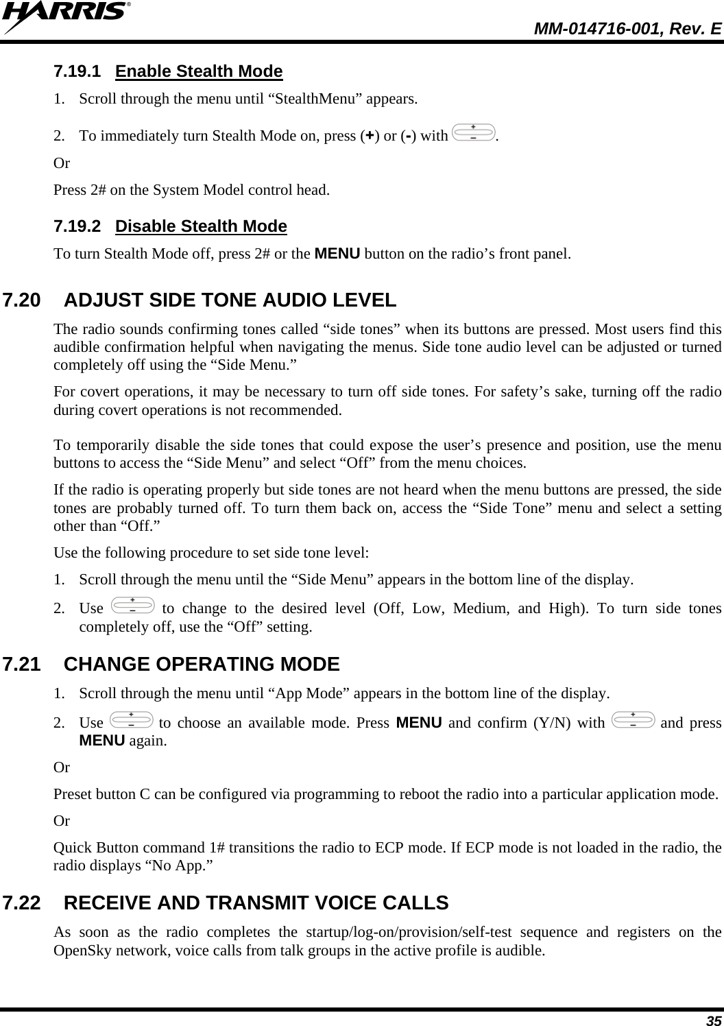 MM-014716-001, Rev. E 35 7.19.1  Enable Stealth Mode 1. Scroll through the menu until “StealthMenu” appears. 2. To immediately turn Stealth Mode on, press (+) or (-) with  . Or Press 2# on the System Model control head.  7.19.2  Disable Stealth Mode To turn Stealth Mode off, press 2# or the MENU button on the radio’s front panel. 7.20  ADJUST SIDE TONE AUDIO LEVEL The radio sounds confirming tones called “side tones” when its buttons are pressed. Most users find this audible confirmation helpful when navigating the menus. Side tone audio level can be adjusted or turned completely off using the “Side Menu.” For covert operations, it may be necessary to turn off side tones. For safety’s sake, turning off the radio during covert operations is not recommended. To temporarily disable the side tones that could expose the user’s presence and position, use the menu buttons to access the “Side Menu” and select “Off” from the menu choices. If the radio is operating properly but side tones are not heard when the menu buttons are pressed, the side tones are probably turned off. To turn them back on, access the “Side Tone” menu and select a setting other than “Off.” Use the following procedure to set side tone level: 1. Scroll through the menu until the “Side Menu” appears in the bottom line of the display. 2. Use   to change to the desired level (Off, Low, Medium, and High). To turn side tones completely off, use the “Off” setting. 7.21  CHANGE OPERATING MODE 1. Scroll through the menu until “App Mode” appears in the bottom line of the display. 2. Use   to choose an available mode. Press MENU and confirm (Y/N) with   and press MENU again. Or Preset button C can be configured via programming to reboot the radio into a particular application mode. Or Quick Button command 1# transitions the radio to ECP mode. If ECP mode is not loaded in the radio, the radio displays “No App.” 7.22  RECEIVE AND TRANSMIT VOICE CALLS As soon as the radio completes the startup/log-on/provision/self-test sequence and registers on the OpenSky network, voice calls from talk groups in the active profile is audible. 